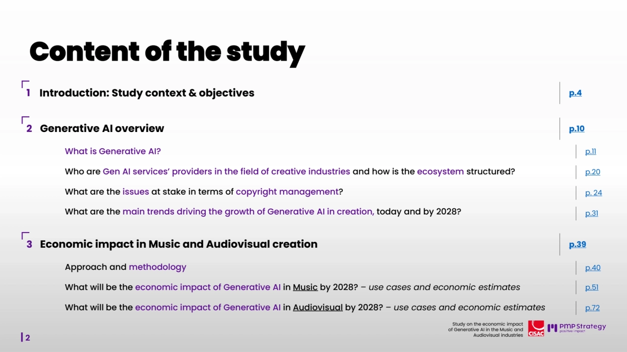 2
Study on the economic impact 
of Generative AI in the Music and 
Audiovisual industries 
1 Introduction: Study context & objectives p.4
2 Generative AI overview p.10
What is Generative AI? p.11
Who are Gen AI services’ providers in the field of creative industries and how is the ecosystem structured? p.20
What are the issues at stake in terms of copyright management? p. 24
What are the main trends driving the growth of Generative AI in creation, today and by 2028? p.31
3 Economic impact in Music and Audiovisual creation p.39
What will be the economic impact of Generative AI in Music by 2028? – use cases and economic estimates p.51
What will be the economic impact of Generative AI in Audiovisual by 2028? – use cases and economic estimates p.72
Approach and methodology p.40
Content of the study