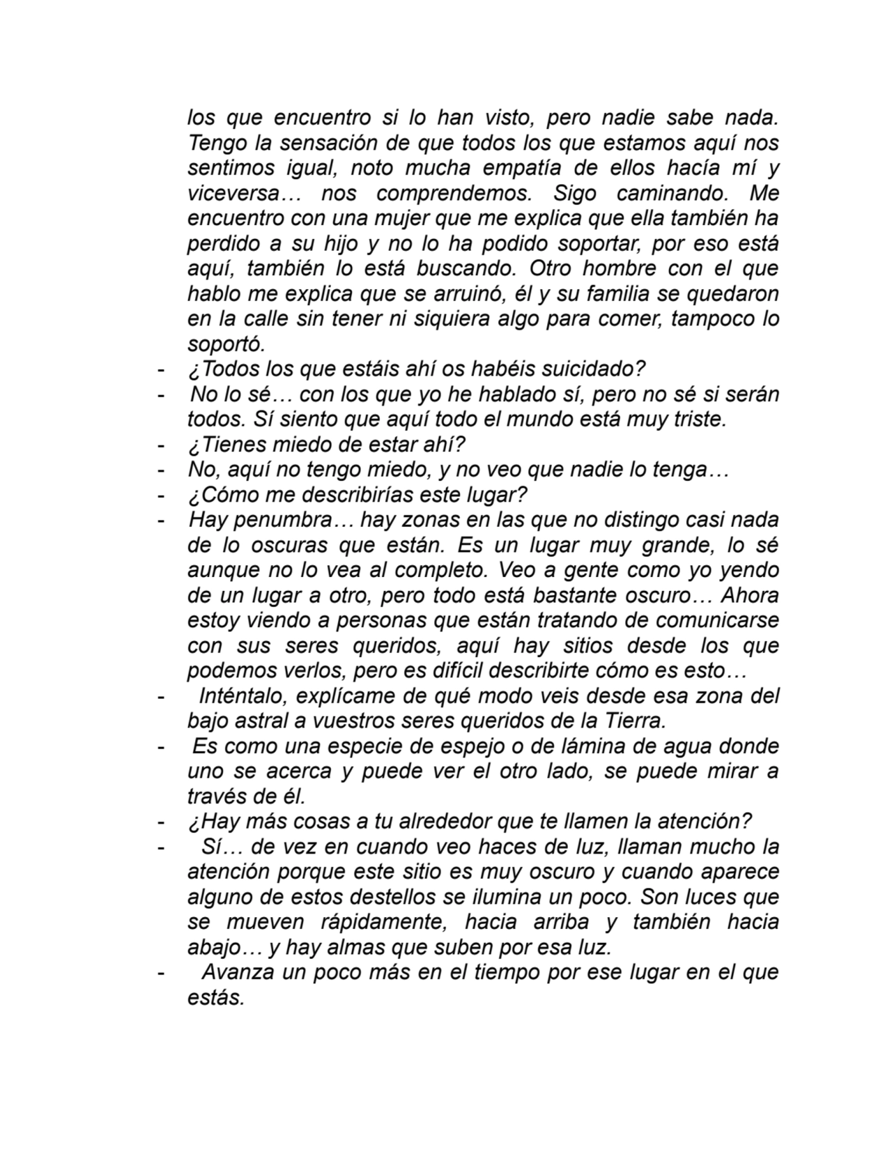 los que encuentro si lo han visto, pero nadie sabe nada.
Tengo la sensación de que todos los que estamos aquí nos
sentimos igual, noto mucha empatía de ellos hacía mí y
viceversa… nos comprendemos. Sigo caminando. Me
encuentro con una mujer que me explica que ella también ha
perdido a su hijo y no lo ha podido soportar, por eso está
aquí, también lo está buscando. Otro hombre con el que
hablo me explica que se arruinó, él y su familia se quedaron
en la calle sin tener ni siquiera algo para comer, tampoco lo
soportó.
- ¿Todos los que estáis ahí os habéis suicidado?
- No lo sé… con los que yo he hablado sí, pero no sé si serán
todos. Sí siento que aquí todo el mundo está muy triste.
- ¿Tienes miedo de estar ahí?
- No, aquí no tengo miedo, y no veo que nadie lo tenga…
- ¿Cómo me describirías este lugar?
- Hay penumbra… hay zonas en las que no distingo casi nada
de lo oscuras que están. Es un lugar muy grande, lo sé
aunque no lo vea al completo. Veo a gente como yo yendo
de un lugar a otro, pero todo está bastante oscuro… Ahora
estoy viendo a personas que están tratando de comunicarse
con sus seres queridos, aquí hay sitios desde los que
podemos verlos, pero es difícil describirte cómo es esto…
- Inténtalo, explícame de qué modo veis desde esa zona del
bajo astral a vuestros seres queridos de la Tierra.
- Es como una especie de espejo o de lámina de agua donde
uno se acerca y puede ver el otro lado, se puede mirar a
través de él.
- ¿Hay más cosas a tu alrededor que te llamen la atención?
- Sí… de vez en cuando veo haces de luz, llaman mucho la
atención porque este sitio es muy oscuro y cuando aparece
alguno de estos destellos se ilumina un poco. Son luces que
se mueven rápidamente, hacia arriba y también hacia
abajo… y hay almas que suben por esa luz.
- Avanza un poco más en el tiempo por ese lugar en el que
estás.