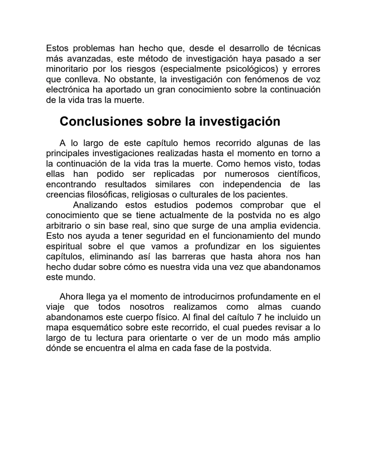 Estos problemas han hecho que, desde el desarrollo de técnicas
más avanzadas, este método de investigación haya pasado a ser
minoritario por los riesgos (especialmente psicológicos) y errores
que conlleva. No obstante, la investigación con fenómenos de voz
electrónica ha aportado un gran conocimiento sobre la continuación
de la vida tras la muerte.
Conclusiones sobre la investigación
A lo largo de este capítulo hemos recorrido algunas de las
principales investigaciones realizadas hasta el momento en torno a
la continuación de la vida tras la muerte. Como hemos visto, todas
ellas han podido ser replicadas por numerosos científicos,
encontrando resultados similares con independencia de las
creencias filosóficas, religiosas o culturales de los pacientes.
Analizando estos estudios podemos comprobar que el
conocimiento que se tiene actualmente de la postvida no es algo
arbitrario o sin base real, sino que surge de una amplia evidencia.
Esto nos ayuda a tener seguridad en el funcionamiento del mundo
espiritual sobre el que vamos a profundizar en los siguientes
capítulos, eliminando así las barreras que hasta ahora nos han
hecho dudar sobre cómo es nuestra vida una vez que abandonamos
este mundo.
Ahora llega ya el momento de introducirnos profundamente en el
viaje que todos nosotros realizamos como almas cuando
abandonamos este cuerpo físico. Al final del caítulo 7 he incluido un
mapa esquemático sobre este recorrido, el cual puedes revisar a lo
largo de tu lectura para orientarte o ver de un modo más amplio
dónde se encuentra el alma en cada fase de la postvida.