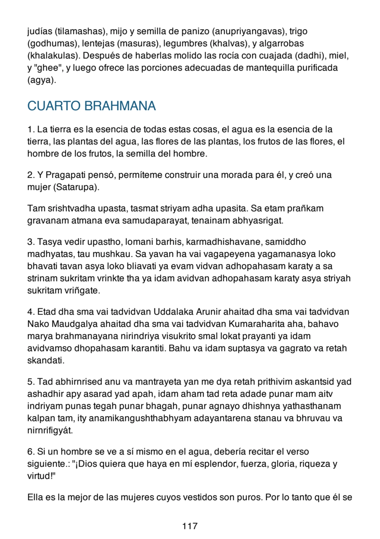 judías (tilamashas), mijo y semilla de panizo (anupriyangavas), trigo
(godhumas), lentejas (masuras), legumbres (khalvas), y algarrobas
(khalakulas). Después de haberlas molido las rocía con cuajada (dadhi), miel,
y "ghee", y luego ofrece las porciones adecuadas de mantequilla purificada
(agya).
CUARTO BRAHMANA
1. La tierra es la esencia de todas estas cosas, el agua es la esencia de la
tierra, las plantas del agua, las flores de las plantas, los frutos de las flores, el
hombre de los frutos, la semilla del hombre.
2. Y Pragapati pensó, permíteme construir una morada para él, y creó una
mujer (Satarupa).
Tam srishtvadha upasta, tasmat striyam adha upasita. Sa etam prañkam
gravanam atmana eva samudaparayat, tenainam abhyasrigat.
3. Tasya vedir upastho, lomani barhis, karmadhishavane, samiddho
madhyatas, tau mushkau. Sa yavan ha vai vagapeyena yagamanasya loko
bhavati tavan asya loko bliavati ya evam vidvan adhopahasam karaty a sa
strinam sukritam vrinkte tha ya idam avidvan adhopahasam karaty asya striyah
sukritam vriñgate.
4. Etad dha sma vai tadvidvan Uddalaka Arunir ahaitad dha sma vai tadvidvan
Nako Maudgalya ahaitad dha sma vai tadvidvan Kumaraharita aha, bahavo
marya brahmanayana nirindriya visukrito smal lokat prayanti ya idam
avidvamso dhopahasam karantiti. Bahu va idam suptasya va gagrato va retah
skandati.
5. Tad abhirnrised anu va mantrayeta yan me dya retah prithivim askantsid yad
ashadhir apy asarad yad apah, idam aham tad reta adade punar mam aitv
indriyam punas tegah punar bhagah, punar agnayo dhishnya yathasthanam
kalpan tam, ity anamikangushthabhyam adayantarena stanau va bhruvau va
nirnrifigyát.
6. Si un hombre se ve a sí mismo en el agua, debería recitar el verso
siguiente.: "¡Dios quiera que haya en mí esplendor, fuerza, gloria, riqueza y
virtud!"
Ella es la mejor de las mujeres cuyos vestidos son puros. Por lo tanto que él se
117