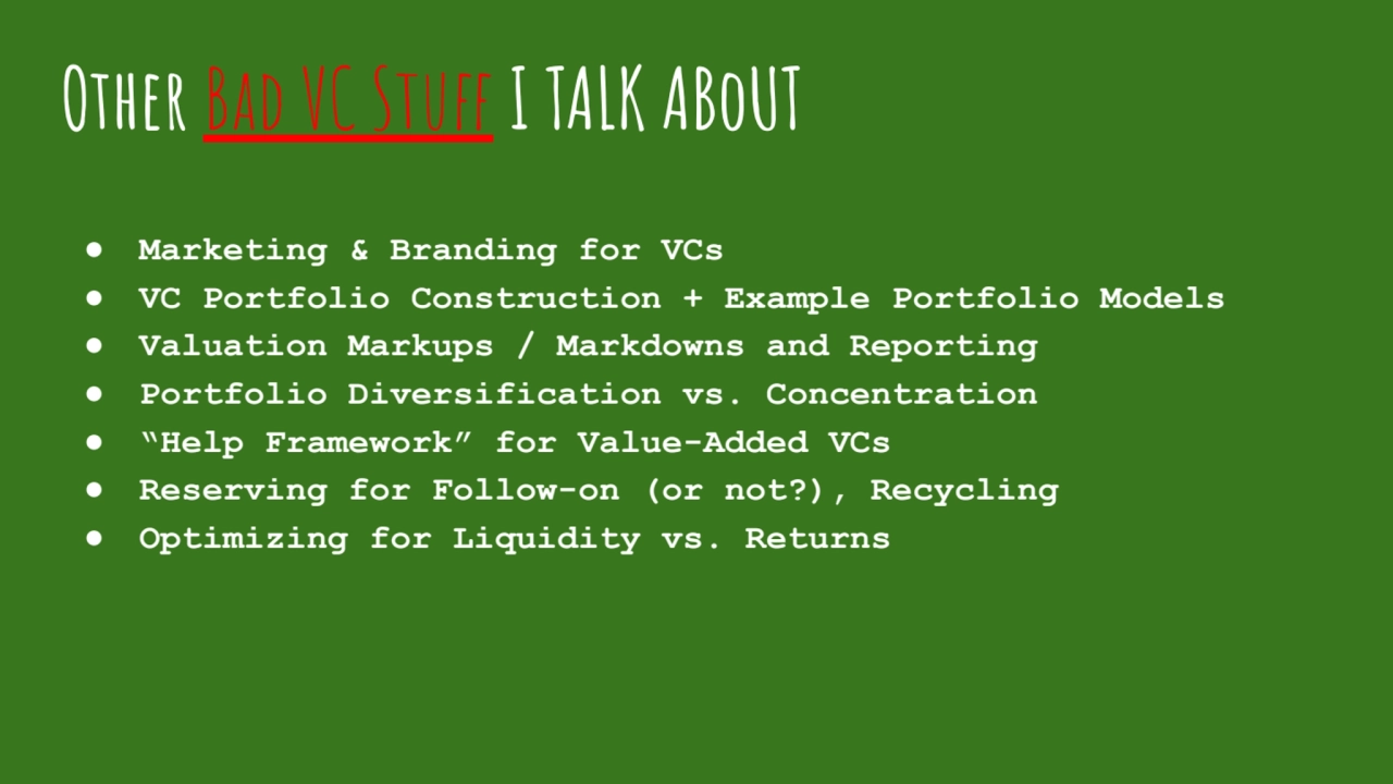 Other Bad VC Stuff I TALK ABoUT
�● Marketing & Branding for VCs
● VC Portfolio Construction + Example Portfolio Models
● Valuation Markups / Markdowns and Reporting
● Portfolio Diversification vs. Concentration
● “Help Framework” for Value-Added VCs
● Reserving for Follow-on (or not?), Recycling
● Optimizing for Liquidity vs. Returns