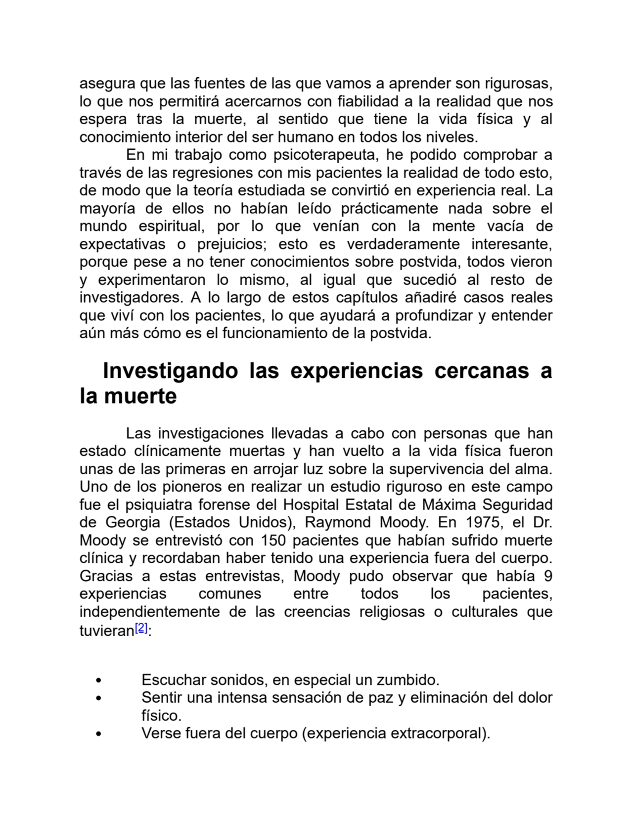 asegura que las fuentes de las que vamos a aprender son rigurosas,
lo que nos permitirá acercarnos con fiabilidad a la realidad que nos
espera tras la muerte, al sentido que tiene la vida física y al
conocimiento interior del ser humano en todos los niveles.
En mi trabajo como psicoterapeuta, he podido comprobar a
través de las regresiones con mis pacientes la realidad de todo esto,
de modo que la teoría estudiada se convirtió en experiencia real. La
mayoría de ellos no habían leído prácticamente nada sobre el
mundo espiritual, por lo que venían con la mente vacía de
expectativas o prejuicios; esto es verdaderamente interesante,
porque pese a no tener conocimientos sobre postvida, todos vieron
y experimentaron lo mismo, al igual que sucedió al resto de
investigadores. A lo largo de estos capítulos añadiré casos reales
que viví con los pacientes, lo que ayudará a profundizar y entender
aún más cómo es el funcionamiento de la postvida.
Investigando las experiencias cercanas a
la muerte
Las investigaciones llevadas a cabo con personas que han
estado clínicamente muertas y han vuelto a la vida física fueron
unas de las primeras en arrojar luz sobre la supervivencia del alma.
Uno de los pioneros en realizar un estudio riguroso en este campo
fue el psiquiatra forense del Hospital Estatal de Máxima Seguridad
de Georgia (Estados Unidos), Raymond Moody. En 1975, el Dr.
Moody se entrevistó con 150 pacientes que habían sufrido muerte
clínica y recordaban haber tenido una experiencia fuera del cuerpo.
Gracias a estas entrevistas, Moody pudo observar que había 9
experiencias comunes entre todos los pacientes,
independientemente de las creencias religiosas o culturales que
tuvieran[2]:
Escuchar sonidos, en especial un zumbido.
Sentir una intensa sensación de paz y eliminación del dolor
físico.
Verse fuera del cuerpo (experiencia extracorporal).