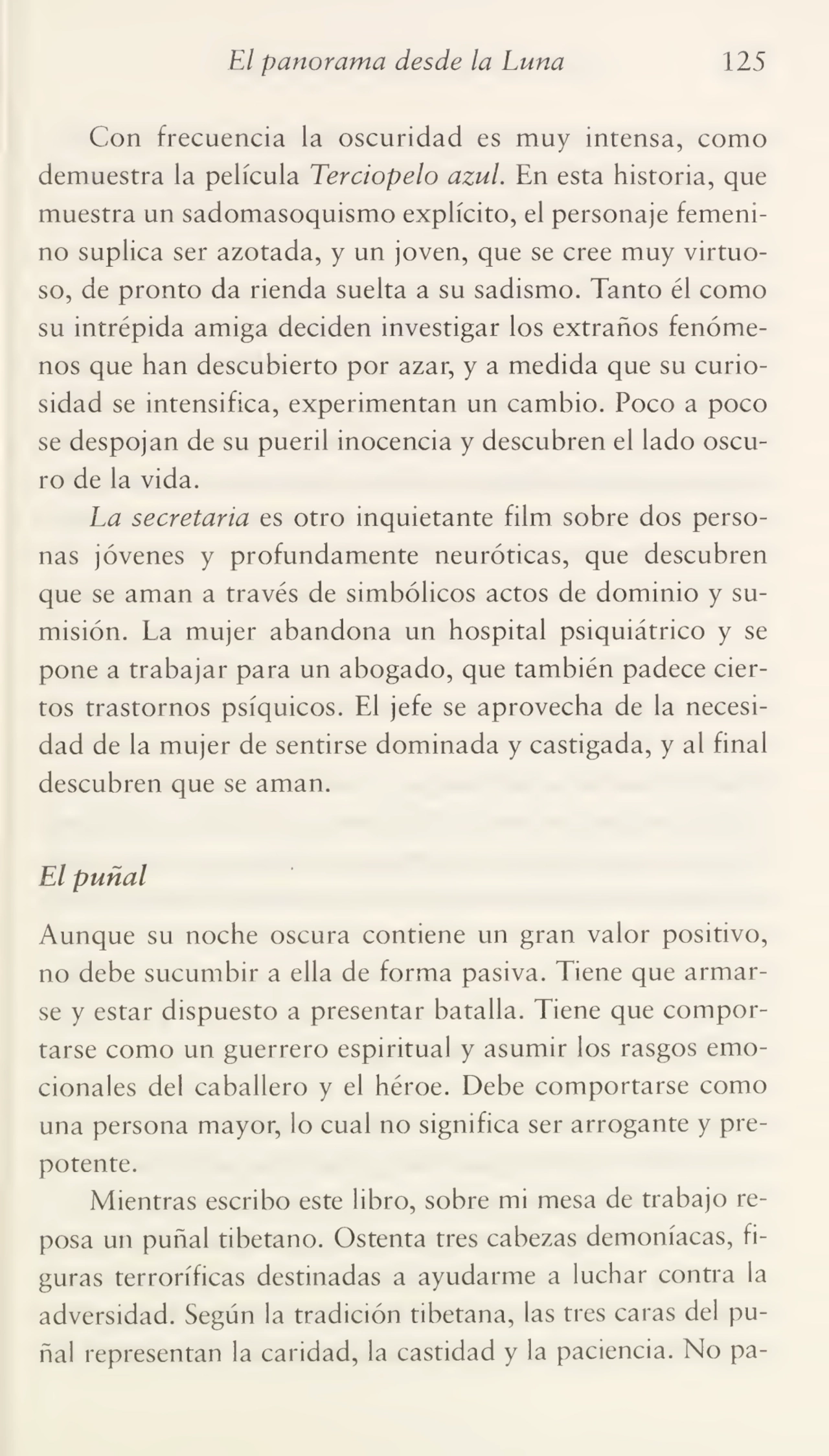 El panorama desde la Luna 125
Con frecuencia la oscuridad es muy intensa, como
demuestra la película Terciopelo azul. En esta historia, que
muestra un sadomasoquismo explícito, el personaje femeni¬
no suplica ser azotada, y un joven, que se cree muy virtuo¬
so, de pronto da rienda suelta a su sadismo. Tanto él como
su intrépida amiga deciden investigar los extraños fenóme¬
nos que han descubierto por azar, y a medida que su curio¬
sidad se intensifica, experimentan un cambio. Poco a poco
se despojan de su pueril inocencia y descubren el lado oscu¬
ro de la vida.
La secretaria es otro inquietante film sobre dos perso¬
nas jóvenes y profundamente neuróticas, que descubren
que se aman a través de simbólicos actos de dominio y su¬
misión. La mujer abandona un hospital psiquiátrico y se
pone a trabajar para un abogado, que también padece cier¬
tos trastornos psíquicos. El jefe se aprovecha de la necesi¬
dad de la mujer de sentirse dominada y castigada, y al final
descubren que se aman.
El puñal
Aunque su noche oscura contiene un gran valor positivo,
no debe sucumbir a ella de forma pasiva. Tiene que armar¬
se y estar dispuesto a presentar batalla. Tiene que compor¬
tarse como un guerrero espiritual y asumir los rasgos emo¬
cionales del caballero y el héroe. Debe comportarse como
una persona mayor, lo cual no significa ser arrogante y pre¬
potente.
Mientras escribo este libro, sobre mi mesa de trabajo re¬
posa un puñal tibetano. Ostenta tres cabezas demoníacas, fi¬
guras terroríficas destinadas a ayudarme a luchar contra la
adversidad. Según la tradición tibetana, las tres caras del pu¬
ñal representan la caridad, la castidad y la paciencia. No pa-