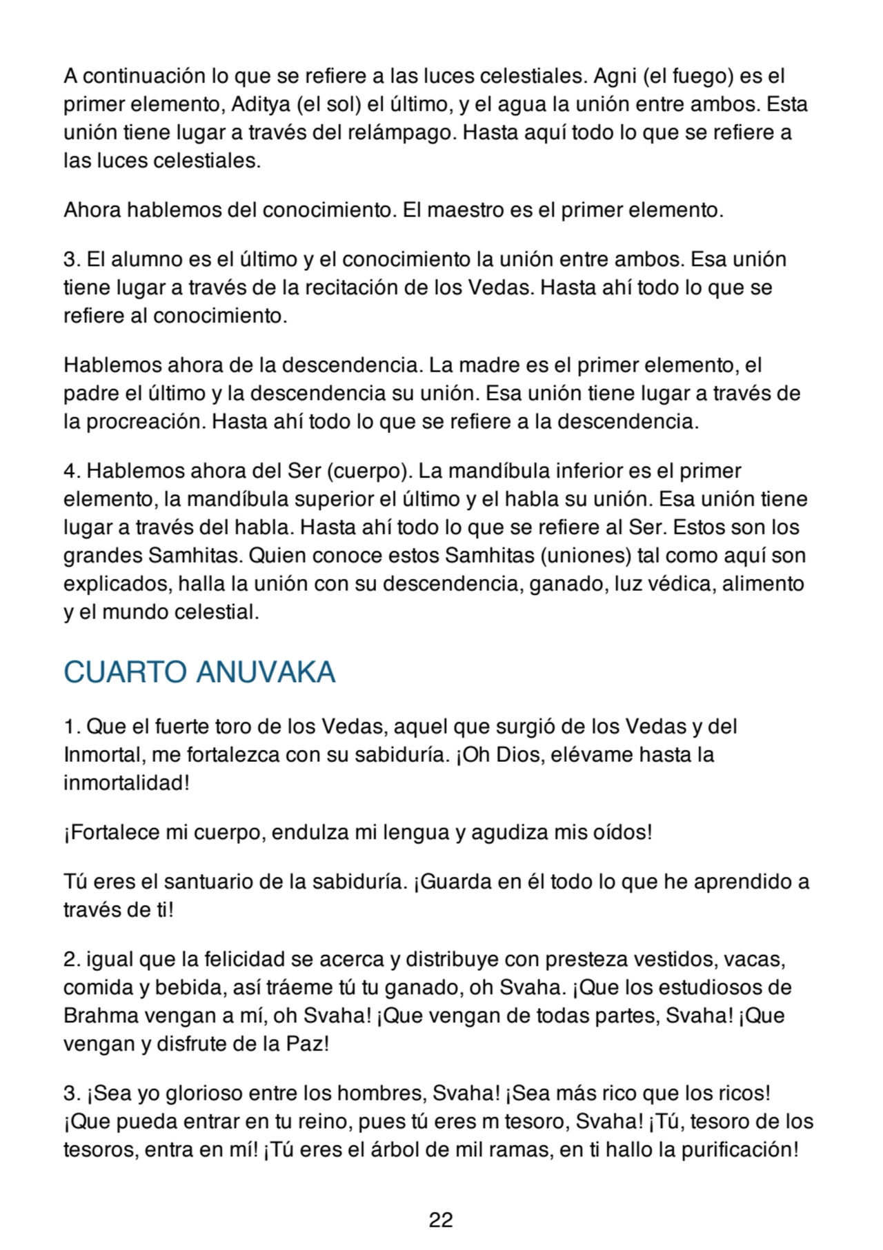 A continuación lo que se refiere a las luces celestiales. Agni (el fuego) es el
primer elemento, Aditya (el sol) el último, y el agua la unión entre ambos. Esta
unión tiene lugar a través del relámpago. Hasta aquí todo lo que se refiere a
las luces celestiales.
Ahora hablemos del conocimiento. El maestro es el primer elemento.
3. El alumno es el último y el conocimiento la unión entre ambos. Esa unión
tiene lugar a través de la recitación de los Vedas. Hasta ahí todo lo que se
refiere al conocimiento.
Hablemos ahora de la descendencia. La madre es el primer elemento, el
padre el último y la descendencia su unión. Esa unión tiene lugar a través de
la procreación. Hasta ahí todo lo que se refiere a la descendencia.
4. Hablemos ahora del Ser (cuerpo). La mandíbula inferior es el primer
elemento, la mandíbula superior el último y el habla su unión. Esa unión tiene
lugar a través del habla. Hasta ahí todo lo que se refiere al Ser. Estos son los
grandes Samhitas. Quien conoce estos Samhitas (uniones) tal como aquí son
explicados, halla la unión con su descendencia, ganado, luz védica, alimento
y el mundo celestial.
CUARTO ANUVAKA
1. Que el fuerte toro de los Vedas, aquel que surgió de los Vedas y del
Inmortal, me fortalezca con su sabiduría. ¡Oh Dios, elévame hasta la
inmortalidad!
¡Fortalece mi cuerpo, endulza mi lengua y agudiza mis oídos!
Tú eres el santuario de la sabiduría. ¡Guarda en él todo lo que he aprendido a
través de ti!
2. igual que la felicidad se acerca y distribuye con presteza vestidos, vacas,
comida y bebida, así tráeme tú tu ganado, oh Svaha. ¡Que los estudiosos de
Brahma vengan a mí, oh Svaha! ¡Que vengan de todas partes, Svaha! ¡Que
vengan y disfrute de la Paz!
3. ¡Sea yo glorioso entre los hombres, Svaha! ¡Sea más rico que los ricos!
¡Que pueda entrar en tu reino, pues tú eres m tesoro, Svaha! ¡Tú, tesoro de los
tesoros, entra en mí! ¡Tú eres el árbol de mil ramas, en ti hallo la purificación!
22