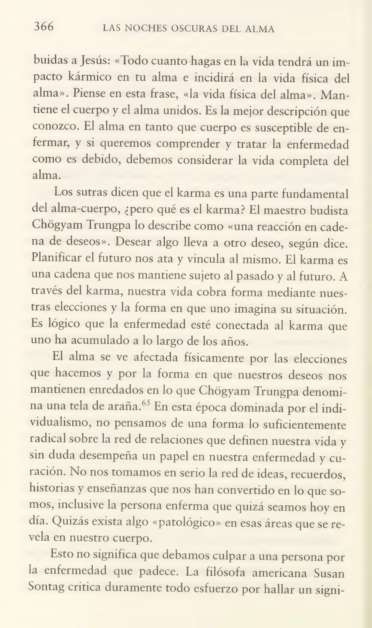 366 LAS NOCHES OSCURAS DEL ALMA
buidas a Jesús: «lodo cuanto hagas en la vida tendrá un im¬
pacto kármico en tu alma e incidirá en la vida física del
alma». Piense en esta frase, «la vida física del alma». Adántiene el cuerpo y el alma unidos. Es la mejor descripción que
conozco. El alma en tanto que cuerpo es susceptible de en¬
fermar, y si queremos comprender y tratar la enfermedad
como es debido, debemos considerar la vida completa del
alma.
Los sutras dicen que el karma es una parte fundamental
del alma-cuerpo, ¿pero qué es el karma? El maestro budista
Chógyam Frungpa lo describe como «una reacción en cade¬
na de deseos». Desear algo lleva a otro deseo, según dice.
Planificar el futuro nos ata y vincula al mismo. El karma es
una cadena que nos mantiene sujeto al pasado y al futuro. A
través del karma, nuestra vida cobra forma mediante nues¬
tras elecciones y la forma en que uno imagina su situación.
Es lógico que la enfermedad esté conectada al karma que
uno ha acumulado a lo largo de los años.
El alma se ve afectada físicamente por las elecciones
que hacemos y por la forma en que nuestros deseos nos
mantienen enredados en lo que Chógyam Trungpa denomi¬
na una tela de araña.6" En esta época dominada por el indi¬
vidualismo, no pensamos de una forma lo suficientemente
radical sobre la red de relaciones que definen nuestra vida y
sin duda desempeña un papel en nuestra enfermedad y cu¬
ración. No nos tomamos en serio la red de ideas, recuerdos,
historias y enseñanzas que nos han convertido en lo que so¬
mos, inclusive la persona enferma que quizá seamos hoy en
día. Quizás exista algo «patológico» en esas áreas que se re¬
vela en nuestro cuerpo.
Esto no significa que debamos culpar a una persona por
la enfermedad que padece. La filósofa americana Susan
Sontag critica duramente todo esfuerzo por hallar un signi-