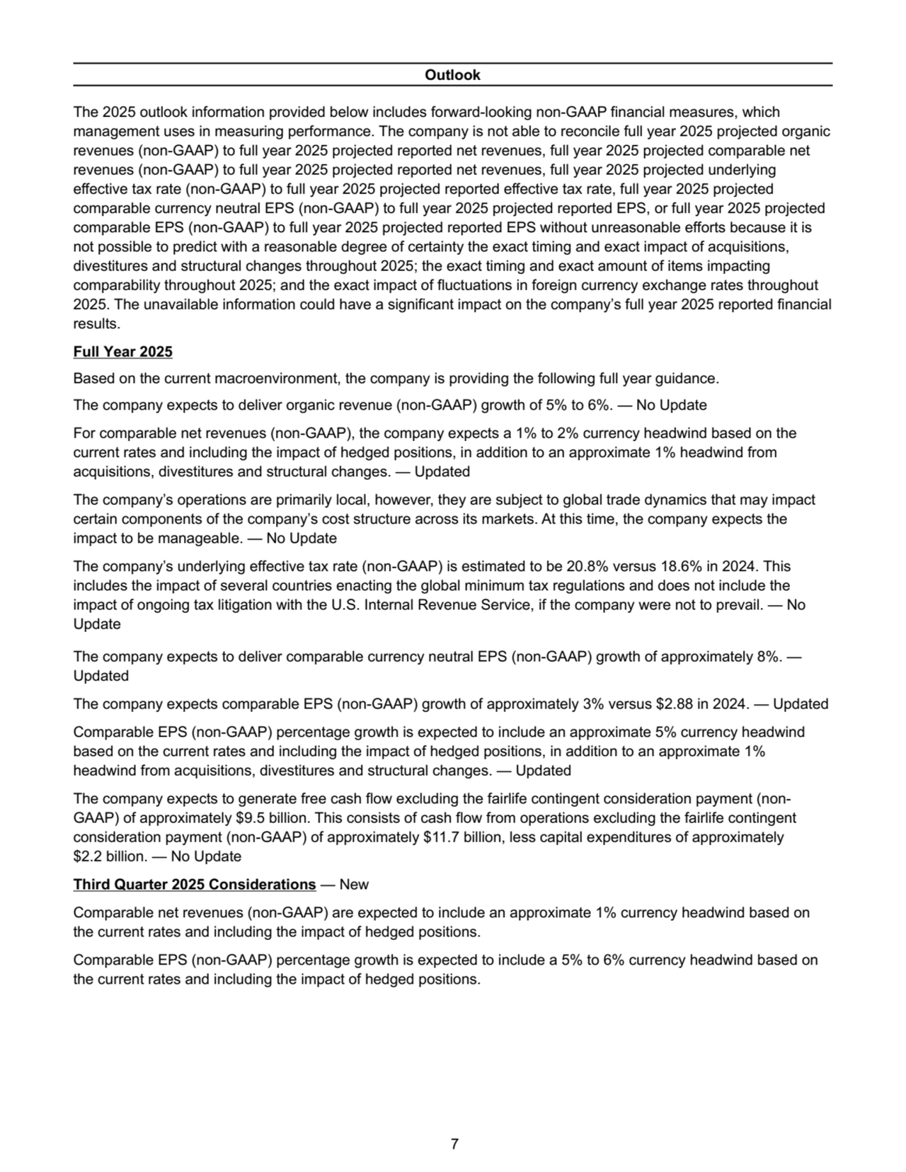 Outlook
The 2025 outlook information provided below includes forward-looking non-GAAP financial measures, which 
management uses in measuring performance. The company is not able to reconcile full year 2025 projected organic 
revenues (non-GAAP) to full year 2025 projected reported net revenues, full year 2025 projected comparable net 
revenues (non-GAAP) to full year 2025 projected reported net revenues, full year 2025 projected underlying 
effective tax rate (non-GAAP) to full year 2025 projected reported effective tax rate, full year 2025 projected 
comparable currency neutral EPS (non-GAAP) to full year 2025 projected reported EPS, or full year 2025 projected 
comparable EPS (non-GAAP) to full year 2025 projected reported EPS without unreasonable efforts because it is 
not possible to predict with a reasonable degree of certainty the exact timing and exact impact of acquisitions, 
divestitures and structural changes throughout 2025; the exact timing and exact amount of items impacting 
comparability throughout 2025; and the exact impact of fluctuations in foreign currency exchange rates throughout 
2025. The unavailable information could have a significant impact on the company’s full year 2025 reported financial 
results.
Full Year 2025
Based on the current macroenvironment, the company is providing the following full year guidance. 
The company expects to deliver organic revenue (non-GAAP) growth of 5% to 6%. — No Update
For comparable net revenues (non-GAAP), the company expects a 1% to 2% currency headwind based on the 
current rates and including the impact of hedged positions, in addition to an approximate 1% headwind from 
acquisitions, divestitures and structural changes. — Updated
The company’s operations are primarily local, however, they are subject to global trade dynamics that may impact 
certain components of the company’s cost structure across its markets. At this time, the company expects the 
impact to be manageable. — No Update
The company’s underlying effective tax rate (non-GAAP) is estimated to be 20.8% versus 18.6% in 2024. This 
includes the impact of several countries enacting the global minimum tax regulations and does not include the 
impact of ongoing tax litigation with the U.S. Internal Revenue Service, if the company were not to prevail. — No 
Update
The company expects to deliver comparable currency neutral EPS (non-GAAP) growth of approximately 8%. — 
Updated
The company expects comparable EPS (non-GAAP) growth of approximately 3% versus $2.88 in 2024. — Updated
Comparable EPS (non-GAAP) percentage growth is expected to include an approximate 5% currency headwind 
based on the current rates and including the impact of hedged positions, in addition to an approximate 1% 
headwind from acquisitions, divestitures and structural changes. — Updated
The company expects to generate free cash flow excluding the fairlife contingent consideration payment (nonGAAP) of approximately $9.5 billion. This consists of cash flow from operations excluding the fairlife contingent 
consideration payment (non-GAAP) of approximately $11.7 billion, less capital expenditures of approximately 
$2.2 billion. — No Update
Third Quarter 2025 Considerations — New
Comparable net revenues (non-GAAP) are expected to include an approximate 1% currency headwind based on 
the current rates and including the impact of hedged positions. 
Comparable EPS (non-GAAP) percentage growth is expected to include a 5% to 6% currency headwind based on 
the current rates and including the impact of hedged positions. 
 7