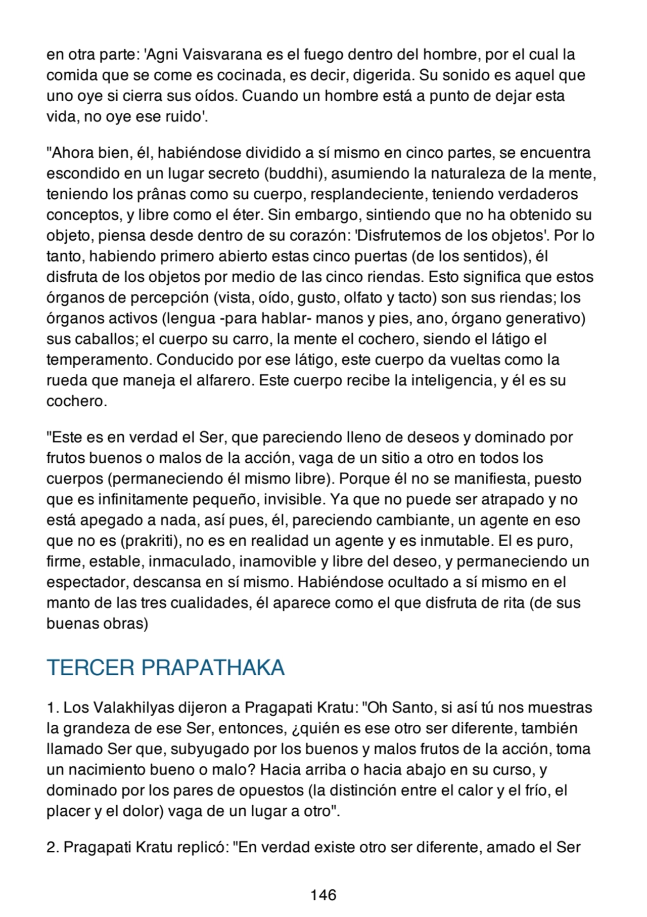 en otra parte: 'Agni Vaisvarana es el fuego dentro del hombre, por el cual la
comida que se come es cocinada, es decir, digerida. Su sonido es aquel que
uno oye si cierra sus oídos. Cuando un hombre está a punto de dejar esta
vida, no oye ese ruido'.
"Ahora bien, él, habiéndose dividido a sí mismo en cinco partes, se encuentra
escondido en un lugar secreto (buddhi), asumiendo la naturaleza de la mente,
teniendo los prânas como su cuerpo, resplandeciente, teniendo verdaderos
conceptos, y libre como el éter. Sin embargo, sintiendo que no ha obtenido su
objeto, piensa desde dentro de su corazón: 'Disfrutemos de los objetos'. Por lo
tanto, habiendo primero abierto estas cinco puertas (de los sentidos), él
disfruta de los objetos por medio de las cinco riendas. Esto significa que estos
órganos de percepción (vista, oído, gusto, olfato y tacto) son sus riendas; los
órganos activos (lengua -para hablar- manos y pies, ano, órgano generativo)
sus caballos; el cuerpo su carro, la mente el cochero, siendo el látigo el
temperamento. Conducido por ese látigo, este cuerpo da vueltas como la
rueda que maneja el alfarero. Este cuerpo recibe la inteligencia, y él es su
cochero.
"Este es en verdad el Ser, que pareciendo lleno de deseos y dominado por
frutos buenos o malos de la acción, vaga de un sitio a otro en todos los
cuerpos (permaneciendo él mismo libre). Porque él no se manifiesta, puesto
que es infinitamente pequeño, invisible. Ya que no puede ser atrapado y no
está apegado a nada, así pues, él, pareciendo cambiante, un agente en eso
que no es (prakriti), no es en realidad un agente y es inmutable. El es puro,
firme, estable, inmaculado, inamovible y libre del deseo, y permaneciendo un
espectador, descansa en sí mismo. Habiéndose ocultado a sí mismo en el
manto de las tres cualidades, él aparece como el que disfruta de rita (de sus
buenas obras)
TERCER PRAPATHAKA
1. Los Valakhilyas dijeron a Pragapati Kratu: "Oh Santo, si así tú nos muestras
la grandeza de ese Ser, entonces, ¿quién es ese otro ser diferente, también
llamado Ser que, subyugado por los buenos y malos frutos de la acción, toma
un nacimiento bueno o malo? Hacia arriba o hacia abajo en su curso, y
dominado por los pares de opuestos (la distinción entre el calor y el frío, el
placer y el dolor) vaga de un lugar a otro".
2. Pragapati Kratu replicó: "En verdad existe otro ser diferente, amado el Ser
146