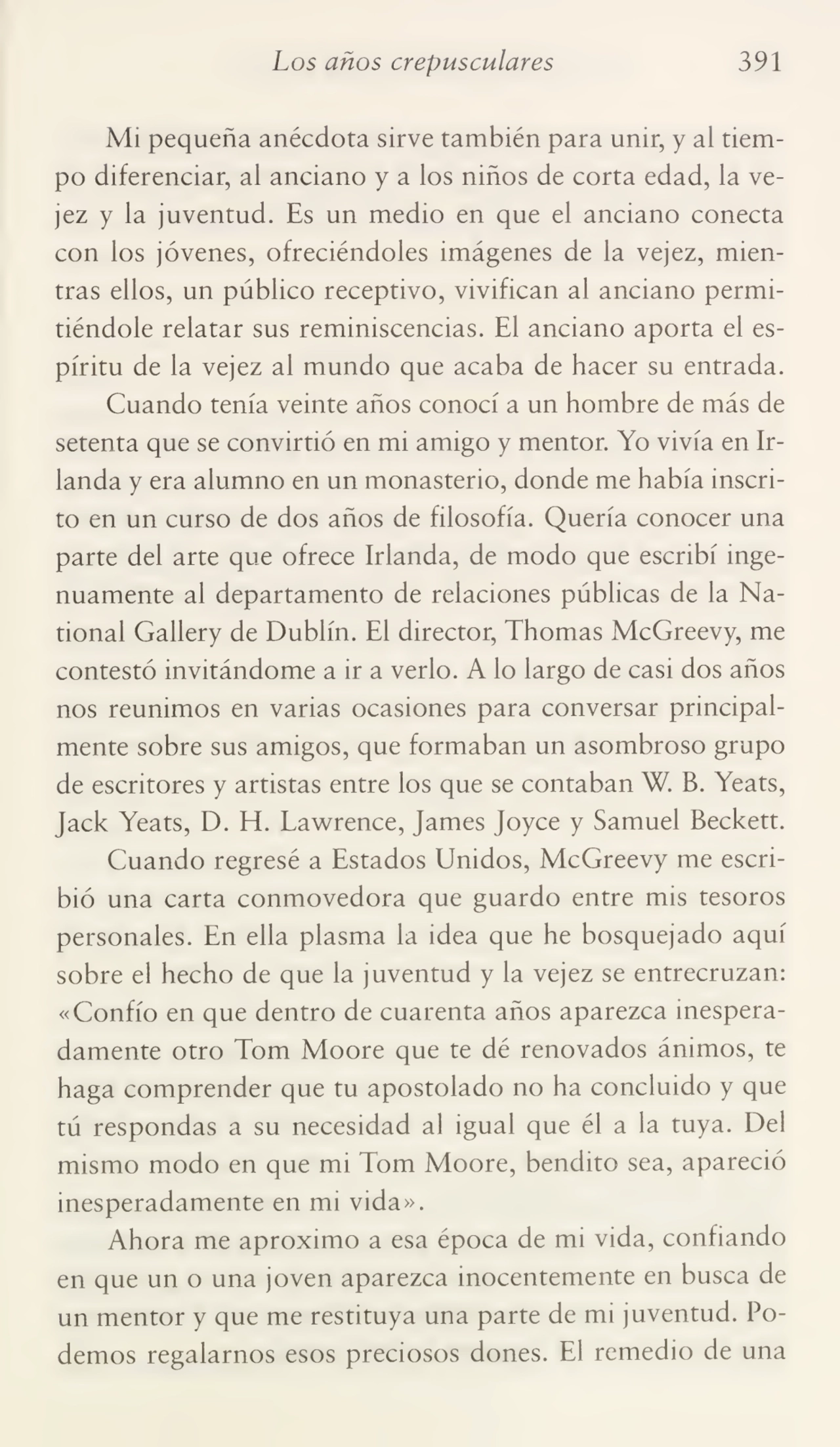 Los años crepusculares 391
Mi pequeña anécdota sirve también para unir, y al tiem¬
po diferenciar, al anciano y a los niños de corta edad, la ve¬
jez y la juventud. Es un medio en que el anciano conecta
con los jóvenes, ofreciéndoles imágenes de la vejez, mien¬
tras ellos, un público receptivo, vivifican al anciano permi¬
tiéndole relatar sus reminiscencias. El anciano aporta el es¬
píritu de la vejez al mundo que acaba de hacer su entrada.
Cuando tenía veinte años conocí a un hombre de más de
setenta que se convirtió en mi amigo y mentor. Yo vivía en Ir¬
landa y era alumno en un monasterio, donde me había inscri¬
to en un curso de dos años de filosofía. Quería conocer una
parte del arte que ofrece Irlanda, de modo que escribí inge¬
nuamente al departamento de relaciones públicas de la Na¬
tional Gallery de Dublín. El director, Thomas McGreevy, me
contestó invitándome a ir a verlo. A lo largo de casi dos años
nos reunimos en varias ocasiones para conversar principal¬
mente sobre sus amigos, que formaban un asombroso grupo
de escritores y artistas entre los que se contaban W. B. Yeats,
Jack Yeats, D. H. Lawrence, James Joyce y Samuel Beckett.
Cuando regresé a Estados Unidos, McGreevy me escri¬
bió una carta conmovedora que guardo entre mis tesoros
personales. En ella plasma la idea que he bosquejado aquí
sobre el hecho de que la juventud y la vejez se entrecruzan:
«Confío en que dentro de cuarenta años aparezca inespera¬
damente otro Tom Moore que te dé renovados ánimos, te
haga comprender que tu apostolado no ha concluido y que
tú respondas a su necesidad al igual que él a la tuya. Del
mismo modo en que mi Tom Moore, bendito sea, apareció
inesperadamente en mi vida».
Ahora me aproximo a esa época de mi vida, confiando
en que un o una joven aparezca inocentemente en busca de
un mentor y que me restituya una parte de mi juventud. Po¬
demos regalarnos esos preciosos dones. El remedio de una