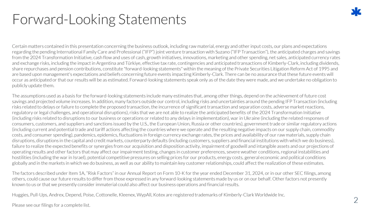 Certain matters contained in this presentation concerning the business outlook, including raw material, energy and other input costs, our plans and expectations 
regarding the pending International Family Care and Professional (“IFP”) joint venture transaction with Suzano (“IFP Transaction”), the anticipated charges and savings 
from the 2024 Transformation Initiative, cash flow and uses of cash, growth initiatives, innovations, marketing and other spending, net sales, anticipated currency rates 
and exchange risks, including the impact in Argentina and Türkiye, effective tax rate, contingencies and anticipated transactions of Kimberly-Clark, including dividends, 
share repurchases and pension contributions, constitute "forward-looking statements" within the meaning of the Private Securities Litigation Reform Act of 1995 and 
are based upon management's expectations and beliefs concerning future events impacting Kimberly-Clark. There can be no assurance that these future events will 
occur as anticipated or that our results will be as estimated. Forward-looking statements speak only as of the date they were made, and we undertake no obligation to 
publicly update them.
The assumptions used as a basis for the forward-looking statements include many estimates that, among other things, depend on the achievement of future cost 
savings and projected volume increases. In addition, many factors outside our control, including risks and uncertainties around the pending IFP Transaction (including 
risks related to delays or failure to complete the proposed transaction, the incurrence of significant transaction and separation costs, adverse market reactions, 
regulatory or legal challenges, and operational disruptions), risks that we are not able to realize the anticipated benefits of the 2024 Transformation Initiative 
(including risks related to disruptions to our business or operations or related to any delays in implementation), war in Ukraine (including the related responses of 
consumers, customers, and suppliers and sanctions issued by the U.S., the European Union, Russia or other countries), governmenttrade or similar regulatory actions 
(including current and potential trade and tariff actions affecting the countries where we operate and the resulting negative impacts on our supply chain, commodity 
costs, and consumer spending), pandemics, epidemics, fluctuations in foreign currency exchange rates, the prices and availability of our raw materials, supply chain 
disruptions, disruptions in the capital and credit markets, counterparty defaults (including customers, suppliers and financial institutions with which we do business), 
failure to realize the expected benefits or synergies from our acquisition and disposition activity, impairment of goodwill and intangible assets and our projections of 
operating results and other factors that may affect our impairment testing, changes in customer preferences, severe weather conditions, regional instabilities and 
hostilities (including the war in Israel), potential competitive pressures on selling prices for our products, energy costs, general economic and political conditions 
globally and in the markets in which we do business, as well as our ability to maintain key customer relationships, could affect the realization of these estimates.
The factors described under Item 1A, “Risk Factors” in our Annual Report on Form 10-K for the year ended December 31, 2024, or in our other SEC filings, among 
others, could cause our future results to differ from those expressed in any forward-looking statements made by us or on our behalf. Other factors not presently 
known to us or that we presently consider immaterial could also affect our business operations and financial results.
Huggies, Pull-Ups, Andrex, Depend, Poise, Cottonelle, Kleenex, WypAll, Kotex are registered trademarks of Kimberly-Clark Worldwide Inc.
Please see our filings for a complete list.
2
Forward-Looking Statements