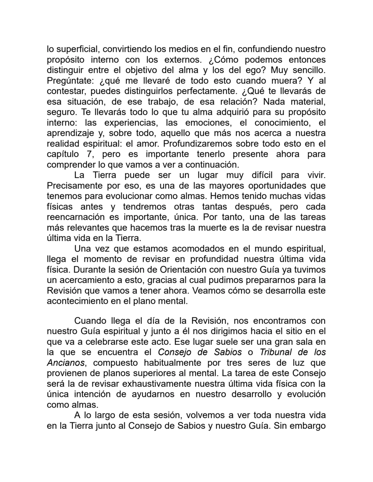 lo superficial, convirtiendo los medios en el fin, confundiendo nuestro
propósito interno con los externos. ¿Cómo podemos entonces
distinguir entre el objetivo del alma y los del ego? Muy sencillo.
Pregúntate: ¿qué me llevaré de todo esto cuando muera? Y al
contestar, puedes distinguirlos perfectamente. ¿Qué te llevarás de
esa situación, de ese trabajo, de esa relación? Nada material,
seguro. Te llevarás todo lo que tu alma adquirió para su propósito
interno: las experiencias, las emociones, el conocimiento, el
aprendizaje y, sobre todo, aquello que más nos acerca a nuestra
realidad espiritual: el amor. Profundizaremos sobre todo esto en el
capítulo 7, pero es importante tenerlo presente ahora para
comprender lo que vamos a ver a continuación.
La Tierra puede ser un lugar muy difícil para vivir.
Precisamente por eso, es una de las mayores oportunidades que
tenemos para evolucionar como almas. Hemos tenido muchas vidas
físicas antes y tendremos otras tantas después, pero cada
reencarnación es importante, única. Por tanto, una de las tareas
más relevantes que hacemos tras la muerte es la de revisar nuestra
última vida en la Tierra.
Una vez que estamos acomodados en el mundo espiritual,
llega el momento de revisar en profundidad nuestra última vida
física. Durante la sesión de Orientación con nuestro Guía ya tuvimos
un acercamiento a esto, gracias al cual pudimos prepararnos para la
Revisión que vamos a tener ahora. Veamos cómo se desarrolla este
acontecimiento en el plano mental.
Cuando llega el día de la Revisión, nos encontramos con
nuestro Guía espiritual y junto a él nos dirigimos hacia el sitio en el
que va a celebrarse este acto. Ese lugar suele ser una gran sala en
la que se encuentra el Consejo de Sabios o Tribunal de los
Ancianos, compuesto habitualmente por tres seres de luz que
provienen de planos superiores al mental. La tarea de este Consejo
será la de revisar exhaustivamente nuestra última vida física con la
única intención de ayudarnos en nuestro desarrollo y evolución
como almas.
A lo largo de esta sesión, volvemos a ver toda nuestra vida
en la Tierra junto al Consejo de Sabios y nuestro Guía. Sin embargo