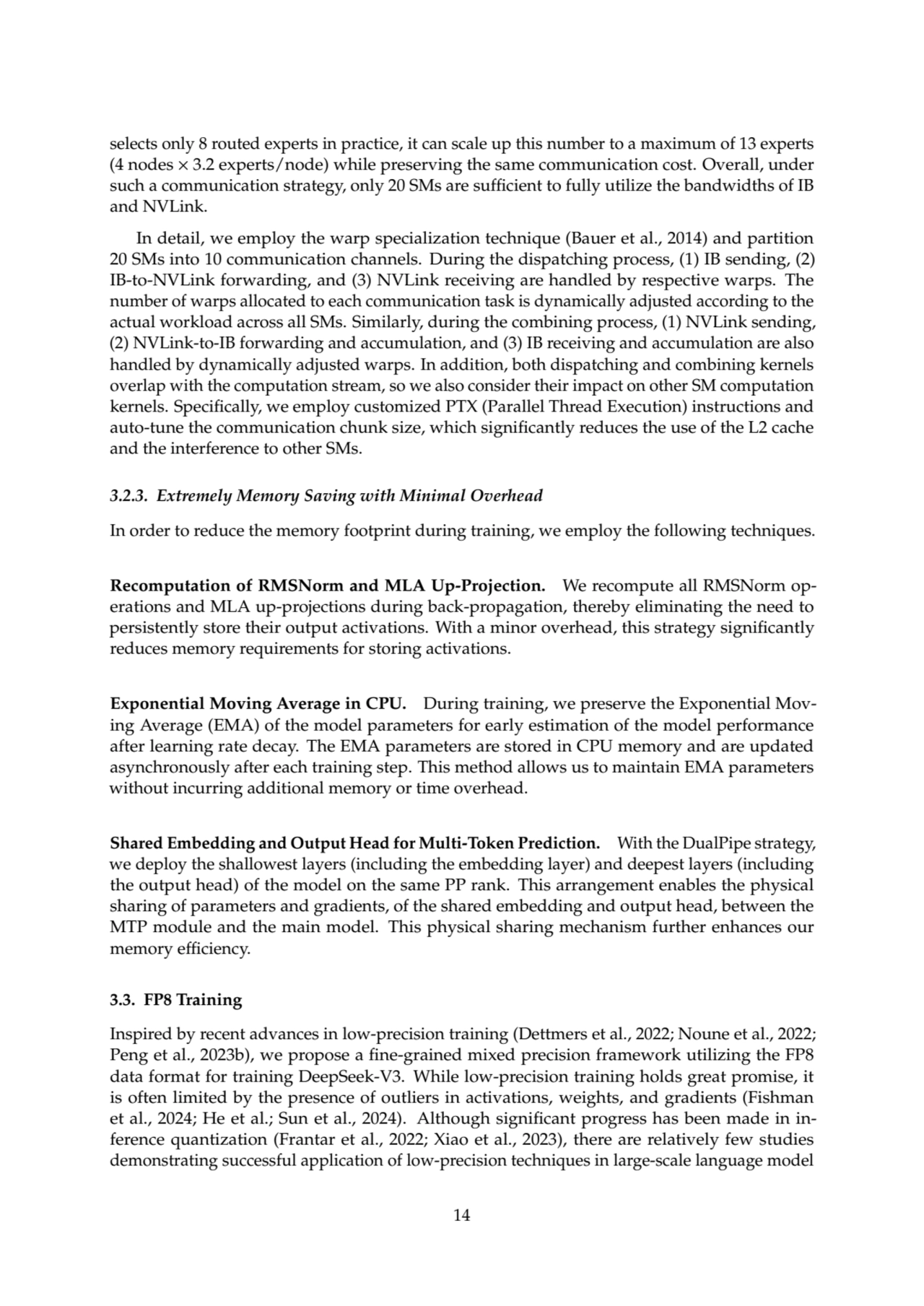 selects only 8 routed experts in practice, it can scale up this number to a maximum of 13 experts
(4 nodes × 3.2 experts/node) while preserving the same communication cost. Overall, under
such a communication strategy, only 20 SMs are sufficient to fully utilize the bandwidths of IB
and NVLink.
In detail, we employ the warp specialization technique (Bauer et al., 2014) and partition
20 SMs into 10 communication channels. During the dispatching process, (1) IB sending, (2)
IB-to-NVLink forwarding, and (3) NVLink receiving are handled by respective warps. The
number of warps allocated to each communication task is dynamically adjusted according to the
actual workload across all SMs. Similarly, during the combining process, (1) NVLink sending,
(2) NVLink-to-IB forwarding and accumulation, and (3) IB receiving and accumulation are also
handled by dynamically adjusted warps. In addition, both dispatching and combining kernels
overlap with the computation stream, so we also consider their impact on other SM computation
kernels. Specifically, we employ customized PTX (Parallel Thread Execution) instructions and
auto-tune the communication chunk size, which significantly reduces the use of the L2 cache
and the interference to other SMs.
3.2.3. Extremely Memory Saving with Minimal Overhead
In order to reduce the memory footprint during training, we employ the following techniques.
Recomputation of RMSNorm and MLA Up-Projection. We recompute all RMSNorm operations and MLA up-projections during back-propagation, thereby eliminating the need to
persistently store their output activations. With a minor overhead, this strategy significantly
reduces memory requirements for storing activations.
Exponential Moving Average in CPU. During training, we preserve the Exponential Moving Average (EMA) of the model parameters for early estimation of the model performance
after learning rate decay. The EMA parameters are stored in CPU memory and are updated
asynchronously after each training step. This method allows us to maintain EMA parameters
without incurring additional memory or time overhead.
Shared Embedding and Output Head for Multi-Token Prediction. With the DualPipe strategy,
we deploy the shallowest layers (including the embedding layer) and deepest layers (including
the output head) of the model on the same PP rank. This arrangement enables the physical
sharing of parameters and gradients, of the shared embedding and output head, between the
MTP module and the main model. This physical sharing mechanism further enhances our
memory efficiency.
3.3. FP8 Training
Inspired by recent advances in low-precision training (Dettmers et al., 2022; Noune et al., 2022;
Peng et al., 2023b), we propose a fine-grained mixed precision framework utilizing the FP8
data format for training DeepSeek-V3. While low-precision training holds great promise, it
is often limited by the presence of outliers in activations, weights, and gradients (Fishman
et al., 2024; He et al.; Sun et al., 2024). Although significant progress has been made in inference quantization (Frantar et al., 2022; Xiao et al., 2023), there are relatively few studies
demonstrating successful application of low-precision techniques in large-scale language model
14