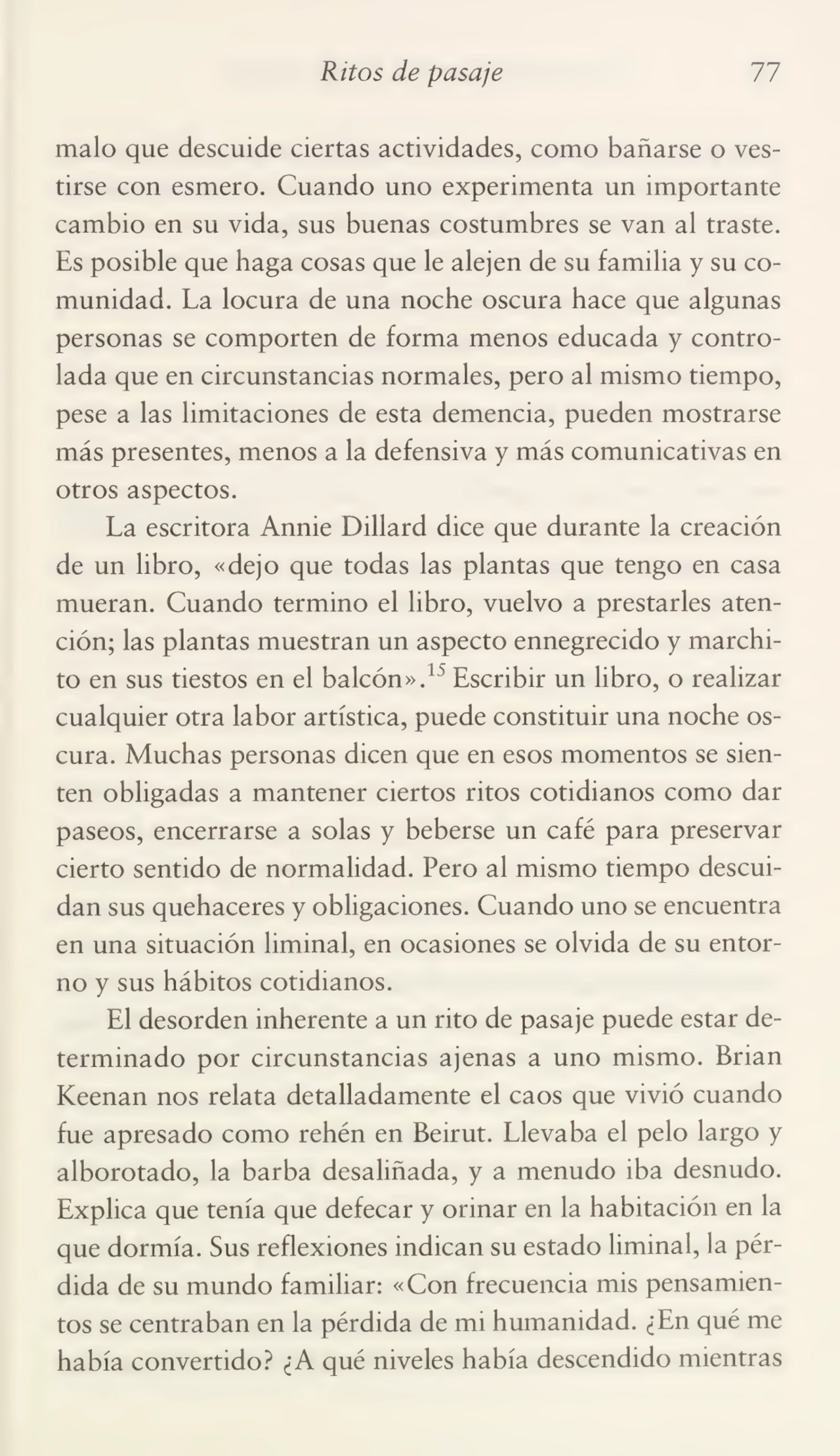 Ritos de pasaje 77
malo que descuide ciertas actividades, como bañarse o ves¬
tirse con esmero. Cuando uno experimenta un importante
cambio en su vida, sus buenas costumbres se van al traste.
Es posible que haga cosas que le alejen de su familia y su co¬
munidad. La locura de una noche oscura hace que algunas
personas se comporten de forma menos educada y contro¬
lada que en circunstancias normales, pero al mismo tiempo,
pese a las limitaciones de esta demencia, pueden mostrarse
más presentes, menos a la defensiva y más comunicativas en
otros aspectos.
La escritora Annie Dillard dice que durante la creación
de un libro, «dejo que todas las plantas que tengo en casa
mueran. Cuando termino el libro, vuelvo a prestarles aten¬
ción; las plantas muestran un aspecto ennegrecido y marchi¬
to en sus tiestos en el balcón».15 Escribir un libro, o realizar
cualquier otra labor artística, puede constituir una noche os¬
cura. Muchas personas dicen que en esos momentos se sien¬
ten obligadas a mantener ciertos ritos cotidianos como dar
paseos, encerrarse a solas y beberse un café para preservar
cierto sentido de normalidad. Pero al mismo tiempo descui¬
dan sus quehaceres y obligaciones. Cuando uno se encuentra
en una situación liminal, en ocasiones se olvida de su entor¬
no y sus hábitos cotidianos.
El desorden inherente a un rito de pasaje puede estar de¬
terminado por circunstancias ajenas a uno mismo. Brian
Keenan nos relata detalladamente el caos que vivió cuando
fue apresado como rehén en Beirut. Llevaba el pelo largo y
alborotado, la barba desaliñada, y a menudo iba desnudo.
Explica que tenía que defecar y orinar en la habitación en la
que dormía. Sus reflexiones indican su estado liminal, la pér¬
dida de su mundo familiar: «Con frecuencia mis pensamien¬
tos se centraban en la pérdida de mi humanidad. ¿En qué me
había convertido? ¿A qué niveles había descendido mientras
