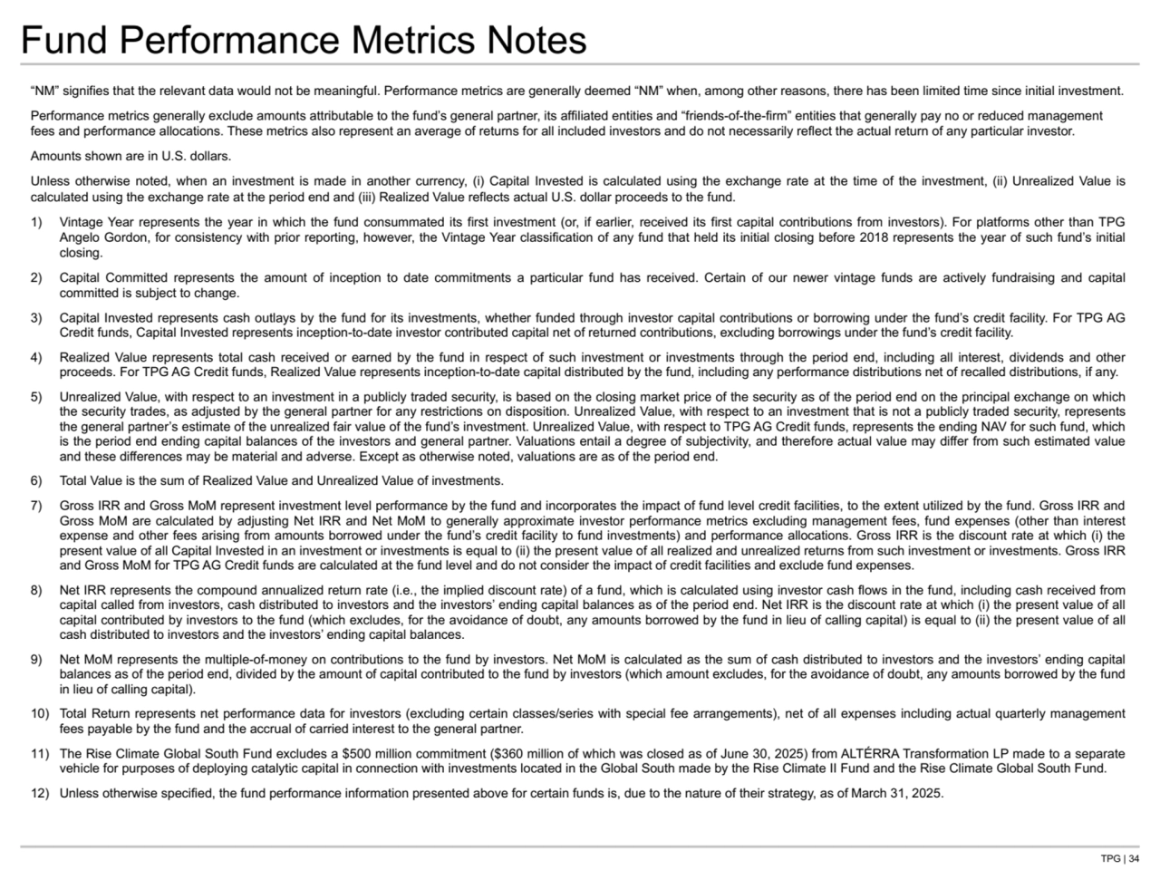 TPG | 34
Fund Performance Metrics Notes
“NM” signifies that the relevant data would not be meaningful. Performance metrics are generally deemed “NM” when, among other reasons, there has been limited time since initial investment.
Performance metrics generally exclude amounts attributable to the fund’s general partner, its affiliated entities and “friends-of-the-firm” entities that generally pay no or reduced management 
fees and performance allocations. These metrics also represent an average of returns for all included investors and do not necessarily reflect the actual return of any particular investor.
Amounts shown are in U.S. dollars.
Unless otherwise noted, when an investment is made in another currency, (i) Capital Invested is calculated using the exchange rate at the time of the investment, (ii) Unrealized Value is 
calculated using the exchange rate at the period end and (iii) Realized Value reflects actual U.S. dollar proceeds to the fund. 
1) Vintage Year represents the year in which the fund consummated its first investment (or, if earlier, received its first capital contributions from investors). For platforms other than TPG 
Angelo Gordon, for consistency with prior reporting, however, the Vintage Year classification of any fund that held its initial closing before 2018 represents the year of such fund’s initial 
closing.
2) Capital Committed represents the amount of inception to date commitments a particular fund has received. Certain of our newer vintage funds are actively fundraising and capital 
committed is subject to change.
3) Capital Invested represents cash outlays by the fund for its investments, whether funded through investor capital contributions or borrowing under the fund’s credit facility. For TPG AG 
Credit funds, Capital Invested represents inception-to-date investor contributed capital net of returned contributions, excluding borrowings under the fund’s credit facility.
4) Realized Value represents total cash received or earned by the fund in respect of such investment or investments through the period end, including all interest, dividends and other 
proceeds. For TPG AG Credit funds, Realized Value represents inception-to-date capital distributed by the fund, including any performance distributions net of recalled distributions, if any.
5) Unrealized Value, with respect to an investment in a publicly traded security, is based on the closing market price of the security as of the period end on the principal exchange on which 
the security trades, as adjusted by the general partner for any restrictions on disposition. Unrealized Value, with respect to an investment that is not a publicly traded security, represents 
the general partner’s estimate of the unrealized fair value of the fund’s investment. Unrealized Value, with respect to TPG AG Credit funds, represents the ending NAV for such fund, which 
is the period end ending capital balances of the investors and general partner. Valuations entail a degree of subjectivity, and therefore actual value may differ from such estimated value 
and these differences may be material and adverse. Except as otherwise noted, valuations are as of the period end. 
6) Total Value is the sum of Realized Value and Unrealized Value of investments. 
7) Gross IRR and Gross MoM represent investment level performance by the fund and incorporates the impact of fund level credit facilities, to the extent utilized by the fund. Gross IRR and 
Gross MoM are calculated by adjusting Net IRR and Net MoM to generally approximate investor performance metrics excluding management fees, fund expenses (other than interest 
expense and other fees arising from amounts borrowed under the fund’s credit facility to fund investments) and performance allocations. Gross IRR is the discount rate at which (i) the 
present value of all Capital Invested in an investment or investments is equal to (ii) the present value of all realized and unrealized returns from such investment or investments. Gross IRR 
and Gross MoM for TPG AG Credit funds are calculated at the fund level and do not consider the impact of credit facilities and exclude fund expenses.
8) Net IRR represents the compound annualized return rate (i.e., the implied discount rate) of a fund, which is calculated using investor cash flows in the fund, including cash received from 
capital called from investors, cash distributed to investors and the investors’ ending capital balances as of the period end. Net IRR is the discount rate at which (i) the present value of all 
capital contributed by investors to the fund (which excludes, for the avoidance of doubt, any amounts borrowed by the fund in lieu of calling capital) is equal to (ii) the present value of all 
cash distributed to investors and the investors’ ending capital balances.
9) Net MoM represents the multiple-of-money on contributions to the fund by investors. Net MoM is calculated as the sum of cash distributed to investors and the investors’ ending capital 
balances as of the period end, divided by the amount of capital contributed to the fund by investors (which amount excludes, for the avoidance of doubt, any amounts borrowed by the fund 
in lieu of calling capital).
10) Total Return represents net performance data for investors (excluding certain classes/series with special fee arrangements), net of all expenses including actual quarterly management 
fees payable by the fund and the accrual of carried interest to the general partner.
11) The Rise Climate Global South Fund excludes a $500 million commitment ($360 million of which was closed as of June 30, 2025) from ALTÉRRA Transformation LP made to a separate 
vehicle for purposes of deploying catalytic capital in connection with investments located in the Global South made by the Rise Climate II Fund and the Rise Climate Global South Fund.
12) Unless otherwise specified, the fund performance information presented above for certain funds is, due to the nature of their strategy, as of March 31, 2025.