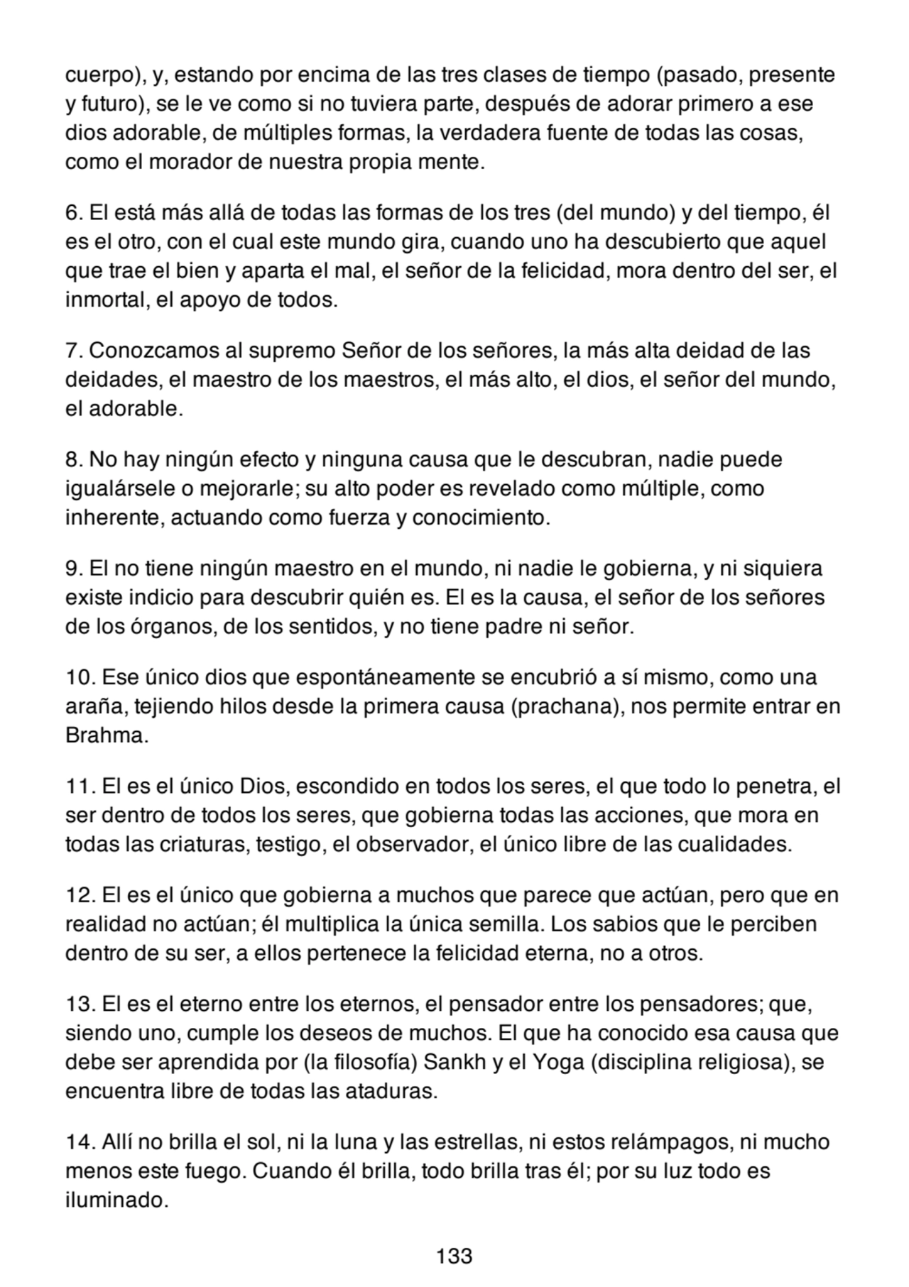 cuerpo), y, estando por encima de las tres clases de tiempo (pasado, presente
y futuro), se le ve como si no tuviera parte, después de adorar primero a ese
dios adorable, de múltiples formas, la verdadera fuente de todas las cosas,
como el morador de nuestra propia mente.
6. El está más allá de todas las formas de los tres (del mundo) y del tiempo, él
es el otro, con el cual este mundo gira, cuando uno ha descubierto que aquel
que trae el bien y aparta el mal, el señor de la felicidad, mora dentro del ser, el
inmortal, el apoyo de todos.
7. Conozcamos al supremo Señor de los señores, la más alta deidad de las
deidades, el maestro de los maestros, el más alto, el dios, el señor del mundo,
el adorable.
8. No hay ningún efecto y ninguna causa que le descubran, nadie puede
igualársele o mejorarle; su alto poder es revelado como múltiple, como
inherente, actuando como fuerza y conocimiento.
9. El no tiene ningún maestro en el mundo, ni nadie le gobierna, y ni siquiera
existe indicio para descubrir quién es. El es la causa, el señor de los señores
de los órganos, de los sentidos, y no tiene padre ni señor.
10. Ese único dios que espontáneamente se encubrió a sí mismo, como una
araña, tejiendo hilos desde la primera causa (prachana), nos permite entrar en
Brahma.
11. El es el único Dios, escondido en todos los seres, el que todo lo penetra, el
ser dentro de todos los seres, que gobierna todas las acciones, que mora en
todas las criaturas, testigo, el observador, el único libre de las cualidades.
12. El es el único que gobierna a muchos que parece que actúan, pero que en
realidad no actúan; él multiplica la única semilla. Los sabios que le perciben
dentro de su ser, a ellos pertenece la felicidad eterna, no a otros.
13. El es el eterno entre los eternos, el pensador entre los pensadores; que,
siendo uno, cumple los deseos de muchos. El que ha conocido esa causa que
debe ser aprendida por (la filosofía) Sankh y el Yoga (disciplina religiosa), se
encuentra libre de todas las ataduras.
14. Allí no brilla el sol, ni la luna y las estrellas, ni estos relámpagos, ni mucho
menos este fuego. Cuando él brilla, todo brilla tras él; por su luz todo es
iluminado.
133