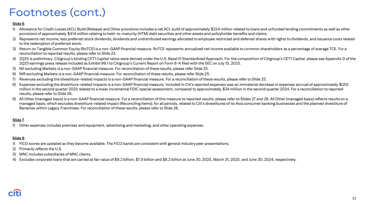 Slide 6
1) Allowance for Credit Losses (ACL) Build (Release) and Other provisions includes a net ACL build of approximately $224 million related to loans and unfunded lending commitments as well as other 
provisions of approximately $414 million relating to held-to-maturity (HTM) debt securities and other assets and policyholder benefits and claims. 
2) Represents net income, less preferred stock dividends, dividends and undistributed earnings allocated to employee restricted and deferred shares with rights to dividends, and issuance costs related 
to the redemption of preferred stock.
3) Return on Tangible Common Equity (RoTCE) is a non-GAAP financial measure. RoTCE represents annualized net income available to common shareholders as a percentage of average TCE. For a 
reconciliation to reported results, please refer to Slide 23.
4) 2Q25 is preliminary. Citigroup’s binding CET1 Capital ratios were derived under the U.S. Basel III Standardized Approach. For the composition of Citigroup’s CET1 Capital, please see Appendix D of the 
2Q25 earnings press release included as Exhibit 99.1 to Citigroup’s Current Report on Form 8-K filed with the SEC on July 15, 2025.
5) NII excluding Markets is a non-GAAP financial measure. For reconciliation of these results, please refer Slide 25.
6) NIR excluding Markets is a non-GAAP financial measure. For reconciliation of these results, please refer Slide 25.
7) Revenues excluding the divestiture-related impacts is a non-GAAP financial measure. For a reconciliation of these results, please refer to Slide 25. 
8) Expenses excluding the divestiture-related impacts is a non-GAAP financial measure. Included in Citi's reported expenses was an immaterial decrease in expenses accrual of approximately $(20) 
million in the second quarter 2025 related to a lower incremental FDIC special assessment, compared to approximately $34 million in the second quarter 2024. For a reconciliation to reported 
results, please refer to Slide 26.
9) All Other (managed basis) is a non-GAAP financial measure. For a reconciliation of this measure to reported results, please refer to Slides 27 and 28. All Other (managed basis) reflects results on a 
managed basis, which excludes divestiture-related impact (Reconciling Items), for all periods, related to Citi's divestitures of its Asia consumer banking businesses and the planned divestiture of 
Banamex within Legacy Franchises. For reconciliation of these results, please refer to Slide 28.
32
Footnotes (cont.)
Slide 8
1) FICO scores are updated as they become available. The FICO bands are consistent with general industry peer presentations.
2) Primarily reflects the U.S.
3) MNC includes subsidiaries of MNC clients.
4) Excludes corporate loans that are carried at fair value of $9.2 billion, $7.9 billion and $8.2 billion at June 30, 2025, March 31, 2025, and June 30, 2024, respectively. 
Slide 7
1) Other expenses includes premises and equipment, advertising and marketing, and other operating expenses.