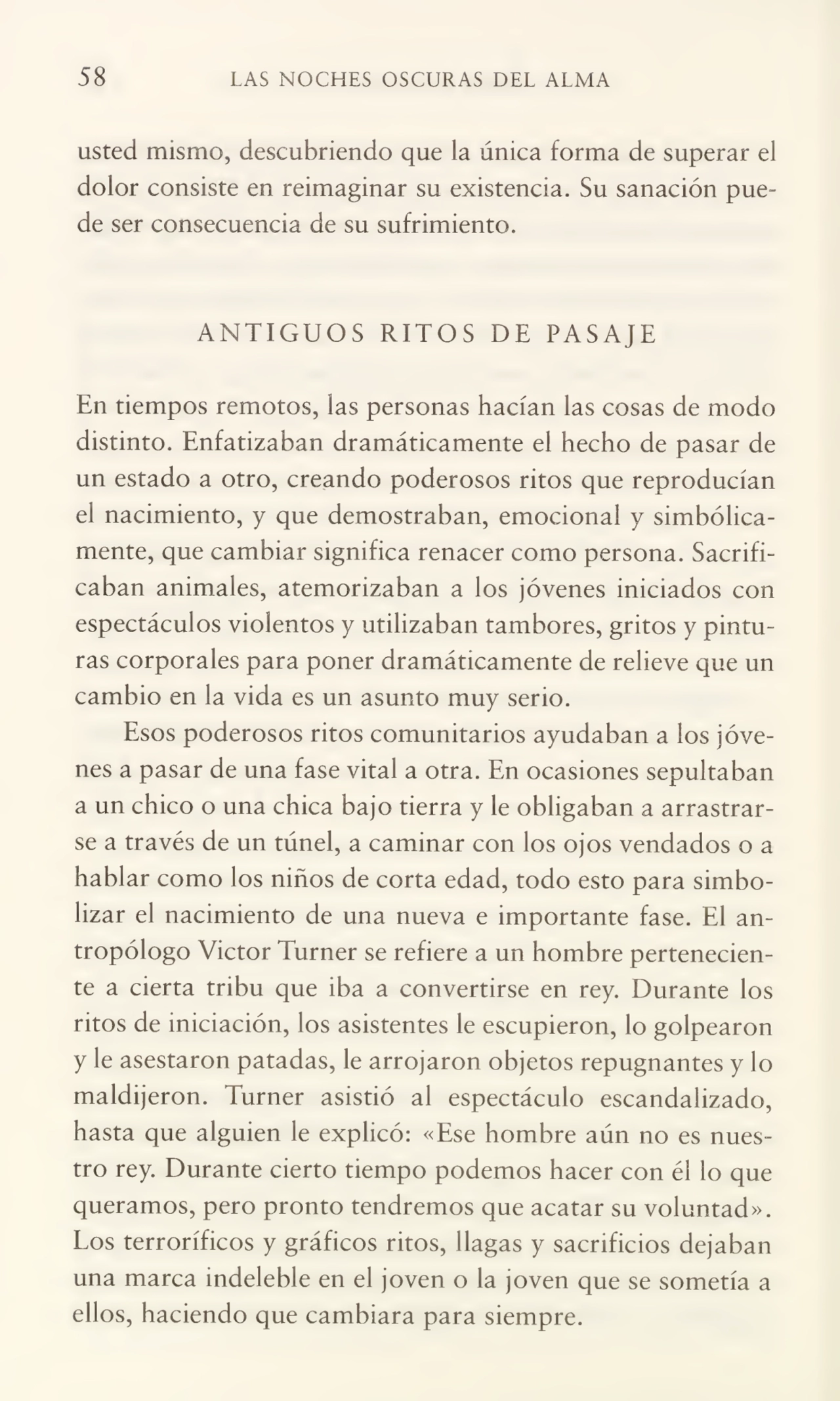 58 LAS NOCHES OSCURAS DEL ALMA
usted mismo, descubriendo que ia única forma de superar el
dolor consiste en reimaginar su existencia. Su sanación pue¬
de ser consecuencia de su sufrimiento.
ANTIGUOS RITOS DE PASAJE
En tiempos remotos, las personas hacían las cosas de modo
distinto. Enfatizaban dramáticamente el hecho de pasar de
un estado a otro, creando poderosos ritos que reproducían
el nacimiento, y que demostraban, emocional y simbólica¬
mente, que cambiar significa renacer como persona. Sacrifi¬
caban animales, atemorizaban a los jóvenes iniciados con
espectáculos violentos y utilizaban tambores, gritos y pintu¬
ras corporales para poner dramáticamente de relieve que un
cambio en la vida es un asunto muy serio.
Esos poderosos ritos comunitarios ayudaban a los jóve¬
nes a pasar de una fase vital a otra. En ocasiones sepultaban
a un chico o una chica bajo tierra y le obligaban a arrastrar¬
se a través de un túnel, a caminar con los ojos vendados o a
hablar como los niños de corta edad, todo esto para simbo¬
lizar el nacimiento de una nueva e importante fase. El an¬
tropólogo Victor Turner se refiere a un hombre pertenecien¬
te a cierta tribu que iba a convertirse en rey. Durante los
ritos de iniciación, los asistentes le escupieron, lo golpearon
y le asestaron patadas, le arrojaron objetos repugnantes y lo
maldijeron. Turner asistió al espectáculo escandalizado,
hasta que alguien le explicó: «Ese hombre aún no es nues¬
tro rey. Durante cierto tiempo podemos hacer con él lo que
queramos, pero pronto tendremos que acatar su voluntad».
Los terroríficos y gráficos ritos, llagas y sacrificios dejaban
una marca indeleble en el joven o la joven que se sometía a
ellos, haciendo que cambiara para siempre.
