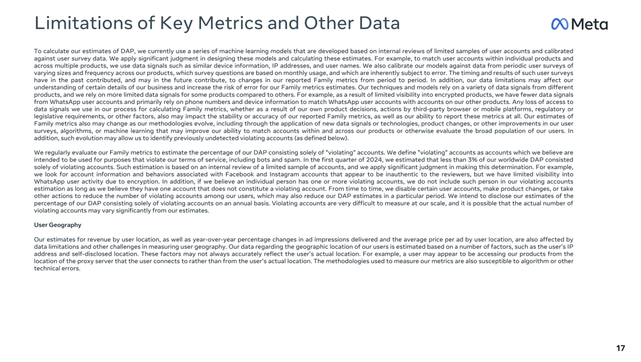 Limitations of Key Metrics and Other Data
17
To calculate our estimates of DAP, we currently use a series of machine learning models that are developed based on internal reviews of limited samples of user accounts and calibrated
against user survey data. We apply significant judgment in designing these models and calculating these estimates. For example, to match user accounts within individual products and
across multiple products, we use data signals such as similar device information, IP addresses, and user names. We also calibrate our models against data from periodic user surveys of
varying sizes and frequency across our products, which survey questions are based on monthly usage, and which are inherently subject to error. The timing and results of such user surveys
have in the past contributed, and may in the future contribute, to changes in our reported Family metrics from period to period. In addition, our data limitations may affect our
understanding of certain details of our business and increase the risk of error for our Family metrics estimates. Our techniques and models rely on a variety of data signals from different
products, and we rely on more limited data signals for some products compared to others. For example, as a result of limited visibility into encrypted products, we have fewer data signals
from WhatsApp user accounts and primarily rely on phone numbers and device information to match WhatsApp user accounts with accounts on our other products. Any loss of access to
data signals we use in our process for calculating Family metrics, whether as a result of our own product decisions, actions by third-party browser or mobile platforms, regulatory or
legislative requirements, or other factors, also may impact the stability or accuracy of our reported Family metrics, as well as our ability to report these metrics at all. Our estimates of
Family metrics also may change as our methodologies evolve, including through the application of new data signals or technologies, product changes, or other improvements in our user
surveys, algorithms, or machine learning that may improve our ability to match accounts within and across our products or otherwise evaluate the broad population of our users. In
addition, such evolution may allow us to identify previously undetected violating accounts (as defined below).
We regularly evaluate our Family metrics to estimate the percentage of our DAP consisting solely of "violating" accounts. We define "violating" accounts as accounts which we believe are
intended to be used for purposes that violate our terms of service, including bots and spam. In the first quarter of 2024, we estimated that less than 3% of our worldwide DAP consisted
solely of violating accounts. Such estimation is based on an internal review of a limited sample of accounts, and we apply significant judgment in making this determination. For example,
we look for account information and behaviors associated with Facebook and Instagram accounts that appear to be inauthentic to the reviewers, but we have limited visibility into
WhatsApp user activity due to encryption. In addition, if we believe an individual person has one or more violating accounts, we do not include such person in our violating accounts
estimation as long as we believe they have one account that does not constitute a violating account. From time to time, we disable certain user accounts, make product changes, or take
other actions to reduce the number of violating accounts among our users, which may also reduce our DAP estimates in a particular period. We intend to disclose our estimates of the
percentage of our DAP consisting solely of violating accounts on an annual basis. Violating accounts are very difficult to measure at our scale, and it is possible that the actual number of
violating accounts may vary significantly from our estimates.
User Geography
Our estimates for revenue by user location, as well as year-over-year percentage changes in ad impressions delivered and the average price per ad by user location, are also affected by
data limitations and other challenges in measuring user geography. Our data regarding the geographic location of our users is estimated based on a number of factors, such as the user's IP
address and self-disclosed location. These factors may not always accurately reflect the user's actual location. For example, a user may appear to be accessing our products from the
location of the proxy server that the user connects to rather than from the user's actual location. The methodologies used to measure our metrics are also susceptible to algorithm or other
technical errors.