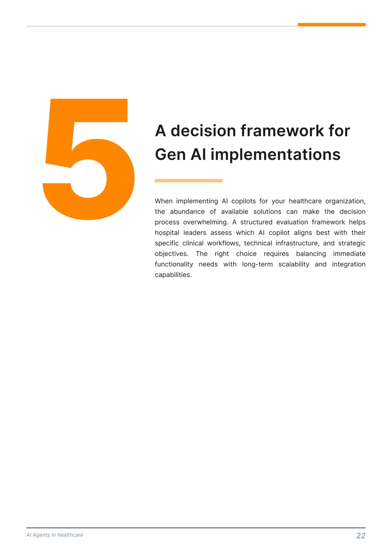 AI Agents in healthcare 22
5 A decision framework for 
Gen AI implementations 
When implementing AI copilots for your healthcare organization, 
the abundance of available solutions can make the decision 
process overwhelming. A structured evaluation framework helps 
hospital leaders assess which AI copilot aligns best with their 
specific clinical workflows, technical infrastructure, and strategic 
objectives. The right choice requires balancing immediate 
functionality needs with long-term scalability and integration 
capabilities. 