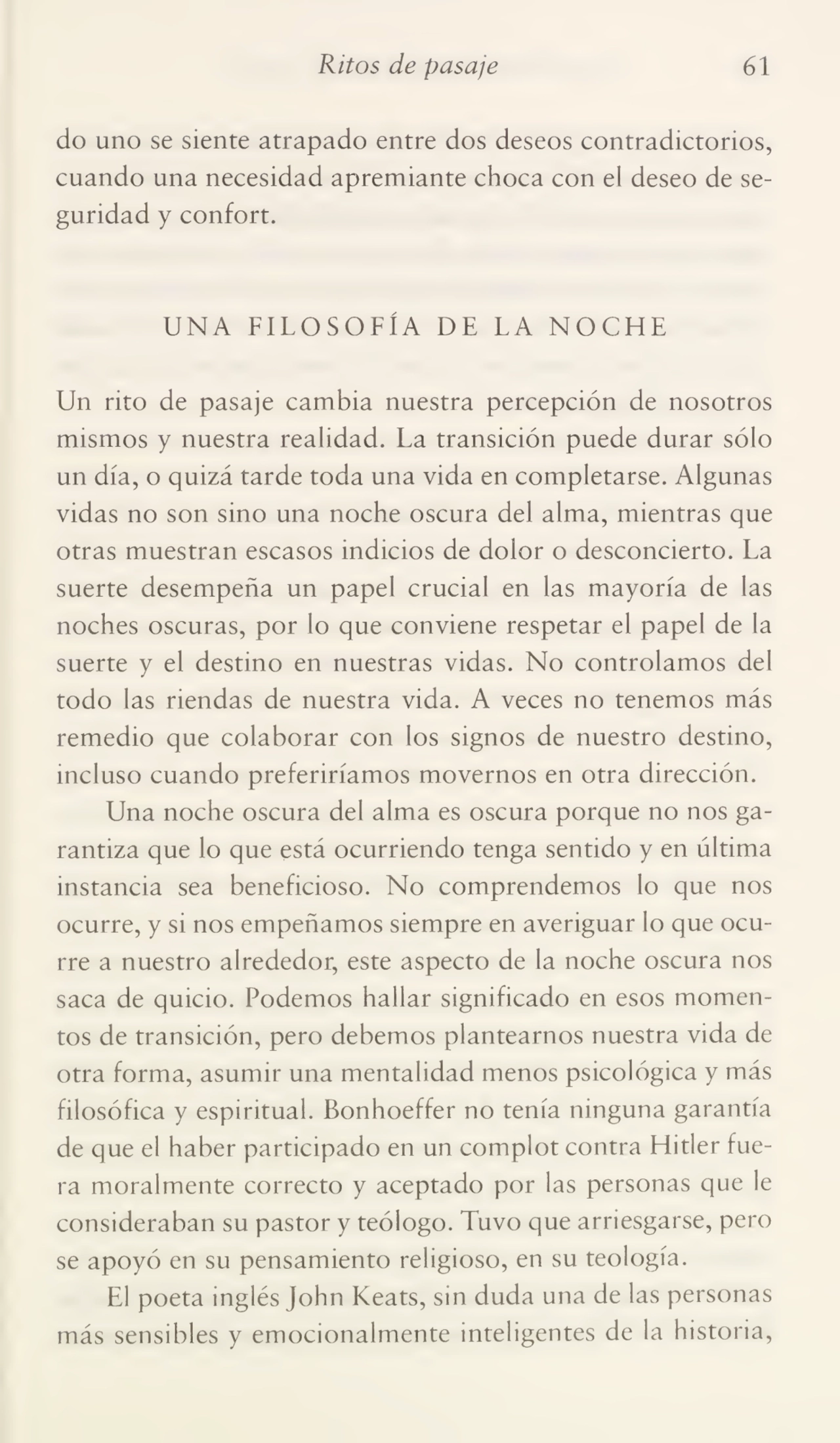 Ritos de pasaje 61
do uno se siente atrapado entre dos deseos contradictorios,
cuando una necesidad apremiante choca con el deseo de se¬
guridad y confort.
UNA FILOSOFÍA DE LA NOCHE
Un rito de pasaje cambia nuestra percepción de nosotros
mismos y nuestra realidad. La transición puede durar sólo
un día, o quizá tarde toda una vida en completarse. Algunas
vidas no son sino una noche oscura del alma, mientras que
otras muestran escasos indicios de dolor o desconcierto. La
suerte desempeña un papel crucial en las mayoría de las
noches oscuras, por lo que conviene respetar el papel de la
suerte y el destino en nuestras vidas. No controlamos del
todo las riendas de nuestra vida. A veces no tenemos más
remedio que colaborar con los signos de nuestro destino,
incluso cuando preferiríamos movernos en otra dirección.
Una noche oscura del alma es oscura porque no nos ga¬
rantiza que lo que está ocurriendo tenga sentido y en última
instancia sea beneficioso. No comprendemos lo que nos
ocurre, y si nos empeñamos siempre en averiguar lo que ocu¬
rre a nuestro alrededor, este aspecto de la noche oscura nos
saca de quicio. Podemos hallar significado en esos momen¬
tos de transición, pero debemos plantearnos nuestra vida de
otra forma, asumir una mentalidad menos psicológica y más
filosófica y espiritual. Bonhoeffer no tenía ninguna garantía
de que el haber participado en un complot contra Hitler fue¬
ra moralmente correcto y aceptado por las personas que le
consideraban su pastor y teólogo. Tuvo que arriesgarse, pero
se apoyó en su pensamiento religioso, en su teología.
El poeta inglés John Keats, sin duda una de las personas
más sensibles y emocionalmente inteligentes de la historia,