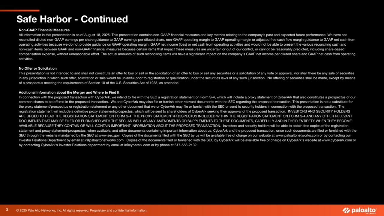 © 2025 Palo Alto Networks, Inc. All rights reserved. Proprietary and confidential information.
Safe Harbor - Continued
Non-GAAP Financial Measures
All information in this presentation is as of August 18, 2025. This presentation contains non-GAAP financial measures and key metrics relating to the company’s past and expected future performance. We have not
reconciled diluted non-GAAP earnings per share guidance to GAAP earnings per diluted share, non-GAAP operating margin to GAAP operating margin or adjusted free cash flow margin guidance to GAAP net cash from
operating activities because we do not provide guidance on GAAP operating margin, GAAP net income (loss) or net cash from operating activities and would not be able to present the various reconciling cash and
non-cash items between GAAP and non-GAAP financial measures because certain items that impact these measures are uncertain or out of our control, or cannot be reasonably predicted, including share-based
compensation expense, without unreasonable effort. The actual amounts of such reconciling items will have a significant impact on the company's GAAP net income per diluted share and GAAP net cash from operating
activities.
No Offer or Solicitation
This presentation is not intended to and shall not constitute an offer to buy or sell or the solicitation of an offer to buy or sell any securities or a solicitation of any vote or approval, nor shall there be any sale of securities
in any jurisdiction in which such offer, solicitation or sale would be unlawful prior to registration or qualification under the securities laws of any such jurisdiction. No offering of securities shall be made, except by means
of a prospectus meeting the requirements of Section 10 of the U.S. Securities Act of 1933, as amended.
Additional Information about the Merger and Where to Find It
In connection with the proposed transaction with CyberArk, we intend to file with the SEC a registration statement on Form S-4, which will include a proxy statement of CyberArk that also constitutes a prospectus of our
common shares to be offered in the proposed transaction. We and CyberArk may also file or furnish other relevant documents with the SEC regarding the proposed transaction. This presentation is not a substitute for
the proxy statement/prospectus or registration statement or any other document that we or CyberArk may file or furnish with the SEC or send to security holders in connection with the proposed transaction. The
registration statement will include a definitive proxy statement/prospectus, which will be sent to shareholders of CyberArk seeking their approval of the proposed transaction. INVESTORS AND SECURITY HOLDERS
ARE URGED TO READ THE REGISTRATION STATEMENT ON FORM S-4, THE PROXY STATEMENT/PROSPECTUS INCLUDED WITHIN THE REGISTRATION STATEMENT ON FORM S-4 AND ANY OTHER RELEVANT
DOCUMENTS THAT MAY BE FILED OR FURNISHED WITH THE SEC, AS WELL AS ANY AMENDMENTS OR SUPPLEMENTS TO THESE DOCUMENTS, CAREFULLY AND IN THEIR ENTIRETY WHEN THEY BECOME
AVAILABLE BECAUSE THEY CONTAIN OR WILL CONTAIN IMPORTANT INFORMATION ABOUT THE PROPOSED TRANSACTION. Investors and security holders will be able to obtain free copies of the registration
statement and proxy statement/prospectus, when available, and other documents containing important information about us, CyberArk and the proposed transaction, once such documents are filed or furnished with the
SEC through the website maintained by the SEC at www.sec.gov. Copies of the documents filed with the SEC by us will be available free of charge on our website at www.paloaltonetworks.com or by contacting our
Investor Relations Department by email at ir@paloaltonetworks.com. Copies of the documents filed or furnished with the SEC by CyberArk will be available free of charge on CyberArk’s website at www.cyberark.com or
by contacting CyberArk’s Investor Relations department by email at ir@cyberark.com or by phone at 617-558-2132.
3