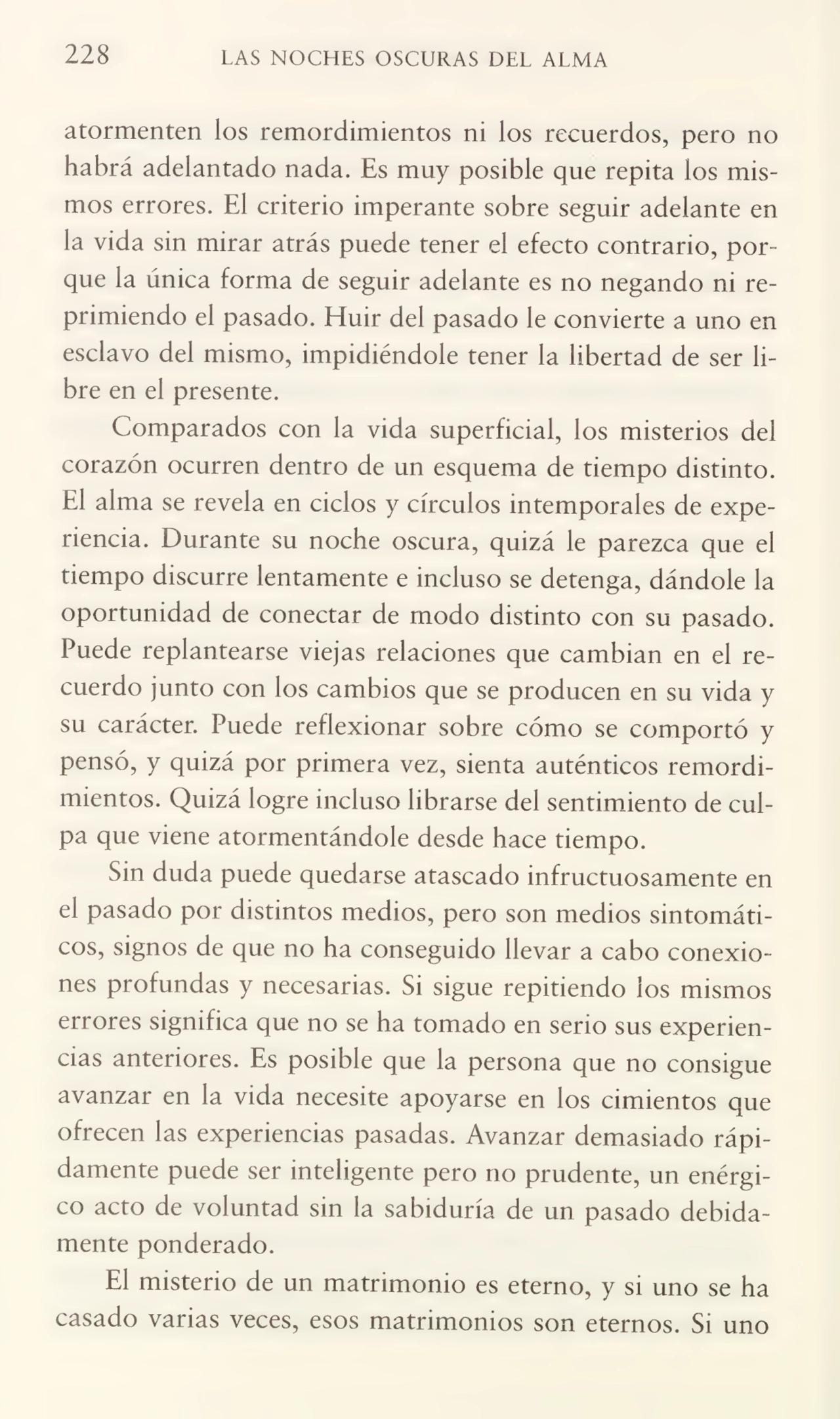 228 LAS NOCHES OSCURAS DEL ALMA
atormenten los remordimientos ni los recuerdos, pero no
habrá adelantado nada. Es muy posible que repita los mis¬
mos errores. El criterio imperante sobre seguir adelante en
la vida sin mirar atrás puede tener el efecto contrario, por¬
que la única forma de seguir adelante es no negando ni re¬
primiendo el pasado. Huir del pasado le convierte a uno en
esclavo del mismo, impidiéndole tener la libertad de ser li¬
bre en el presente.
Comparados con la vida superficial, los misterios del
corazón ocurren dentro de un esquema de tiempo distinto.
El alma se revela en ciclos y círculos intemporales de expe¬
riencia. Durante su noche oscura, quizá le parezca que el
tiempo discurre lentamente e incluso se detenga, dándole la
oportunidad de conectar de modo distinto con su pasado.
Puede replantearse viejas relaciones que cambian en el re¬
cuerdo junto con los cambios que se producen en su vida y
su carácter. Puede reflexionar sobre cómo se comportó y
pensó, y quizá por primera vez, sienta auténticos remordi¬
mientos. Quizá logre incluso librarse del sentimiento de cul¬
pa que viene atormentándole desde hace tiempo.
Sin duda puede quedarse atascado infructuosamente en
el pasado por distintos medios, pero son medios sintomáti¬
cos, signos de que no ha conseguido llevar a cabo conexio¬
nes profundas y necesarias. Si sigue repitiendo los mismos
errores significa que no se ha tomado en serio sus experien¬
cias anteriores. Es posible que la persona que no consigue
avanzar en la vida necesite apoyarse en los cimientos que
ofrecen las experiencias pasadas. Avanzar demasiado rápi¬
damente puede ser inteligente pero no prudente, un enérgi¬
co acto de voluntad sin la sabiduría de un pasado debida¬
mente ponderado.
El misterio de un matrimonio es eterno, y si uno se ha
casado varias veces, esos matrimonios son eternos. Si uno