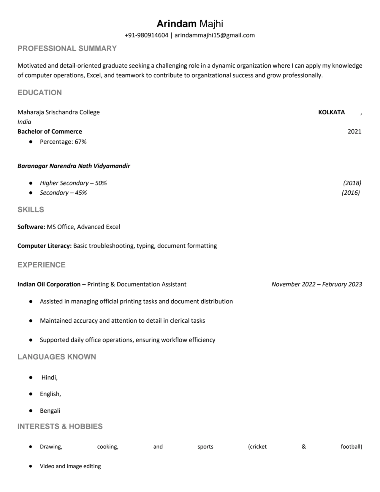 Arindam Majhi
+91-980914604 | arindammajhi15@gmail.com
PROFESSIONAL SUMMARY
Motivated and detail-oriented graduate seeking a challenging role in a dynamic organization where I can apply my knowledge
of computer operations, Excel, and teamwork to contribute to organizational success and grow professionally.
EDUCATION
Maharaja Srischandra College KOLKATA ,
India
Bachelor of Commerce 2021
β Percentage: 67%
Baranagar Narendra Nath Vidyamandir
β Higher Secondary β 50% (2018)
β Secondary β 45% (2016)
SKILLS
Software: MS Office, Advanced Excel
Computer Literacy: Basic troubleshooting, typing, document formatting
EXPERIENCE
Indian Oil Corporation β Printing & Documentation Assistant November 2022 β February 2023
β Assisted in managing official printing tasks and document distribution
β Maintained accuracy and attention to detail in clerical tasks
β Supported daily office operations, ensuring workflow efficiency
LANGUAGES KNOWN
β Hindi,
β English,
β Bengali
INTERESTS & HOBBIES
β Drawing, cooking, and sports (cricket & football)
β Video and image editing