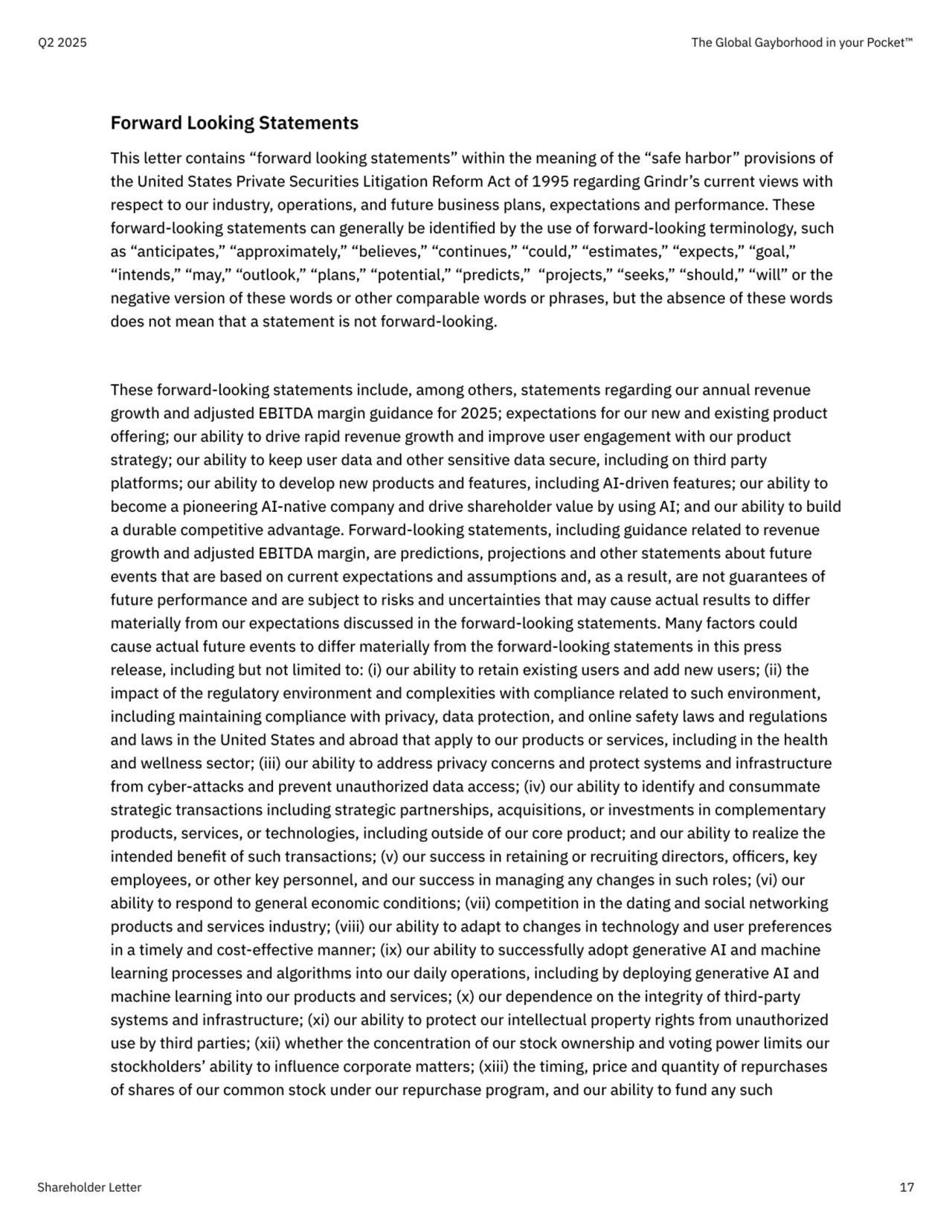 Forward Looking Statements

This letter contains “forward looking statements” within the meaning of the “safe harbor” provisions of 
the United States Private Securities Litigation Reform Act of 1995 regarding Grindr’s current views with 
respect to our industry, operations, and future business plans, expectations and performance. These 
forward-looking statements can generally be identified by the use of forward-looking terminology, such 
as “anticipates,” “approximately,” “believes,” “continues,” “could,” “estimates,” “expects,” “goal,” 
“intends,” “may,” “outlook,” “plans,” “potential,” “predicts,”  “projects,” “seeks,” “should,” “will” or the 
negative version of these words or other comparable words or phrases, but the absence of these words 
does not mean that a statement is not forward-looking. 


These forward-looking statements include, among others, statements regarding our annual revenue 
growth and adjusted EBITDA margin guidance for 2025; expectations for our new and existing product 
offering; our ability to drive rapid revenue growth and improve user engagement with our product 
strategy; our ability to keep user data and other sensitive data secure, including on third party 
platforms; our ability to develop new products and features, including AI-driven features; our ability to 
become a pioneering AI-native company and drive shareholder value by using AI; and our ability to build 
a durable competitive advantage. Forward-looking statements, including guidance related to revenue 
growth and adjusted EBITDA margin, are predictions, projections and other statements about future 
events that are based on current expectations and assumptions and, as a result, are not guarantees of 
future performance and are subject to risks and uncertainties that may cause actual results to differ 
materially from our expectations discussed in the forward-looking statements. Many factors could 
cause actual future events to differ materially from the forward-looking statements in this press 
release, including but not limited to: (i) our ability to retain existing users and add new users; (ii) the 
impact of the regulatory environment and complexities with compliance related to such environment, 
including maintaining compliance with privacy, data protection, and online safety laws and regulations 
and laws in the United States and abroad that apply to our products or services, including in the health 
and wellness sector; (iii) our ability to address privacy concerns and protect systems and infrastructure 
from cyber-attacks and prevent unauthorized data access; (iv) our ability to identify and consummate 
strategic transactions including strategic partnerships, acquisitions, or investments in complementary 
products, services, or technologies, including outside of our core product; and our ability to realize the 
intended benefit of such transactions; (v) our success in retaining or recruiting directors, officers, key 
employees, or other key personnel, and our success in managing any changes in such roles; (vi) our 
ability to respond to general economic conditions; (vii) competition in the dating and social networking 
products and services industry; (viii) our ability to adapt to changes in technology and user preferences 
in a timely and cost-effective manner; (ix) our ability to successfully adopt generative AI and machine 
learning processes and algorithms into our daily operations, including by deploying generative AI and 
machine learning into our products and services; (x) our dependence on the integrity of third-party 
systems and infrastructure; (xi) our ability to protect our intellectual property rights from unauthorized 
use by third parties; (xii) whether the concentration of our stock ownership and voting power limits our 
stockholders’ ability to influence corporate matters; (xiii) the timing, price and quantity of repurchases 
of shares of our common stock under our repurchase program, and our ability to fund any such
Q2 2025 The Global Gayborhood in your Pocket™
Shareholder Letter 17