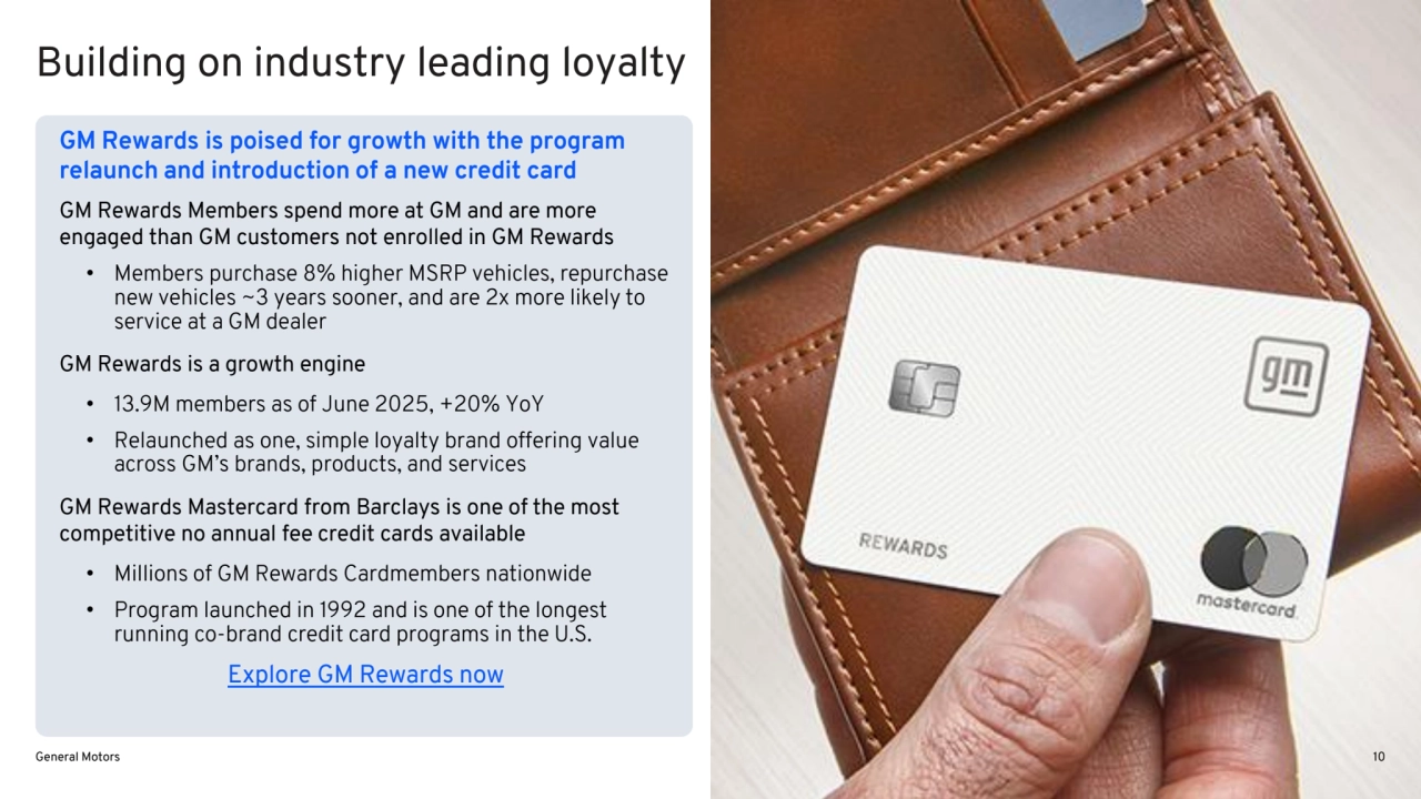 General Motors Confidential
Building on industry leading loyalty
10
GM Rewards is poised for growth with the program 
relaunch and introduction of a new credit card
GM Rewards Members spend more at GM and are more 
engaged than GM customers not enrolled in GM Rewards • Members purchase 8% higher MSRP vehicles, repurchase 
new vehicles ~3 years sooner, and are 2x more likely to 
service at a GM dealer
GM Rewards is a growth engine • 13.9M members as of June 2025, +20% YoY • Relaunched as one, simple loyalty brand offering value 
across GM’s brands, products, and services
GM Rewards Mastercard from Barclays is one of the most 
competitive no annual fee credit cards available • Millions of GM Rewards Cardmembers nationwide • Program launched in 1992 and is one of the longest 
running co-brand credit card programs in the U.S.
Explore GM Rewards now