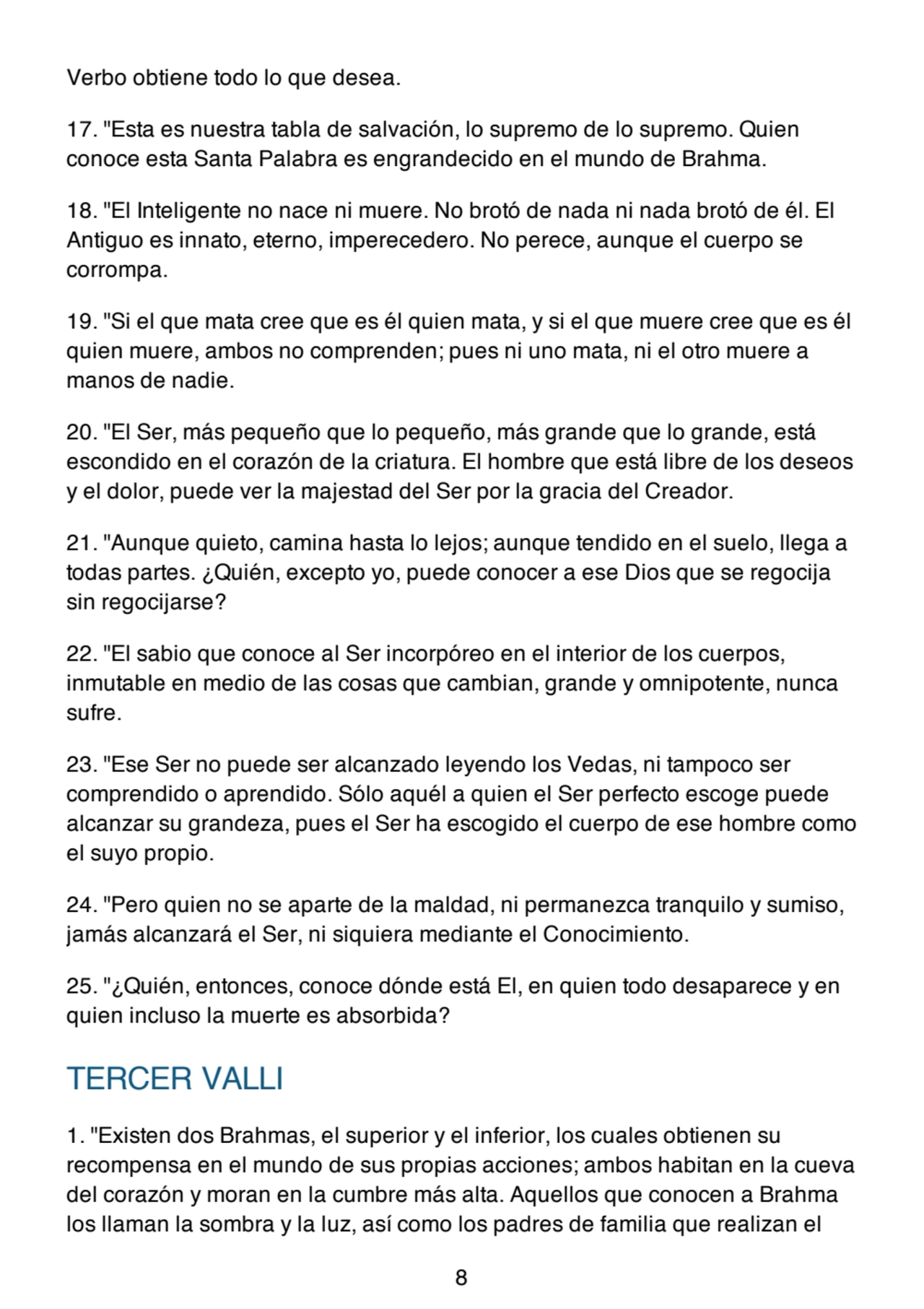 Verbo obtiene todo lo que desea.
17. "Esta es nuestra tabla de salvación, lo supremo de lo supremo. Quien
conoce esta Santa Palabra es engrandecido en el mundo de Brahma.
18. "El Inteligente no nace ni muere. No brotó de nada ni nada brotó de él. El
Antiguo es innato, eterno, imperecedero. No perece, aunque el cuerpo se
corrompa.
19. "Si el que mata cree que es él quien mata, y si el que muere cree que es él
quien muere, ambos no comprenden; pues ni uno mata, ni el otro muere a
manos de nadie.
20. "El Ser, más pequeño que lo pequeño, más grande que lo grande, está
escondido en el corazón de la criatura. El hombre que está libre de los deseos
y el dolor, puede ver la majestad del Ser por la gracia del Creador.
21. "Aunque quieto, camina hasta lo lejos; aunque tendido en el suelo, llega a
todas partes. ¿Quién, excepto yo, puede conocer a ese Dios que se regocija
sin regocijarse?
22. "El sabio que conoce al Ser incorpóreo en el interior de los cuerpos,
inmutable en medio de las cosas que cambian, grande y omnipotente, nunca
sufre.
23. "Ese Ser no puede ser alcanzado leyendo los Vedas, ni tampoco ser
comprendido o aprendido. Sólo aquél a quien el Ser perfecto escoge puede
alcanzar su grandeza, pues el Ser ha escogido el cuerpo de ese hombre como
el suyo propio.
24. "Pero quien no se aparte de la maldad, ni permanezca tranquilo y sumiso,
jamás alcanzará el Ser, ni siquiera mediante el Conocimiento.
25. "¿Quién, entonces, conoce dónde está El, en quien todo desaparece y en
quien incluso la muerte es absorbida?
TERCER VALLI
1. "Existen dos Brahmas, el superior y el inferior, los cuales obtienen su
recompensa en el mundo de sus propias acciones; ambos habitan en la cueva
del corazón y moran en la cumbre más alta. Aquellos que conocen a Brahma
los llaman la sombra y la luz, así como los padres de familia que realizan el
8