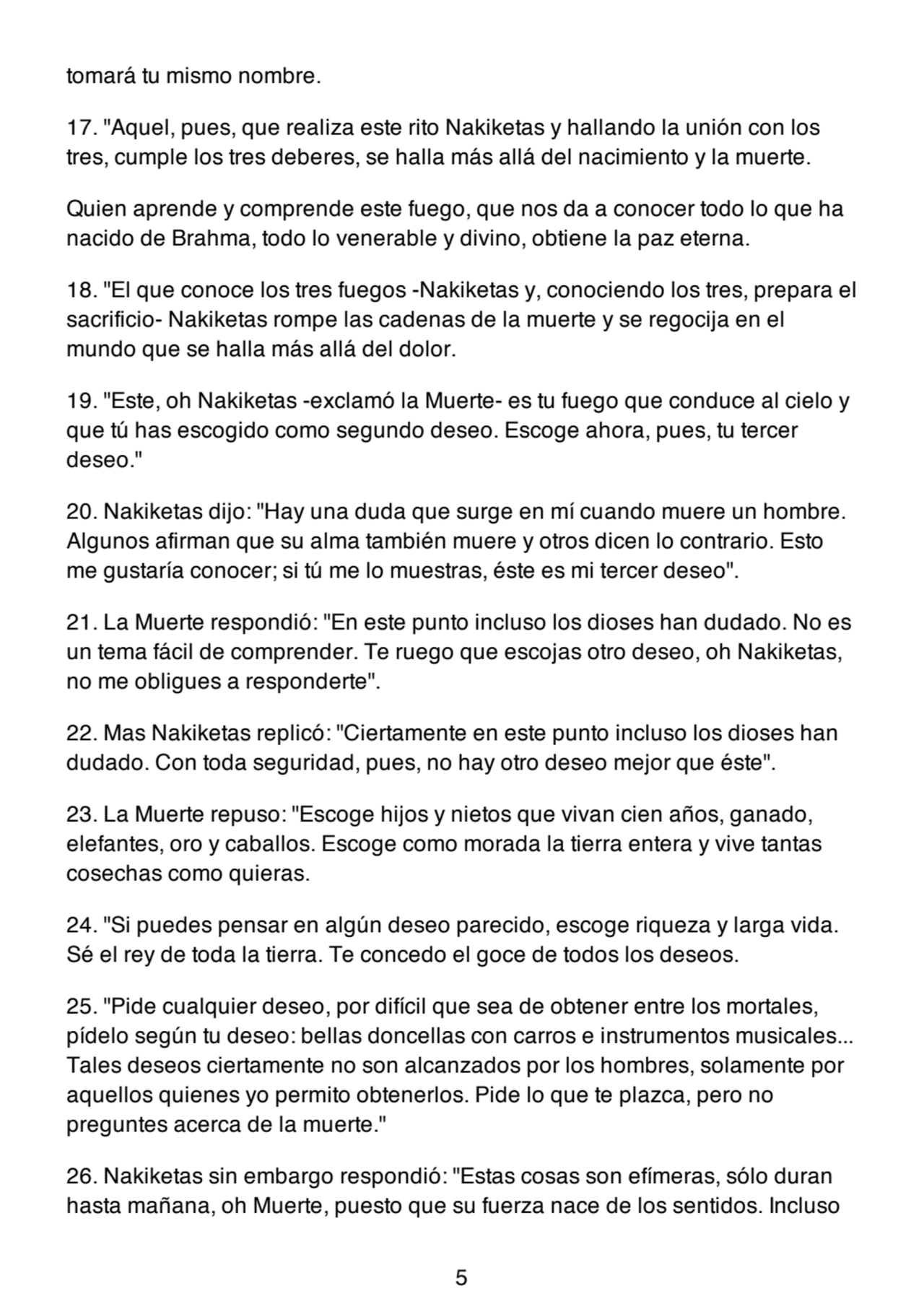 tomará tu mismo nombre.
17. "Aquel, pues, que realiza este rito Nakiketas y hallando la unión con los
tres, cumple los tres deberes, se halla más allá del nacimiento y la muerte.
Quien aprende y comprende este fuego, que nos da a conocer todo lo que ha
nacido de Brahma, todo lo venerable y divino, obtiene la paz eterna.
18. "El que conoce los tres fuegos -Nakiketas y, conociendo los tres, prepara el
sacrificio- Nakiketas rompe las cadenas de la muerte y se regocija en el
mundo que se halla más allá del dolor.
19. "Este, oh Nakiketas -exclamó la Muerte- es tu fuego que conduce al cielo y
que tú has escogido como segundo deseo. Escoge ahora, pues, tu tercer
deseo."
20. Nakiketas dijo: "Hay una duda que surge en mí cuando muere un hombre.
Algunos afirman que su alma también muere y otros dicen lo contrario. Esto
me gustaría conocer; si tú me lo muestras, éste es mi tercer deseo".
21. La Muerte respondió: "En este punto incluso los dioses han dudado. No es
un tema fácil de comprender. Te ruego que escojas otro deseo, oh Nakiketas,
no me obligues a responderte".
22. Mas Nakiketas replicó: "Ciertamente en este punto incluso los dioses han
dudado. Con toda seguridad, pues, no hay otro deseo mejor que éste".
23. La Muerte repuso: "Escoge hijos y nietos que vivan cien años, ganado,
elefantes, oro y caballos. Escoge como morada la tierra entera y vive tantas
cosechas como quieras.
24. "Si puedes pensar en algún deseo parecido, escoge riqueza y larga vida.
Sé el rey de toda la tierra. Te concedo el goce de todos los deseos.
25. "Pide cualquier deseo, por difícil que sea de obtener entre los mortales,
pídelo según tu deseo: bellas doncellas con carros e instrumentos musicales...
Tales deseos ciertamente no son alcanzados por los hombres, solamente por
aquellos quienes yo permito obtenerlos. Pide lo que te plazca, pero no
preguntes acerca de la muerte."
26. Nakiketas sin embargo respondió: "Estas cosas son efímeras, sólo duran
hasta mañana, oh Muerte, puesto que su fuerza nace de los sentidos. Incluso
5