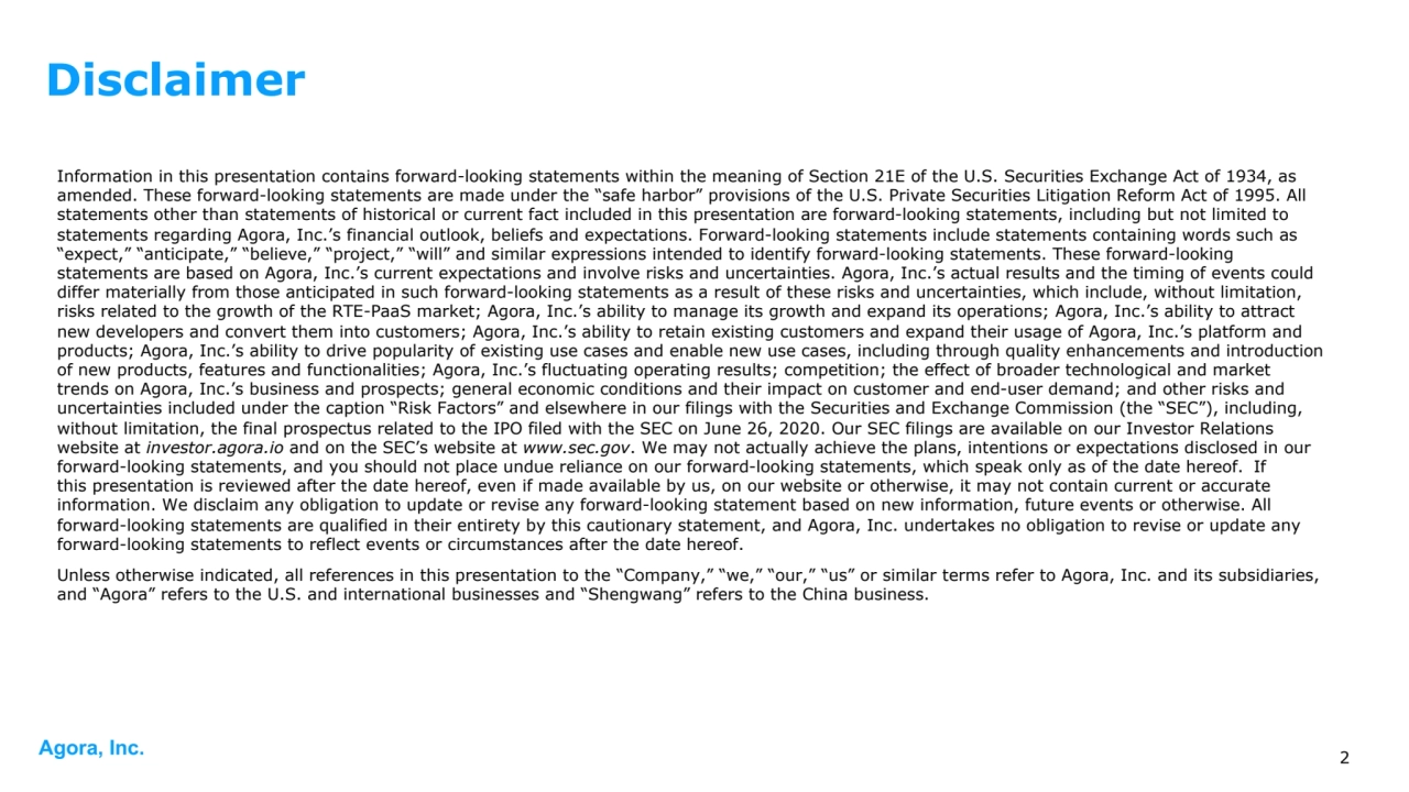 Agora, Inc.
Information in this presentation contains forward-looking statements within the meaning of Section 21E of the U.S. Securities Exchange Act of 1934, as 
amended. These forward-looking statements are made under the “safe harbor” provisions of the U.S. Private Securities Litigation Reform Act of 1995. All 
statements other than statements of historical or current fact included in this presentation are forward-looking statements, including but not limited to 
statements regarding Agora, Inc.’s financial outlook, beliefs and expectations. Forward-looking statements include statements containing words such as 
“expect,” “anticipate,” “believe,” “project,” “will” and similar expressions intended to identify forward-looking statements. These forward-looking 
statements are based on Agora, Inc.’s current expectations and involve risks and uncertainties. Agora, Inc.’s actual results and the timing of events could 
differ materially from those anticipated in such forward-looking statements as a result of these risks and uncertainties, which include, without limitation, 
risks related to the growth of the RTE-PaaS market; Agora, Inc.’s ability to manage its growth and expand its operations; Agora, Inc.’s ability to attract 
new developers and convert them into customers; Agora, Inc.’s ability to retain existing customers and expand their usage of Agora, Inc.’s platform and 
products; Agora, Inc.’s ability to drive popularity of existing use cases and enable new use cases, including through quality enhancements and introduction 
of new products, features and functionalities; Agora, Inc.’s fluctuating operating results; competition; the effect of broader technological and market 
trends on Agora, Inc.’s business and prospects; general economic conditions and their impact on customer and end-user demand; and other risks and 
uncertainties included under the caption “Risk Factors” and elsewhere in our filings with the Securities and Exchange Commission (the “SEC”), including, 
without limitation, the final prospectus related to the IPO filed with the SEC on June 26, 2020. Our SEC filings are available on our Investor Relations 
website at investor.agora.io and on the SEC’s website at www.sec.gov. We may not actually achieve the plans, intentions or expectations disclosed in our 
forward-looking statements, and you should not place undue reliance on our forward-looking statements, which speak only as of the date hereof. If 
this presentation is reviewed after the date hereof, even if made available by us, on our website or otherwise, it may not contain current or accurate 
information. We disclaim any obligation to update or revise any forward-looking statement based on new information, future events or otherwise. All 
forward-looking statements are qualified in their entirety by this cautionary statement, and Agora, Inc. undertakes no obligation to revise or update any 
forward-looking statements to reflect events or circumstances after the date hereof. 
Unless otherwise indicated, all references in this presentation to the “Company,” “we,” “our,” “us” or similar terms refer to Agora, Inc. and its subsidiaries, 
and “Agora” refers to the U.S. and international businesses and “Shengwang” refers to the China business.
2
Disclaimer