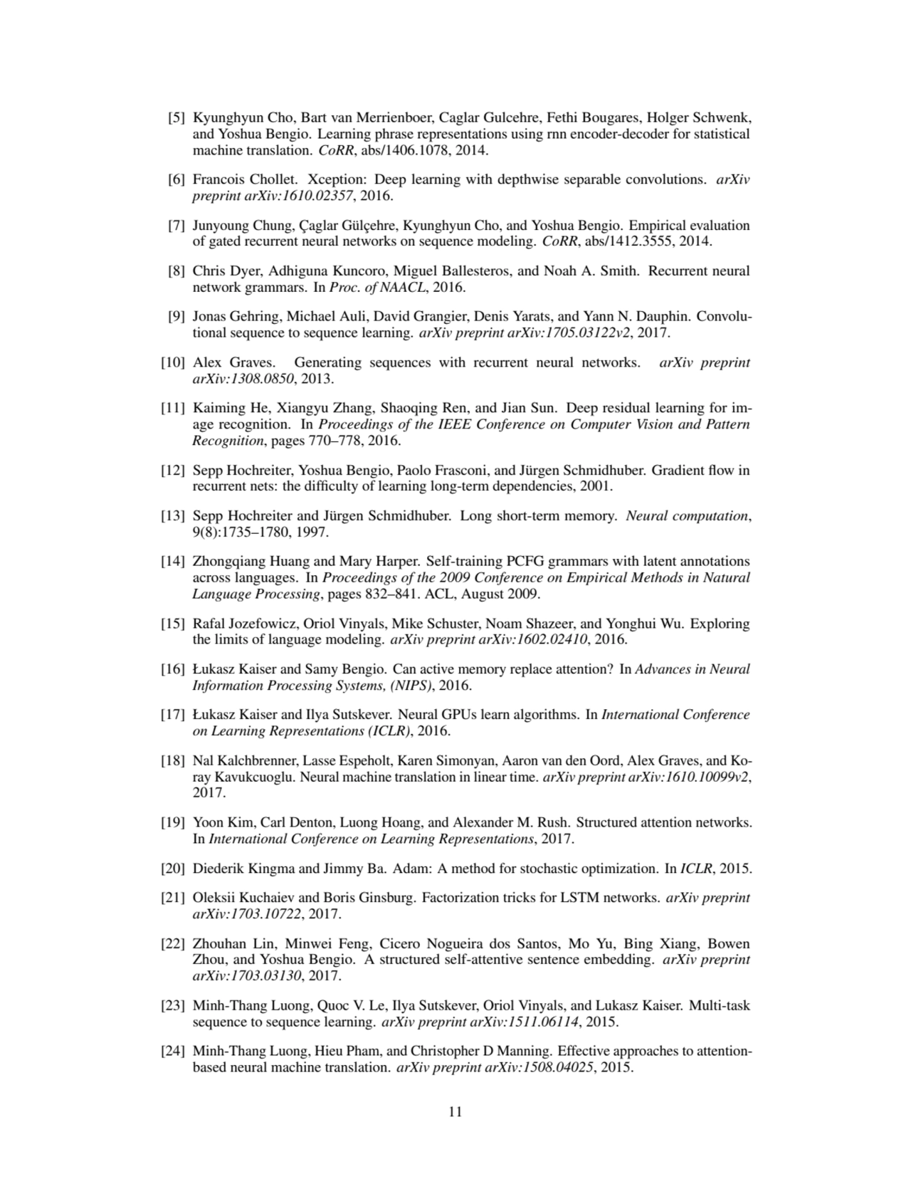 [5] Kyunghyun Cho, Bart van Merrienboer, Caglar Gulcehre, Fethi Bougares, Holger Schwenk,
and Yoshua Bengio. Learning phrase representations using rnn encoder-decoder for statistical
machine translation. CoRR, abs/1406.1078, 2014.
[6] Francois Chollet. Xception: Deep learning with depthwise separable convolutions. arXiv
preprint arXiv:1610.02357, 2016.
[7] Junyoung Chung, Çaglar Gülçehre, Kyunghyun Cho, and Yoshua Bengio. Empirical evaluation
of gated recurrent neural networks on sequence modeling. CoRR, abs/1412.3555, 2014.
[8] Chris Dyer, Adhiguna Kuncoro, Miguel Ballesteros, and Noah A. Smith. Recurrent neural
network grammars. In Proc. of NAACL, 2016.
[9] Jonas Gehring, Michael Auli, David Grangier, Denis Yarats, and Yann N. Dauphin. Convolutional sequence to sequence learning. arXiv preprint arXiv:1705.03122v2, 2017.
[10] Alex Graves. Generating sequences with recurrent neural networks. arXiv preprint
arXiv:1308.0850, 2013.
[11] Kaiming He, Xiangyu Zhang, Shaoqing Ren, and Jian Sun. Deep residual learning for image recognition. In Proceedings of the IEEE Conference on Computer Vision and Pattern
Recognition, pages 770–778, 2016.
[12] Sepp Hochreiter, Yoshua Bengio, Paolo Frasconi, and Jürgen Schmidhuber. Gradient flow in
recurrent nets: the difficulty of learning long-term dependencies, 2001.
[13] Sepp Hochreiter and Jürgen Schmidhuber. Long short-term memory. Neural computation,
9(8):1735–1780, 1997.
[14] Zhongqiang Huang and Mary Harper. Self-training PCFG grammars with latent annotations
across languages. In Proceedings of the 2009 Conference on Empirical Methods in Natural
Language Processing, pages 832–841. ACL, August 2009.
[15] Rafal Jozefowicz, Oriol Vinyals, Mike Schuster, Noam Shazeer, and Yonghui Wu. Exploring
the limits of language modeling. arXiv preprint arXiv:1602.02410, 2016.
[16] Łukasz Kaiser and Samy Bengio. Can active memory replace attention? In Advances in Neural
Information Processing Systems, (NIPS), 2016.
[17] Łukasz Kaiser and Ilya Sutskever. Neural GPUs learn algorithms. In International Conference
on Learning Representations (ICLR), 2016.
[18] Nal Kalchbrenner, Lasse Espeholt, Karen Simonyan, Aaron van den Oord, Alex Graves, and Koray Kavukcuoglu. Neural machine translation in linear time. arXiv preprint arXiv:1610.10099v2,
2017.
[19] Yoon Kim, Carl Denton, Luong Hoang, and Alexander M. Rush. Structured attention networks.
In International Conference on Learning Representations, 2017.
[20] Diederik Kingma and Jimmy Ba. Adam: A method for stochastic optimization. In ICLR, 2015.
[21] Oleksii Kuchaiev and Boris Ginsburg. Factorization tricks for LSTM networks. arXiv preprint
arXiv:1703.10722, 2017.
[22] Zhouhan Lin, Minwei Feng, Cicero Nogueira dos Santos, Mo Yu, Bing Xiang, Bowen
Zhou, and Yoshua Bengio. A structured self-attentive sentence embedding. arXiv preprint
arXiv:1703.03130, 2017.
[23] Minh-Thang Luong, Quoc V. Le, Ilya Sutskever, Oriol Vinyals, and Lukasz Kaiser. Multi-task
sequence to sequence learning. arXiv preprint arXiv:1511.06114, 2015.
[24] Minh-Thang Luong, Hieu Pham, and Christopher D Manning. Effective approaches to attentionbased neural machine translation. arXiv preprint arXiv:1508.04025, 2015.
11