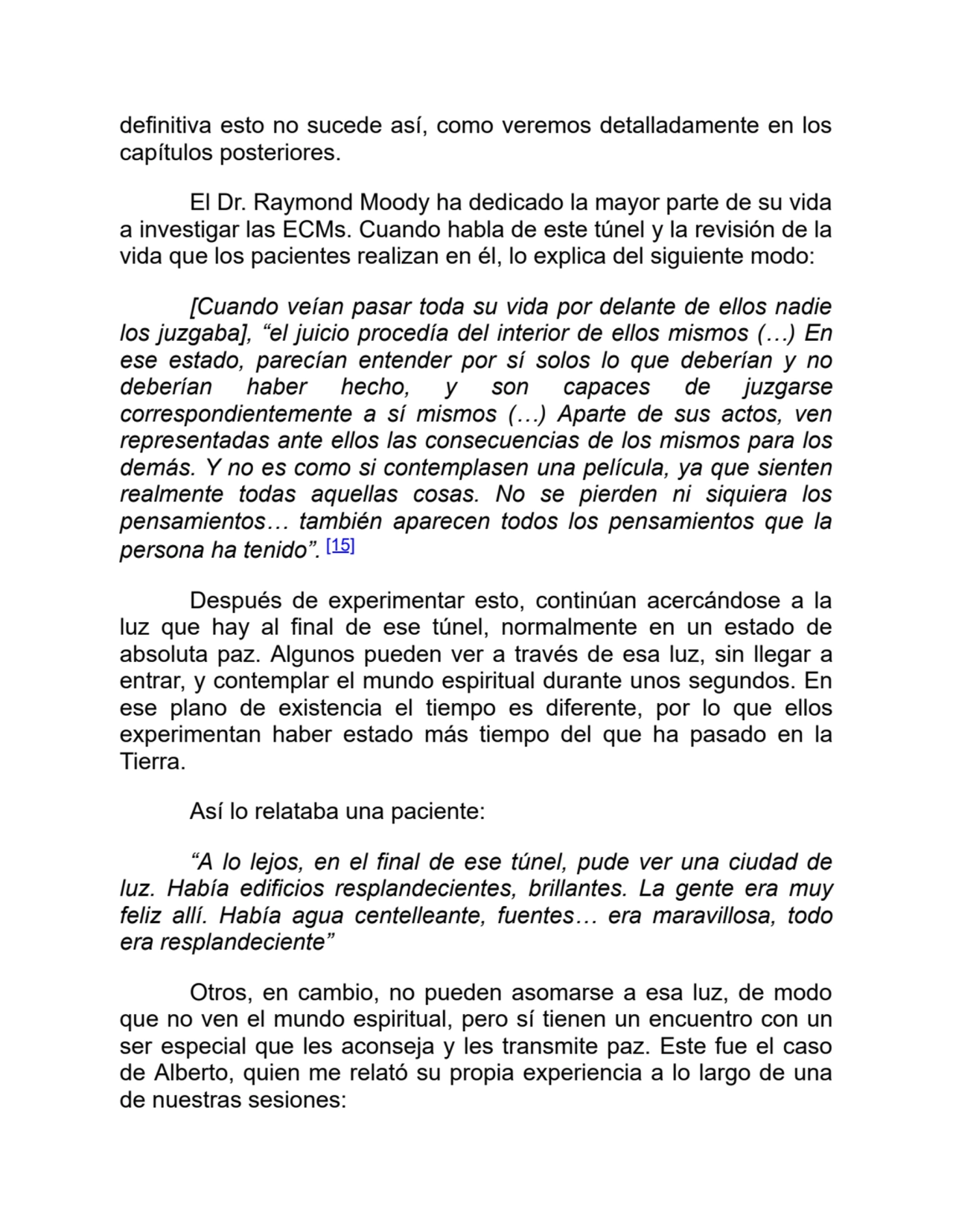 definitiva esto no sucede así, como veremos detalladamente en los
capítulos posteriores.
El Dr. Raymond Moody ha dedicado la mayor parte de su vida
a investigar las ECMs. Cuando habla de este túnel y la revisión de la
vida que los pacientes realizan en él, lo explica del siguiente modo:
[Cuando veían pasar toda su vida por delante de ellos nadie
los juzgaba], “el juicio procedía del interior de ellos mismos (…) En
ese estado, parecían entender por sí solos lo que deberían y no
deberían haber hecho, y son capaces de juzgarse
correspondientemente a sí mismos (…) Aparte de sus actos, ven
representadas ante ellos las consecuencias de los mismos para los
demás. Y no es como si contemplasen una película, ya que sienten
realmente todas aquellas cosas. No se pierden ni siquiera los
pensamientos… también aparecen todos los pensamientos que la
persona ha tenido”. [15]
Después de experimentar esto, continúan acercándose a la
luz que hay al final de ese túnel, normalmente en un estado de
absoluta paz. Algunos pueden ver a través de esa luz, sin llegar a
entrar, y contemplar el mundo espiritual durante unos segundos. En
ese plano de existencia el tiempo es diferente, por lo que ellos
experimentan haber estado más tiempo del que ha pasado en la
Tierra.
Así lo relataba una paciente:
“A lo lejos, en el final de ese túnel, pude ver una ciudad de
luz. Había edificios resplandecientes, brillantes. La gente era muy
feliz allí. Había agua centelleante, fuentes… era maravillosa, todo
era resplandeciente”
Otros, en cambio, no pueden asomarse a esa luz, de modo
que no ven el mundo espiritual, pero sí tienen un encuentro con un
ser especial que les aconseja y les transmite paz. Este fue el caso
de Alberto, quien me relató su propia experiencia a lo largo de una
de nuestras sesiones: