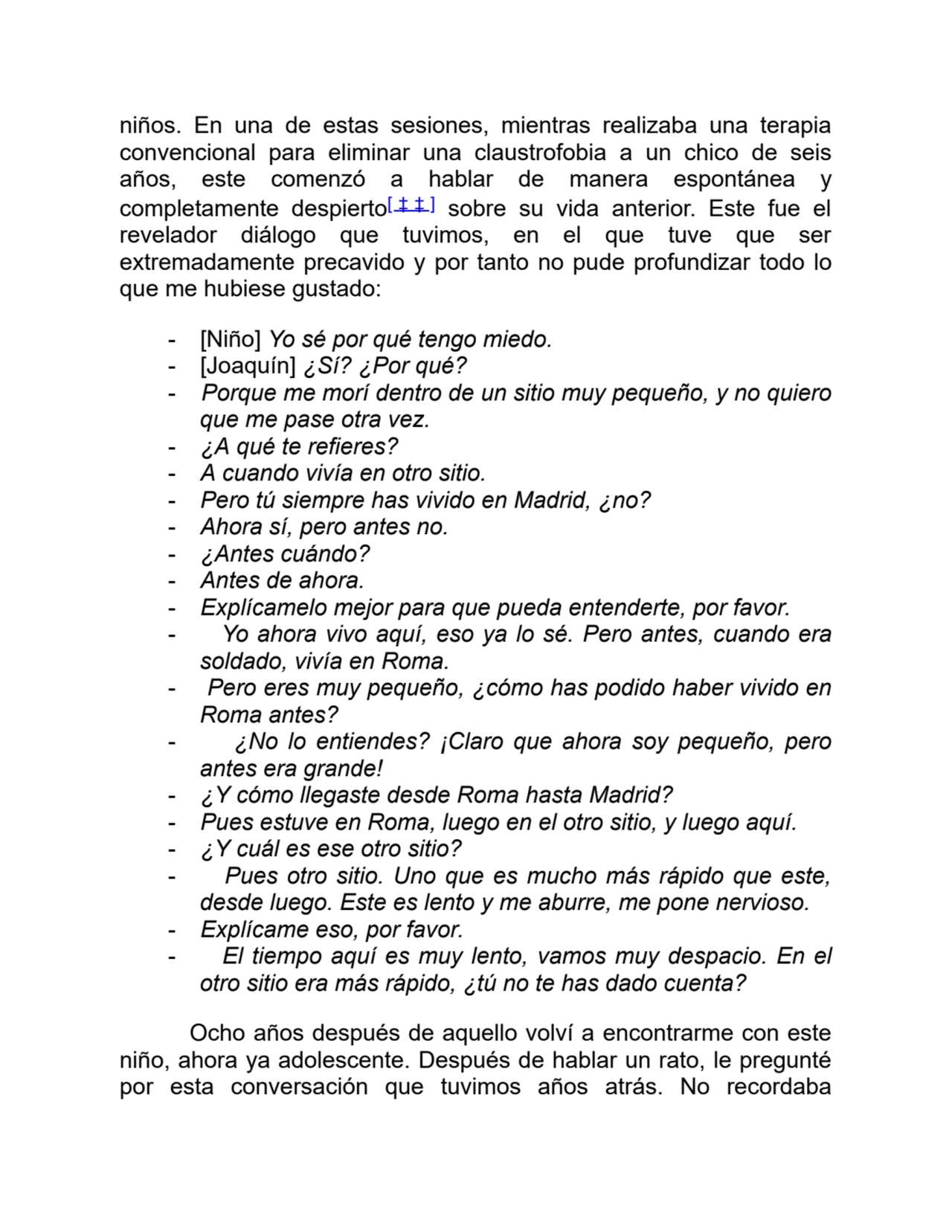 niños. En una de estas sesiones, mientras realizaba una terapia
convencional para eliminar una claustrofobia a un chico de seis
años, este comenzó a hablar de manera espontánea y
completamente despierto[ ‡ ‡ ] sobre su vida anterior. Este fue el
revelador diálogo que tuvimos, en el que tuve que ser
extremadamente precavido y por tanto no pude profundizar todo lo
que me hubiese gustado:
- [Niño] Yo sé por qué tengo miedo.
- [Joaquín] ¿Sí? ¿Por qué?
- Porque me morí dentro de un sitio muy pequeño, y no quiero
que me pase otra vez.
- ¿A qué te refieres?
- A cuando vivía en otro sitio.
- Pero tú siempre has vivido en Madrid, ¿no?
- Ahora sí, pero antes no.
- ¿Antes cuándo?
- Antes de ahora.
- Explícamelo mejor para que pueda entenderte, por favor.
- Yo ahora vivo aquí, eso ya lo sé. Pero antes, cuando era
soldado, vivía en Roma.
- Pero eres muy pequeño, ¿cómo has podido haber vivido en
Roma antes?
- ¿No lo entiendes? ¡Claro que ahora soy pequeño, pero
antes era grande!
- ¿Y cómo llegaste desde Roma hasta Madrid?
- Pues estuve en Roma, luego en el otro sitio, y luego aquí.
- ¿Y cuál es ese otro sitio?
- Pues otro sitio. Uno que es mucho más rápido que este,
desde luego. Este es lento y me aburre, me pone nervioso.
- Explícame eso, por favor.
- El tiempo aquí es muy lento, vamos muy despacio. En el
otro sitio era más rápido, ¿tú no te has dado cuenta?
Ocho años después de aquello volví a encontrarme con este
niño, ahora ya adolescente. Después de hablar un rato, le pregunté
por esta conversación que tuvimos años atrás. No recordaba