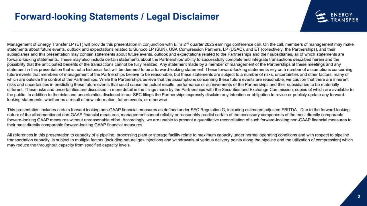Forward-looking Statements / Legal Disclaimer
2
Management of Energy Transfer LP (ET) will provide this presentation in conjunction with ET’s 2nd quarter 2025 earnings conference call. On the call, members of management may make 
statements about future events, outlook and expectations related to Sunoco LP (SUN), USA Compression Partners, LP (USAC), and ET (collectively, the Partnerships), and their 
subsidiaries and this presentation may contain statements about future events, outlook and expectations related to the Partnerships and their subsidiaries, all of which statements are 
forward-looking statements. These may also include certain statements about the Partnerships’ ability to successfully complete and integrate transactions described herein and the 
possibility that the anticipated benefits of the transactions cannot be fully realized. Any statement made by a member of management of the Partnerships at these meetings and any 
statement in this presentation that is not a historical fact will be deemed to be a forward-looking statement. These forward-looking statements rely on a number of assumptions concerning 
future events that members of management of the Partnerships believe to be reasonable, but these statements are subject to a number of risks, uncertainties and other factors, many of 
which are outside the control of the Partnerships. While the Partnerships believe that the assumptions concerning these future events are reasonable, we caution that there are inherent 
risks and uncertainties in predicting these future events that could cause the actual results, performance or achievements of the Partnerships and their subsidiaries to be materially 
different. These risks and uncertainties are discussed in more detail in the filings made by the Partnerships with the Securities and Exchange Commission, copies of which are available to 
the public. In addition to the risks and uncertainties disclosed in our SEC filings the Partnerships expressly disclaim any intention or obligation to revise or publicly update any forwardlooking statements, whether as a result of new information, future events, or otherwise. 
This presentation includes certain forward looking non-GAAP financial measures as defined under SEC Regulation G, including estimated adjusted EBITDA. Due to the forward-looking 
nature of the aforementioned non-GAAP financial measures, management cannot reliably or reasonably predict certain of the necessary components of the most directly comparable 
forward-looking GAAP measures without unreasonable effort. Accordingly, we are unable to present a quantitative reconciliation of such forward-looking non-GAAP financial measures to 
their most directly comparable forward-looking GAAP financial measures. 
All references in this presentation to capacity of a pipeline, processing plant or storage facility relate to maximum capacity under normal operating conditions and with respect to pipeline 
transportation capacity, is subject to multiple factors (including natural gas injections and withdrawals at various delivery points along the pipeline and the utilization of compression) which 
may reduce the throughput capacity from specified capacity levels.