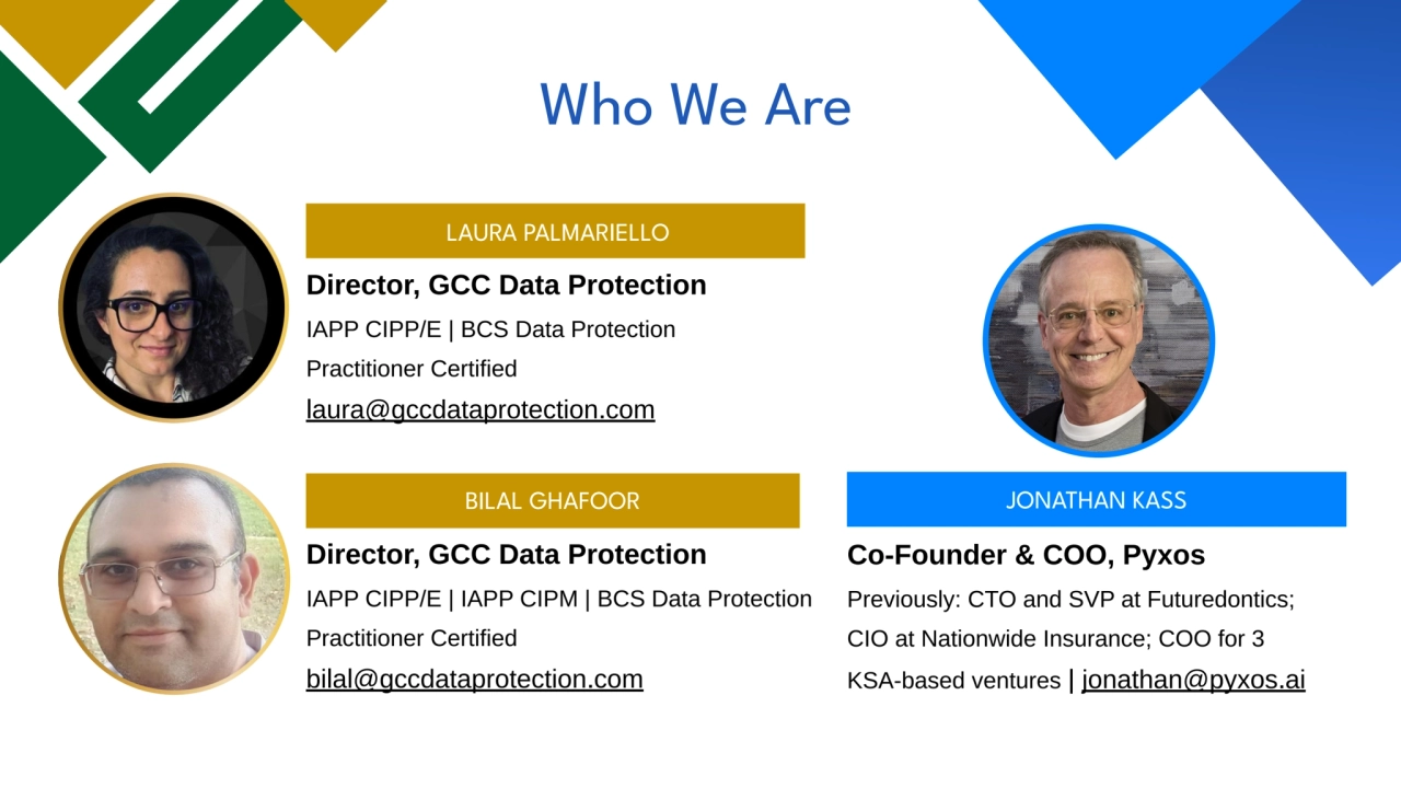 LAURA PALMARIELLO
Director, GCC Data Protection
IAPP CIPP/E | BCS Data Protection
Practitioner Certified
laura@gccdataprotection.com
Director, GCC Data Protection
IAPP CIPP/E | IAPP CIPM | BCS Data Protection
Practitioner Certified
bilal@gccdataprotection.com
BILAL GHAFOOR
Co-Founder & COO, Pyxos
Previously: CTO and SVP at Futuredontics;
CIO at Nationwide Insurance; COO for 3
KSA-based ventures | jonathan@pyxos.ai
JONATHAN KASS
Who We Are