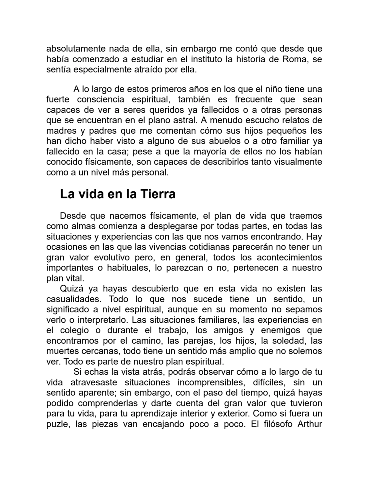 absolutamente nada de ella, sin embargo me contó que desde que
había comenzado a estudiar en el instituto la historia de Roma, se
sentía especialmente atraído por ella.
A lo largo de estos primeros años en los que el niño tiene una
fuerte consciencia espiritual, también es frecuente que sean
capaces de ver a seres queridos ya fallecidos o a otras personas
que se encuentran en el plano astral. A menudo escucho relatos de
madres y padres que me comentan cómo sus hijos pequeños les
han dicho haber visto a alguno de sus abuelos o a otro familiar ya
fallecido en la casa; pese a que la mayoría de ellos no los habían
conocido físicamente, son capaces de describirlos tanto visualmente
como a un nivel más personal.
La vida en la Tierra
Desde que nacemos físicamente, el plan de vida que traemos
como almas comienza a desplegarse por todas partes, en todas las
situaciones y experiencias con las que nos vamos encontrando. Hay
ocasiones en las que las vivencias cotidianas parecerán no tener un
gran valor evolutivo pero, en general, todos los acontecimientos
importantes o habituales, lo parezcan o no, pertenecen a nuestro
plan vital.
Quizá ya hayas descubierto que en esta vida no existen las
casualidades. Todo lo que nos sucede tiene un sentido, un
significado a nivel espiritual, aunque en su momento no sepamos
verlo o interpretarlo. Las situaciones familiares, las experiencias en
el colegio o durante el trabajo, los amigos y enemigos que
encontramos por el camino, las parejas, los hijos, la soledad, las
muertes cercanas, todo tiene un sentido más amplio que no solemos
ver. Todo es parte de nuestro plan espiritual.
Si echas la vista atrás, podrás observar cómo a lo largo de tu
vida atravesaste situaciones incomprensibles, difíciles, sin un
sentido aparente; sin embargo, con el paso del tiempo, quizá hayas
podido comprenderlas y darte cuenta del gran valor que tuvieron
para tu vida, para tu aprendizaje interior y exterior. Como si fuera un
puzle, las piezas van encajando poco a poco. El filósofo Arthur