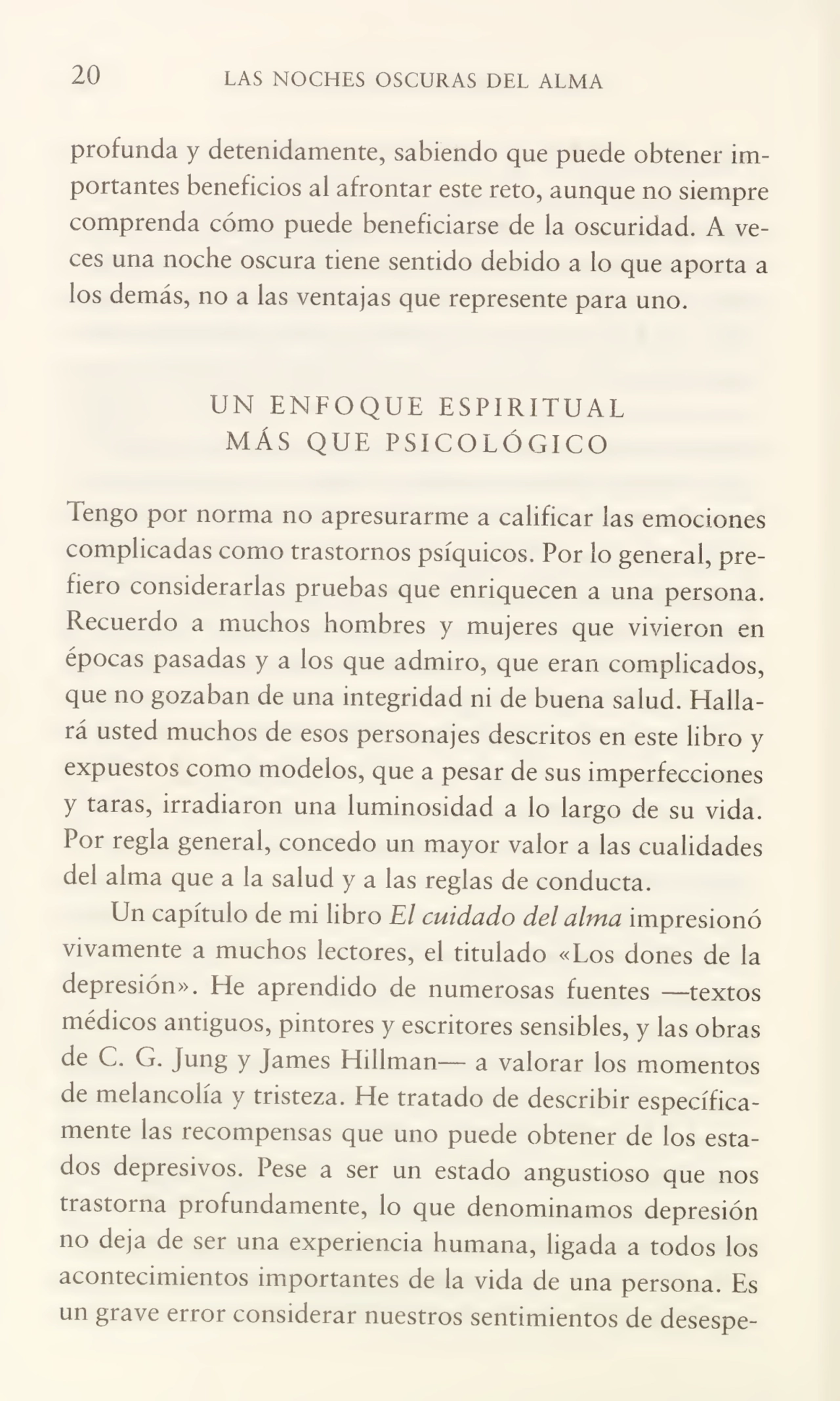 20 LAS NOCHES OSCURAS DEL ALMA
profunda y detenidamente, sabiendo que puede obtener im¬
portantes beneficios al afrontar este reto, aunque no siempre
comprenda cómo puede beneficiarse de la oscuridad. A ve¬
ces una noche oscura tiene sentido debido a lo que aporta a
los demás, no a las ventajas que represente para uno.
UN ENFOQUE ESPIRITUAL
MÁS QUE PSICOLÓGICO
Tengo por norma no apresurarme a calificar las emociones
complicadas como trastornos psíquicos. Por lo general, pre¬
fiero considerarlas pruebas que enriquecen a una persona.
Recuerdo a muchos hombres y mujeres que vivieron en
épocas pasadas y a los que admiro, que eran complicados,
que no gozaban de una integridad ni de buena salud. Halla¬
rá usted muchos de esos personajes descritos en este libro y
expuestos como modelos, que a pesar de sus imperfecciones
y taras, irradiaron una luminosidad a lo largo de su vida.
Por regla general, concedo un mayor valor a las cualidades
del alma que a la salud y a las reglas de conducta.
Un capítulo de mi libro El cuidado del alma impresionó
vivamente a muchos lectores, el titulado «Los dones de la
depresión». He aprendido de numerosas fuentes —textos
médicos antiguos, pintores y escritores sensibles, y las obras
de C. G. Jung y james Hillman— a valorar los momentos
de melancolía y tristeza. He tratado de describir específica¬
mente las recompensas que uno puede obtener de los esta¬
dos depresivos. Pese a ser un estado angustioso que nos
trastorna profundamente, lo que denominamos depresión
no deja de ser una experiencia humana, ligada a todos los
acontecimientos importantes de la vida de una persona. Es
un grave error considerar nuestros sentimientos de desespe-