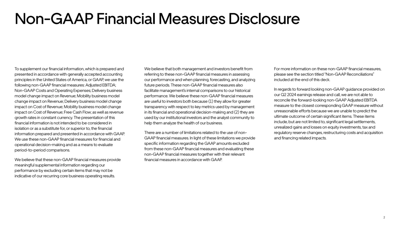 2
Non-GAAP Financial Measures Disclosure
To supplement our financial information, which is prepared and 
presented in accordance with generally accepted accounting 
principles in the United States of America, or GAAP, we use the 
following non-GAAP financial measures: Adjusted EBITDA; 
Non-GAAP Costs and Operating Expenses; Delivery business 
model change impact on Revenue; Mobility business model 
change impact on Revenue; Delivery business model change 
impact on Cost of Revenue; Mobility business model change 
impact on Cost of Revenue; Free Cash Flow; as well as revenue 
growth rates in constant currency. The presentation of this 
financial information is not intended to be considered in 
isolation or as a substitute for, or superior to, the financial 
information prepared and presented in accordance with GAAP. 
We use these non-GAAP financial measures for financial and 
operational decision-making and as a means to evaluate 
period-to-period comparisons. 
We believe that these non-GAAP financial measures provide 
meaningful supplemental information regarding our 
performance by excluding certain items that may not be 
indicative of our recurring core business operating results. 
We believe that both management and investors benefit from 
referring to these non-GAAP financial measures in assessing 
our performance and when planning, forecasting, and analyzing 
future periods. These non-GAAP financial measures also 
facilitate management’s internal comparisons to our historical 
performance. We believe these non-GAAP financial measures 
are useful to investors both because (1) they allow for greater 
transparency with respect to key metrics used by management 
in its financial and operational decision-making and (2) they are 
used by our institutional investors and the analyst community to 
help them analyze the health of our business. 
There are a number of limitations related to the use of nonGAAP financial measures. In light of these limitations we provide 
specific information regarding the GAAP amounts excluded 
from these non-GAAP financial measures and evaluating these 
non-GAAP financial measures together with their relevant 
financial measures in accordance with GAAP.
For more information on these non-GAAP financial measures, 
please see the section titled “Non-GAAP Reconciliations” 
included at the end of this deck. 
In regards to forward looking non-GAAP guidance provided on 
our Q2 2024 earnings release and call, we are not able to 
reconcile the forward-looking non-GAAP Adjusted EBITDA 
measure to the closest corresponding GAAP measure without 
unreasonable efforts because we are unable to predict the 
ultimate outcome of certain significant items. These items 
include, but are not limited to, significant legal settlements, 
unrealized gains and losses on equity investments, tax and 
regulatory reserve changes, restructuring costs and acquisition 
and financing related impacts. 