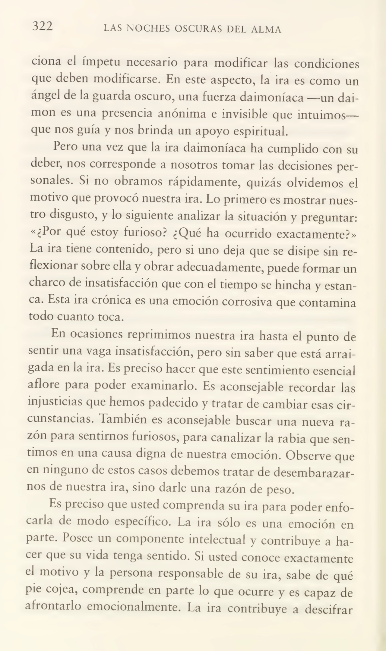 322 LAS NOCHES OSCURAS DEL ALMA
ciona el ímpetu necesario para modificar las condiciones
que deben modificarse. En este aspecto, la ira es como un
ángel de la guarda oscuro, una fuerza daimoníaca —un daimon es una presencia anónima e invisible que intuimos—
que nos guía y nos brinda un apoyo espiritual.
Pero una vez que la ira daimoníaca ha cumplido con su
deber, nos corresponde a nosotros tomar las decisiones per¬
sonales. Si no obramos rápidamente, quizás olvidemos el
motivo que provocó nuestra ira. Lo primero es mostrar nues¬
tro disgusto, y lo siguiente analizar la situación y preguntar:
«¿Por qué estoy furioso? ¿Qué ha ocurrido exactamente?»
La ira tiene contenido, pero si uno deja que se disipe sin re¬
flexionar sobre ella y obrar adecuadamente, puede formar un
charco de insatisfacción que con el tiempo se hincha y estan¬
ca. Esta ira crónica es una emoción corrosiva que contamina
todo cuanto toca.
En ocasiones reprimimos nuestra ira hasta el punto de
sentir una vaga insatisfacción, pero sin saber que está arrai¬
gada en la ira. Es preciso hacer que este sentimiento esencial
aflore para poder examinarlo. Es aconsejable recordar las
injusticias que hemos padecido y tratar de cambiar esas cir¬
cunstancias. También es aconsejable buscar una nueva ra¬
zón para sentirnos furiosos, para canalizar la rabia que sen¬
timos en una causa digna de nuestra emoción. Observe que
en ninguno de estos casos debemos tratar de desembarazar¬
nos de nuestra ira, sino darle una razón de peso.
Es preciso que usted comprenda su ira para poder enfo¬
carla de modo específico. La ira sólo es una emoción en
parte. Posee un componente intelectual y contribuye a ha¬
cer que su vida tenga sentido. Si usted conoce exactamente
el motivo y la persona responsable de su ira, sabe de qué
pie cojea, comprende en parte lo que ocurre y es capaz de
afrontarlo emocionalmente. La ira contribuye a descifrar