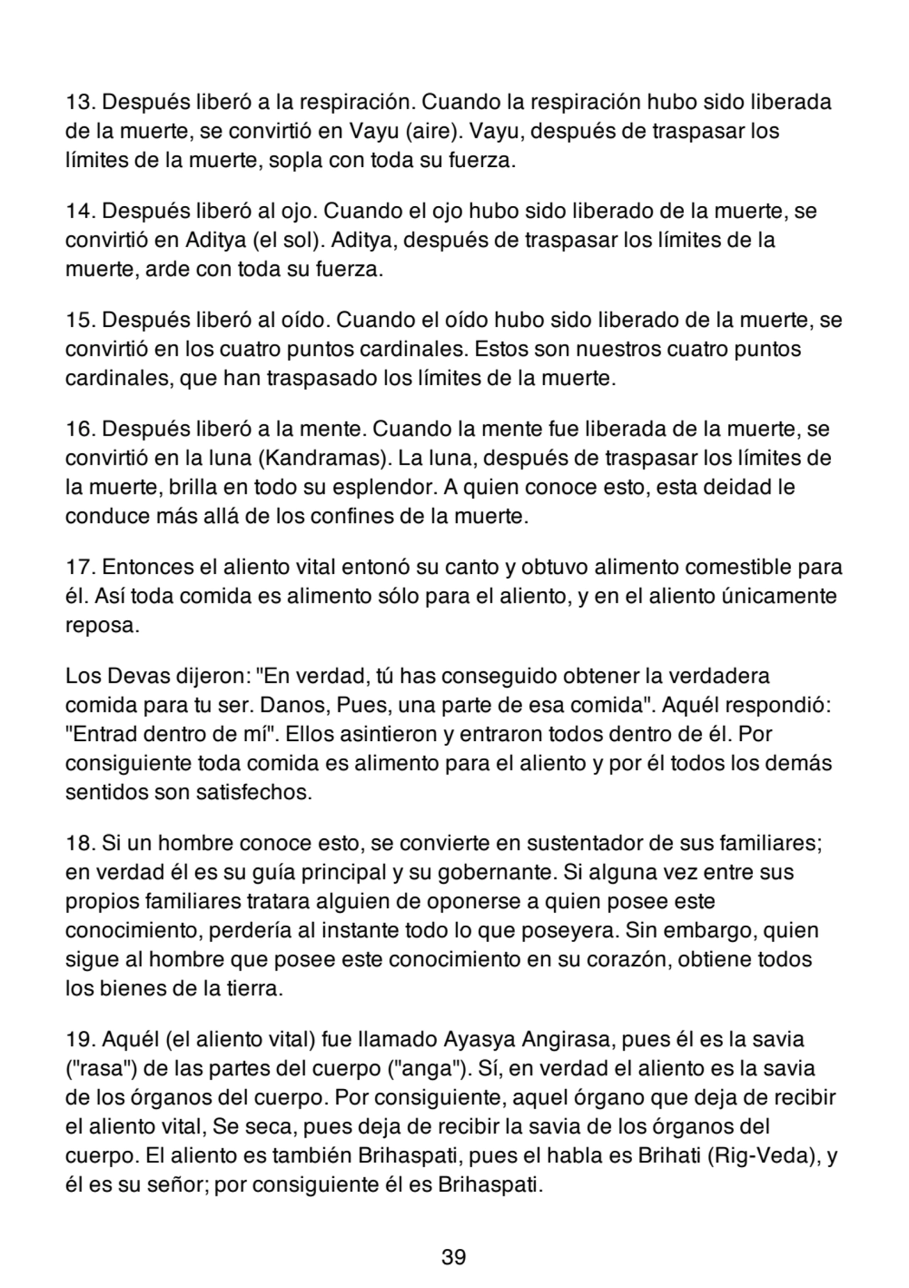 13. Después liberó a la respiración. Cuando la respiración hubo sido liberada
de la muerte, se convirtió en Vayu (aire). Vayu, después de traspasar los
límites de la muerte, sopla con toda su fuerza.
14. Después liberó al ojo. Cuando el ojo hubo sido liberado de la muerte, se
convirtió en Aditya (el sol). Aditya, después de traspasar los límites de la
muerte, arde con toda su fuerza.
15. Después liberó al oído. Cuando el oído hubo sido liberado de la muerte, se
convirtió en los cuatro puntos cardinales. Estos son nuestros cuatro puntos
cardinales, que han traspasado los límites de la muerte.
16. Después liberó a la mente. Cuando la mente fue liberada de la muerte, se
convirtió en la luna (Kandramas). La luna, después de traspasar los límites de
la muerte, brilla en todo su esplendor. A quien conoce esto, esta deidad le
conduce más allá de los confines de la muerte.
17. Entonces el aliento vital entonó su canto y obtuvo alimento comestible para
él. Así toda comida es alimento sólo para el aliento, y en el aliento únicamente
reposa.
Los Devas dijeron: "En verdad, tú has conseguido obtener la verdadera
comida para tu ser. Danos, Pues, una parte de esa comida". Aquél respondió:
"Entrad dentro de mí". Ellos asintieron y entraron todos dentro de él. Por
consiguiente toda comida es alimento para el aliento y por él todos los demás
sentidos son satisfechos.
18. Si un hombre conoce esto, se convierte en sustentador de sus familiares;
en verdad él es su guía principal y su gobernante. Si alguna vez entre sus
propios familiares tratara alguien de oponerse a quien posee este
conocimiento, perdería al instante todo lo que poseyera. Sin embargo, quien
sigue al hombre que posee este conocimiento en su corazón, obtiene todos
los bienes de la tierra.
19. Aquél (el aliento vital) fue llamado Ayasya Angirasa, pues él es la savia
("rasa") de las partes del cuerpo ("anga"). Sí, en verdad el aliento es la savia
de los órganos del cuerpo. Por consiguiente, aquel órgano que deja de recibir
el aliento vital, Se seca, pues deja de recibir la savia de los órganos del
cuerpo. El aliento es también Brihaspati, pues el habla es Brihati (Rig-Veda), y
él es su señor; por consiguiente él es Brihaspati.
39