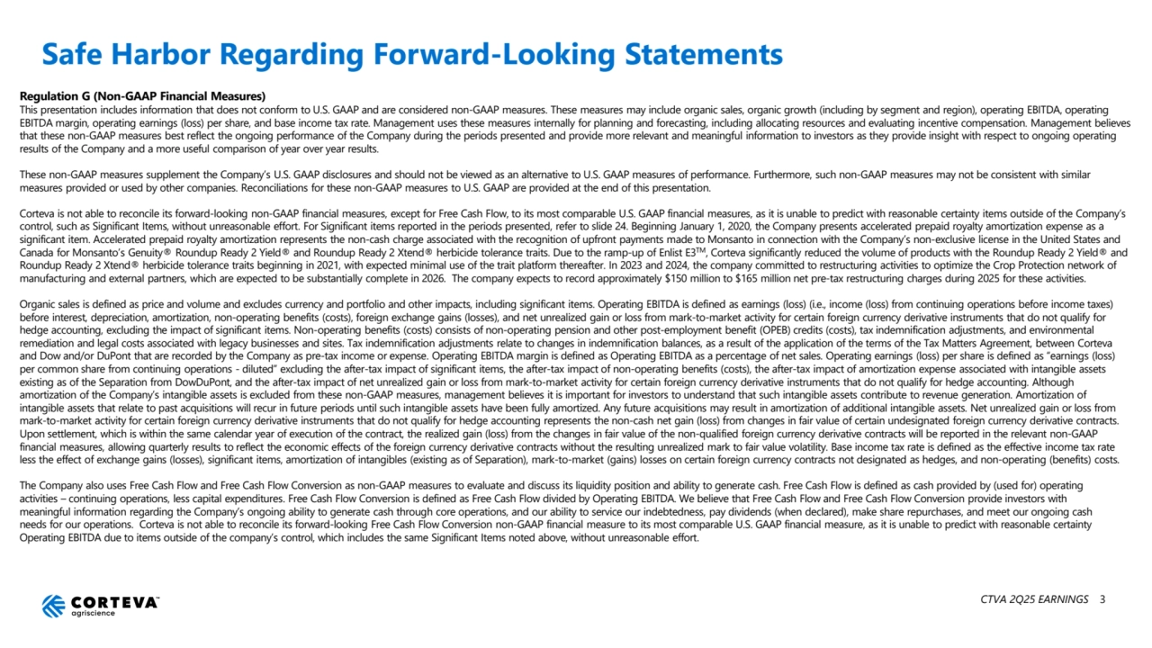 CTVA 2Q25 EARNINGS 3
Safe Harbor Regarding Forward-Looking Statements
Regulation G (Non-GAAP Financial Measures)
This presentation includes information that does not conform to U.S. GAAP and are considered non-GAAP measures. These measures may include organic sales, organic growth (including by segment and region), operating EBITDA, operating 
EBITDA margin, operating earnings (loss) per share, and base income tax rate. Management uses these measures internally for planning and forecasting, including allocating resources and evaluating incentive compensation. Management believes 
that these non-GAAP measures best reflect the ongoing performance of the Company during the periods presented and provide more relevant and meaningful information to investors as they provide insight with respect to ongoing operating 
results of the Company and a more useful comparison of year over year results.
These non-GAAP measures supplement the Company’s U.S. GAAP disclosures and should not be viewed as an alternative to U.S. GAAP measures of performance. Furthermore, such non-GAAP measures may not be consistent with similar 
measures provided or used by other companies. Reconciliations for these non-GAAP measures to U.S. GAAP are provided at the end of this presentation.
Corteva is not able to reconcile its forward-looking non-GAAP financial measures, except for Free Cash Flow, to its most comparable U.S. GAAP financial measures, as it is unable to predict with reasonable certainty items outside of the Company’s 
control, such as Significant Items, without unreasonable effort. For Significant items reported in the periods presented, refer to slide 24. Beginning January 1, 2020, the Company presents accelerated prepaid royalty amortization expense as a 
significant item. Accelerated prepaid royalty amortization represents the non-cash charge associated with the recognition of upfront payments made to Monsanto in connection with the Company’s non-exclusive license in the United States and 
Canada for Monsanto’s Genuity® Roundup Ready 2 Yield® and Roundup Ready 2 Xtend® herbicide tolerance traits. Due to the ramp-up of Enlist E3TM, Corteva significantly reduced the volume of products with the Roundup Ready 2 Yield® and 
Roundup Ready 2 Xtend® herbicide tolerance traits beginning in 2021, with expected minimal use of the trait platform thereafter. In 2023 and 2024, the company committed to restructuring activities to optimize the Crop Protection network of 
manufacturing and external partners, which are expected to be substantially complete in 2026. The company expects to record approximately $150 million to $165 million net pre-tax restructuring charges during 2025 for these activities.
Organic sales is defined as price and volume and excludes currency and portfolio and other impacts, including significant items. Operating EBITDA is defined as earnings (loss) (i.e., income (loss) from continuing operations before income taxes) 
before interest, depreciation, amortization, non-operating benefits (costs), foreign exchange gains (losses), and net unrealized gain or loss from mark-to-market activity for certain foreign currency derivative instruments that do not qualify for 
hedge accounting, excluding the impact of significant items. Non-operating benefits (costs) consists of non-operating pension and other post-employment benefit (OPEB) credits (costs), tax indemnification adjustments, and environmental 
remediation and legal costs associated with legacy businesses and sites. Tax indemnification adjustments relate to changes in indemnification balances, as a result of the application of the terms of the Tax Matters Agreement, between Corteva 
and Dow and/or DuPont that are recorded by the Company as pre-tax income or expense. Operating EBITDA margin is defined as Operating EBITDA as a percentage of net sales. Operating earnings (loss) per share is defined as “earnings (loss) 
per common share from continuing operations - diluted” excluding the after-tax impact of significant items, the after-tax impact of non-operating benefits (costs), the after-tax impact of amortization expense associated with intangible assets 
existing as of the Separation from DowDuPont, and the after-tax impact of net unrealized gain or loss from mark-to-market activity for certain foreign currency derivative instruments that do not qualify for hedge accounting. Although 
amortization of the Company’s intangible assets is excluded from these non-GAAP measures, management believes it is important for investors to understand that such intangible assets contribute to revenue generation. Amortization of 
intangible assets that relate to past acquisitions will recur in future periods until such intangible assets have been fully amortized. Any future acquisitions may result in amortization of additional intangible assets. Net unrealized gain or loss from 
mark-to-market activity for certain foreign currency derivative instruments that do not qualify for hedge accounting represents the non-cash net gain (loss) from changes in fair value of certain undesignated foreign currency derivative contracts. 
Upon settlement, which is within the same calendar year of execution of the contract, the realized gain (loss) from the changes in fair value of the non-qualified foreign currency derivative contracts will be reported in the relevant non-GAAP 
financial measures, allowing quarterly results to reflect the economic effects of the foreign currency derivative contracts without the resulting unrealized mark to fair value volatility. Base income tax rate is defined as the effective income tax rate 
less the effect of exchange gains (losses), significant items, amortization of intangibles (existing as of Separation), mark-to-market (gains) losses on certain foreign currency contracts not designated as hedges, and non-operating (benefits) costs.
The Company also uses Free Cash Flow and Free Cash Flow Conversion as non-GAAP measures to evaluate and discuss its liquidity position and ability to generate cash. Free Cash Flow is defined as cash provided by (used for) operating 
activities – continuing operations, less capital expenditures. Free Cash Flow Conversion is defined as Free Cash Flow divided by Operating EBITDA. We believe that Free Cash Flow and Free Cash Flow Conversion provide investors with 
meaningful information regarding the Company’s ongoing ability to generate cash through core operations, and our ability to service our indebtedness, pay dividends (when declared), make share repurchases, and meet our ongoing cash 
needs for our operations. Corteva is not able to reconcile its forward-looking Free Cash Flow Conversion non-GAAP financial measure to its most comparable U.S. GAAP financial measure, as it is unable to predict with reasonable certainty 
Operating EBITDA due to items outside of the company’s control, which includes the same Significant Items noted above, without unreasonable effort.