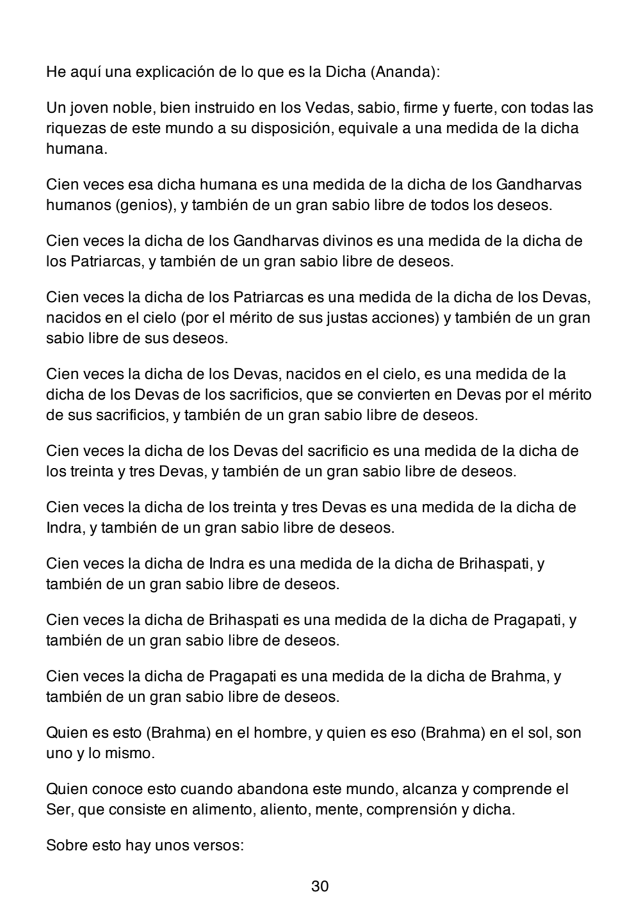 He aquí una explicación de lo que es la Dicha (Ananda):
Un joven noble, bien instruido en los Vedas, sabio, firme y fuerte, con todas las
riquezas de este mundo a su disposición, equivale a una medida de la dicha
humana.
Cien veces esa dicha humana es una medida de la dicha de los Gandharvas
humanos (genios), y también de un gran sabio libre de todos los deseos.
Cien veces la dicha de los Gandharvas divinos es una medida de la dicha de
los Patriarcas, y también de un gran sabio libre de deseos.
Cien veces la dicha de los Patriarcas es una medida de la dicha de los Devas,
nacidos en el cielo (por el mérito de sus justas acciones) y también de un gran
sabio libre de sus deseos.
Cien veces la dicha de los Devas, nacidos en el cielo, es una medida de la
dicha de los Devas de los sacrificios, que se convierten en Devas por el mérito
de sus sacrificios, y también de un gran sabio libre de deseos.
Cien veces la dicha de los Devas del sacrificio es una medida de la dicha de
los treinta y tres Devas, y también de un gran sabio libre de deseos.
Cien veces la dicha de los treinta y tres Devas es una medida de la dicha de
Indra, y también de un gran sabio libre de deseos.
Cien veces la dicha de Indra es una medida de la dicha de Brihaspati, y
también de un gran sabio libre de deseos.
Cien veces la dicha de Brihaspati es una medida de la dicha de Pragapati, y
también de un gran sabio libre de deseos.
Cien veces la dicha de Pragapati es una medida de la dicha de Brahma, y
también de un gran sabio libre de deseos.
Quien es esto (Brahma) en el hombre, y quien es eso (Brahma) en el sol, son
uno y lo mismo.
Quien conoce esto cuando abandona este mundo, alcanza y comprende el
Ser, que consiste en alimento, aliento, mente, comprensión y dicha.
Sobre esto hay unos versos:
30