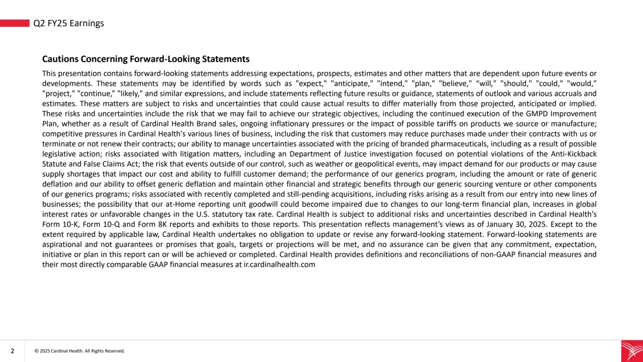 2 © 2025 Cardinal Health. All Rights Reserved. 
• Q2 FY25 Earnings
Cautions Concerning Forward-Looking Statements
This presentation contains forward-looking statements addressing expectations, prospects, estimates and other matters that are dependent upon future events or
developments. These statements may be identified by words such as "expect," "anticipate," "intend," "plan," "believe," “will," "should," "could," "would,"
"project," "continue,” "likely," and similar expressions, and include statements reflecting future results or guidance, statements of outlook and various accruals and
estimates. These matters are subject to risks and uncertainties that could cause actual results to differ materially from those projected, anticipated or implied.
These risks and uncertainties include the risk that we may fail to achieve our strategic objectives, including the continued execution of the GMPD Improvement
Plan, whether as a result of Cardinal Health Brand sales, ongoing inflationary pressures or the impact of possible tariffs on products we source or manufacture;
competitive pressures in Cardinal Health's various lines of business, including the risk that customers may reduce purchases made under their contracts with us or
terminate or not renew their contracts; our ability to manage uncertainties associated with the pricing of branded pharmaceuticals, including as a result of possible
legislative action; risks associated with litigation matters, including an Department of Justice investigation focused on potential violations of the Anti-Kickback
Statute and False Claims Act; the risk that events outside of our control, such as weather or geopolitical events, may impact demand for our products or may cause
supply shortages that impact our cost and ability to fulfill customer demand; the performance of our generics program, including the amount or rate of generic
deflation and our ability to offset generic deflation and maintain other financial and strategic benefits through our generic sourcing venture or other components
of our generics programs; risks associated with recently completed and still-pending acquisitions, including risks arising as a result from our entry into new lines of
businesses; the possibility that our at-Home reporting unit goodwill could become impaired due to changes to our long-term financial plan, increases in global
interest rates or unfavorable changes in the U.S. statutory tax rate. Cardinal Health is subject to additional risks and uncertainties described in Cardinal Health's
Form 10-K, Form 10-Q and Form 8K reports and exhibits to those reports. This presentation reflects management’s views as of January 30, 2025. Except to the
extent required by applicable law, Cardinal Health undertakes no obligation to update or revise any forward-looking statement. Forward-looking statements are
aspirational and not guarantees or promises that goals, targets or projections will be met, and no assurance can be given that any commitment, expectation,
initiative or plan in this report can or will be achieved or completed. Cardinal Health provides definitions and reconciliations of non-GAAP financial measures and
their most directly comparable GAAP financial measures at ir.cardinalhealth.com