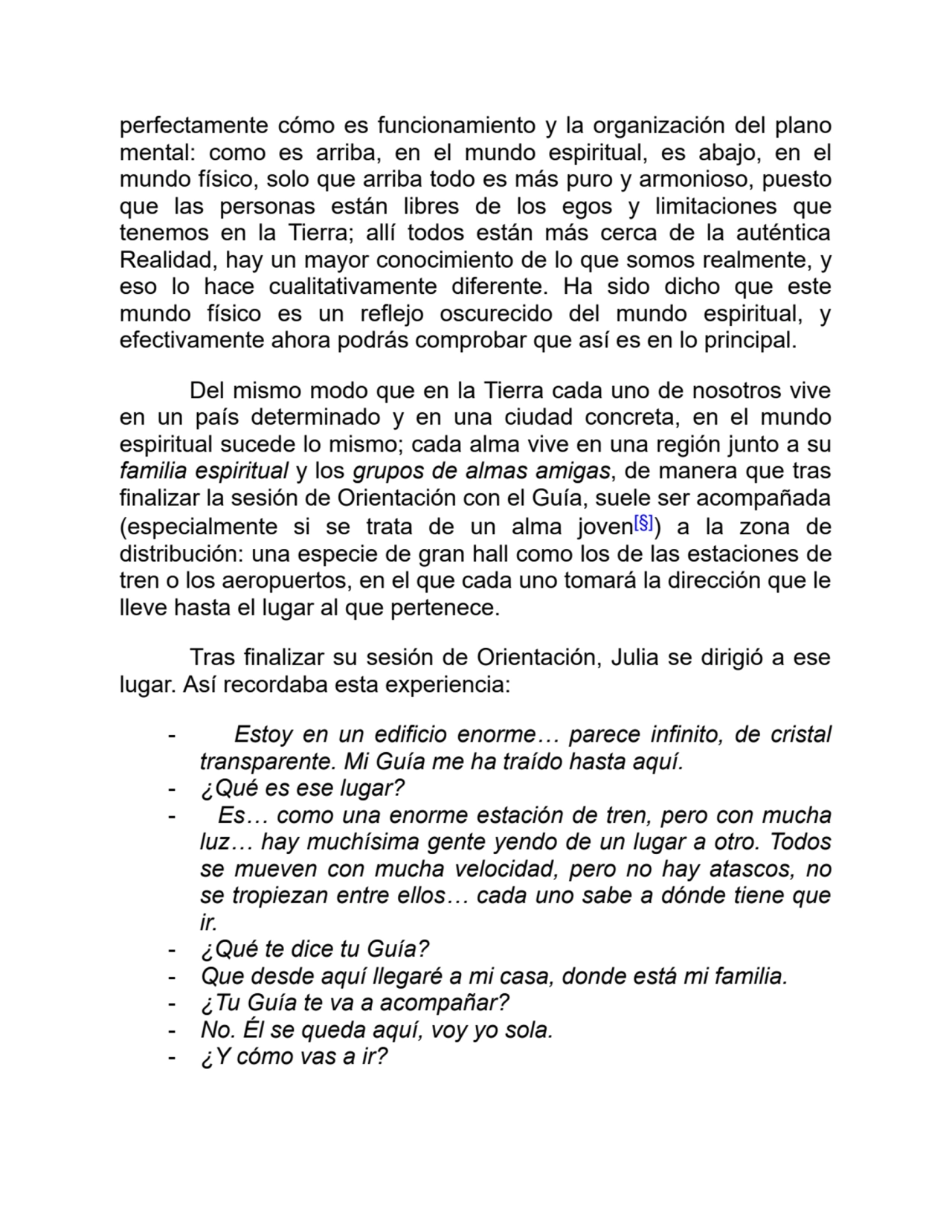 perfectamente cómo es funcionamiento y la organización del plano
mental: como es arriba, en el mundo espiritual, es abajo, en el
mundo físico, solo que arriba todo es más puro y armonioso, puesto
que las personas están libres de los egos y limitaciones que
tenemos en la Tierra; allí todos están más cerca de la auténtica
Realidad, hay un mayor conocimiento de lo que somos realmente, y
eso lo hace cualitativamente diferente. Ha sido dicho que este
mundo físico es un reflejo oscurecido del mundo espiritual, y
efectivamente ahora podrás comprobar que así es en lo principal. 
Del mismo modo que en la Tierra cada uno de nosotros vive
en un país determinado y en una ciudad concreta, en el mundo
espiritual sucede lo mismo; cada alma vive en una región junto a su
familia espiritual y los grupos de almas amigas, de manera que tras
finalizar la sesión de Orientación con el Guía, suele ser acompañada
(especialmente si se trata de un alma joven[§]) a la zona de
distribución: una especie de gran hall como los de las estaciones de
tren o los aeropuertos, en el que cada uno tomará la dirección que le
lleve hasta el lugar al que pertenece.
Tras finalizar su sesión de Orientación, Julia se dirigió a ese
lugar. Así recordaba esta experiencia:
- Estoy en un edificio enorme… parece infinito, de cristal
transparente. Mi Guía me ha traído hasta aquí.
- ¿Qué es ese lugar?
- Es… como una enorme estación de tren, pero con mucha
luz… hay muchísima gente yendo de un lugar a otro. Todos
se mueven con mucha velocidad, pero no hay atascos, no
se tropiezan entre ellos… cada uno sabe a dónde tiene que
ir.
- ¿Qué te dice tu Guía?
- Que desde aquí llegaré a mi casa, donde está mi familia.
- ¿Tu Guía te va a acompañar?
- No. Él se queda aquí, voy yo sola.
- ¿Y cómo vas a ir?