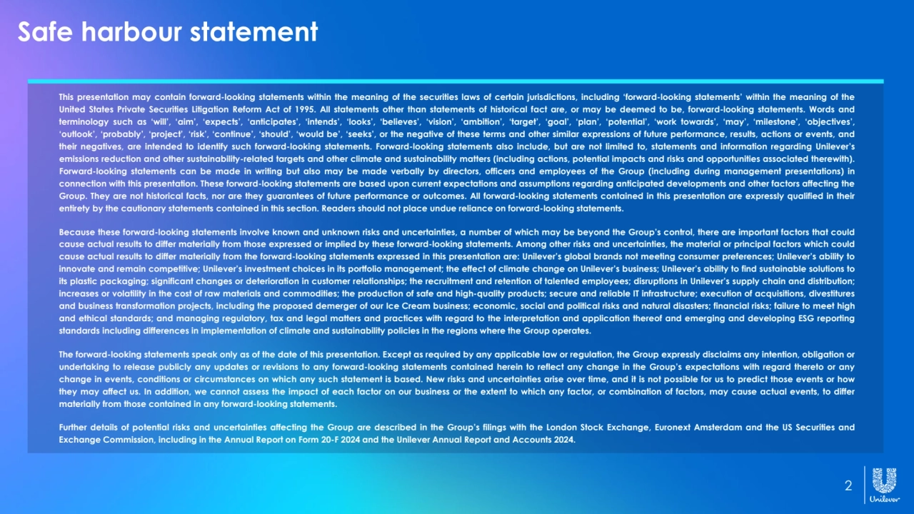2
This presentation may contain forward-looking statements within the meaning of the securities laws of certain jurisdictions, including ‘forward-looking statements’ within the meaning of the
United States Private Securities Litigation Reform Act of 1995. All statements other than statements of historical fact are, or may be deemed to be, forward-looking statements. Words and
terminology such as ‘will’, ‘aim’, ‘expects’, ‘anticipates’, ‘intends’, ‘looks’, ‘believes’, ‘vision’, ‘ambition’, ‘target’, ‘goal’, ‘plan’, ‘potential’, ‘work towards’, ‘may’, ‘milestone’, ‘objectives’,
‘outlook’, ‘probably’, ‘project’, ‘risk’, ‘continue’, ‘should’, ‘would be’, ‘seeks’, or the negative of these terms and other similar expressions of future performance, results, actions or events, and
their negatives, are intended to identify such forward-looking statements. Forward-looking statements also include, but are not limited to, statements and information regarding Unilever’s
emissions reduction and other sustainability-related targets and other climate and sustainability matters (including actions, potential impacts and risks and opportunities associated therewith).
Forward-looking statements can be made in writing but also may be made verbally by directors, officers and employees of the Group (including during management presentations) in
connection with this presentation. These forward-looking statements are based upon current expectations and assumptions regarding anticipated developments and other factors affecting the
Group. They are not historical facts, nor are they guarantees of future performance or outcomes. All forward-looking statements contained in this presentation are expressly qualified in their
entirety by the cautionary statements contained in this section. Readers should not place undue reliance on forward-looking statements.
Because these forward-looking statements involve known and unknown risks and uncertainties, a number of which may be beyond the Group’s control, there are important factors that could
cause actual results to differ materially from those expressed or implied by these forward-looking statements. Among other risks and uncertainties, the material or principal factors which could
cause actual results to differ materially from the forward-looking statements expressed in this presentation are: Unilever’s global brands not meeting consumer preferences; Unilever’s ability to
innovate and remain competitive; Unilever’s investment choices in its portfolio management; the effect of climate change on Unilever’s business; Unilever’s ability to find sustainable solutions to
its plastic packaging; significant changes or deterioration in customer relationships; the recruitment and retention of talented employees; disruptions in Unilever’s supply chain and distribution;
increases or volatility in the cost of raw materials and commodities; the production of safe and high-quality products; secure and reliable IT infrastructure; execution of acquisitions, divestitures
and business transformation projects, including the proposed demerger of our Ice Cream business; economic, social and political risks and natural disasters; financial risks; failure to meet high
and ethical standards; and managing regulatory, tax and legal matters and practices with regard to the interpretation and application thereof and emerging and developing ESG reporting
standards including differences in implementation of climate and sustainability policies in the regions where the Group operates.
The forward-looking statements speak only as of the date of this presentation. Except as required by any applicable law or regulation, the Group expressly disclaims any intention, obligation or
undertaking to release publicly any updates or revisions to any forward-looking statements contained herein to reflect any change in the Group’s expectations with regard thereto or any
change in events, conditions or circumstances on which any such statement is based. New risks and uncertainties arise over time, and it is not possible for us to predict those events or how
they may affect us. In addition, we cannot assess the impact of each factor on our business or the extent to which any factor, or combination of factors, may cause actual events, to differ
materially from those contained in any forward-looking statements.
Further details of potential risks and uncertainties affecting the Group are described in the Group’s filings with the London Stock Exchange, Euronext Amsterdam and the US Securities and
Exchange Commission, including in the Annual Report on Form 20-F 2024 and the Unilever Annual Report and Accounts 2024.
Safe harbour statement