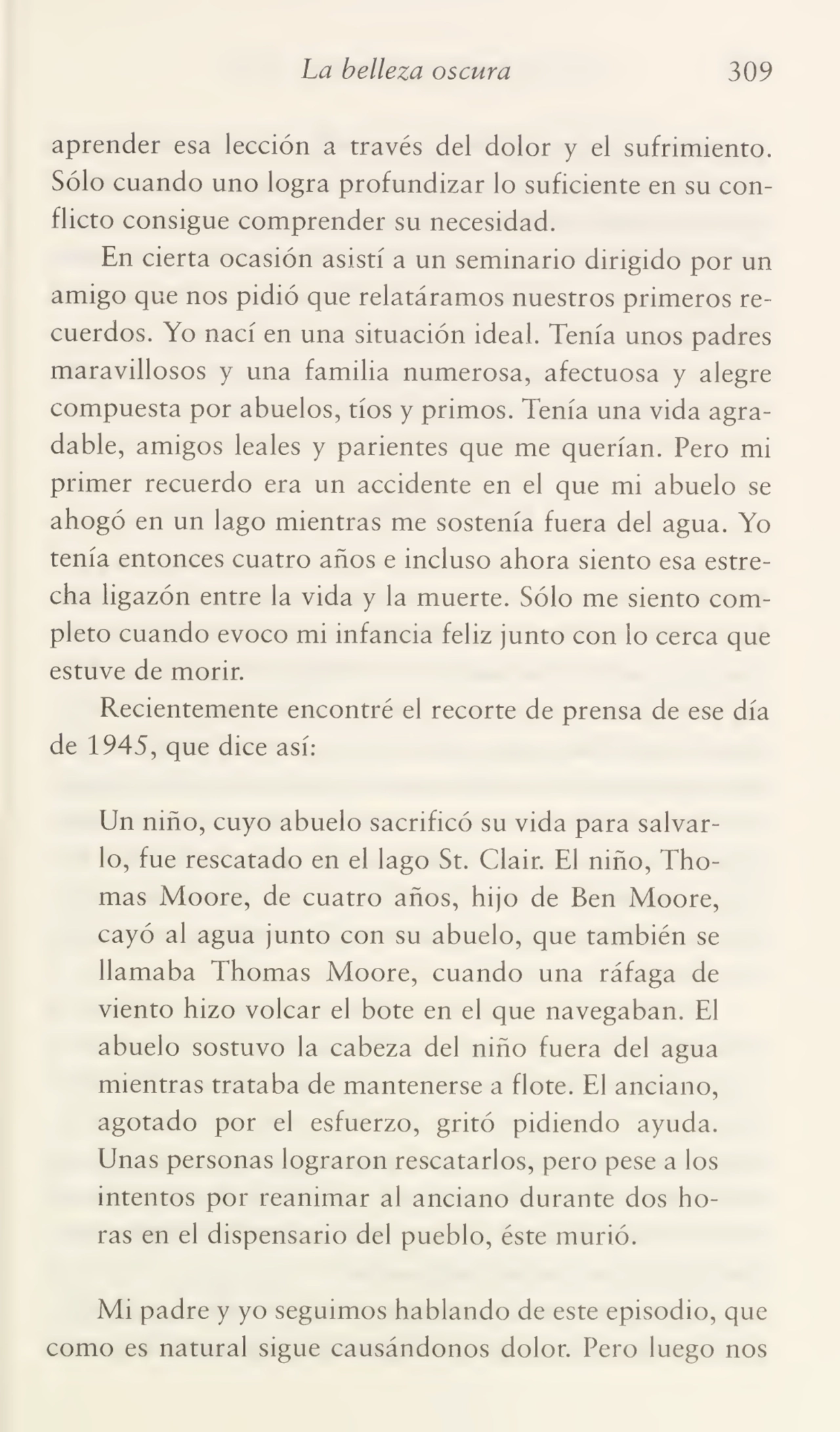 La belleza oscura 309
aprender esa lección a través del dolor y el sufrimiento.
Sólo cuando uno logra profundizar lo suficiente en su con¬
flicto consigue comprender su necesidad.
En cierta ocasión asistí a un seminario dirigido por un
amigo que nos pidió que relatáramos nuestros primeros re¬
cuerdos. Yo nací en una situación ideal. Tenía unos padres
maravillosos y una familia numerosa, afectuosa y alegre
compuesta por abuelos, tíos y primos. Tenía una vida agra¬
dable, amigos leales y parientes que me querían. Pero mi
primer recuerdo era un accidente en el que mi abuelo se
ahogó en un lago mientras me sostenía fuera del agua. Yo
tenía entonces cuatro años e incluso ahora siento esa estre¬
cha ligazón entre la vida y la muerte. Sólo me siento com¬
pleto cuando evoco mi infancia feliz junto con lo cerca que
estuve de morir.
Recientemente encontré el recorte de prensa de ese día
de 1945, que dice así:
Un niño, cuyo abuelo sacrificó su vida para salvar¬
lo, fue rescatado en el lago St. Clair. El niño, Thomas Moore, de cuatro años, hijo de Ben Moore,
cayó al agua junto con su abuelo, que también se
llamaba Thomas Moore, cuando una ráfaga de
viento hizo volcar el bote en el que navegaban. El
abuelo sostuvo la cabeza del niño fuera del agua
mientras trataba de mantenerse a flote. El anciano,
agotado por el esfuerzo, gritó pidiendo ayuda.
Unas personas lograron rescatarlos, pero pese a los
intentos por reanimar al anciano durante dos ho¬
ras en el dispensario del pueblo, éste murió.
Mi padre y yo seguimos hablando de este episodio, que
como es natural sigue causándonos dolor. Pero luego nos