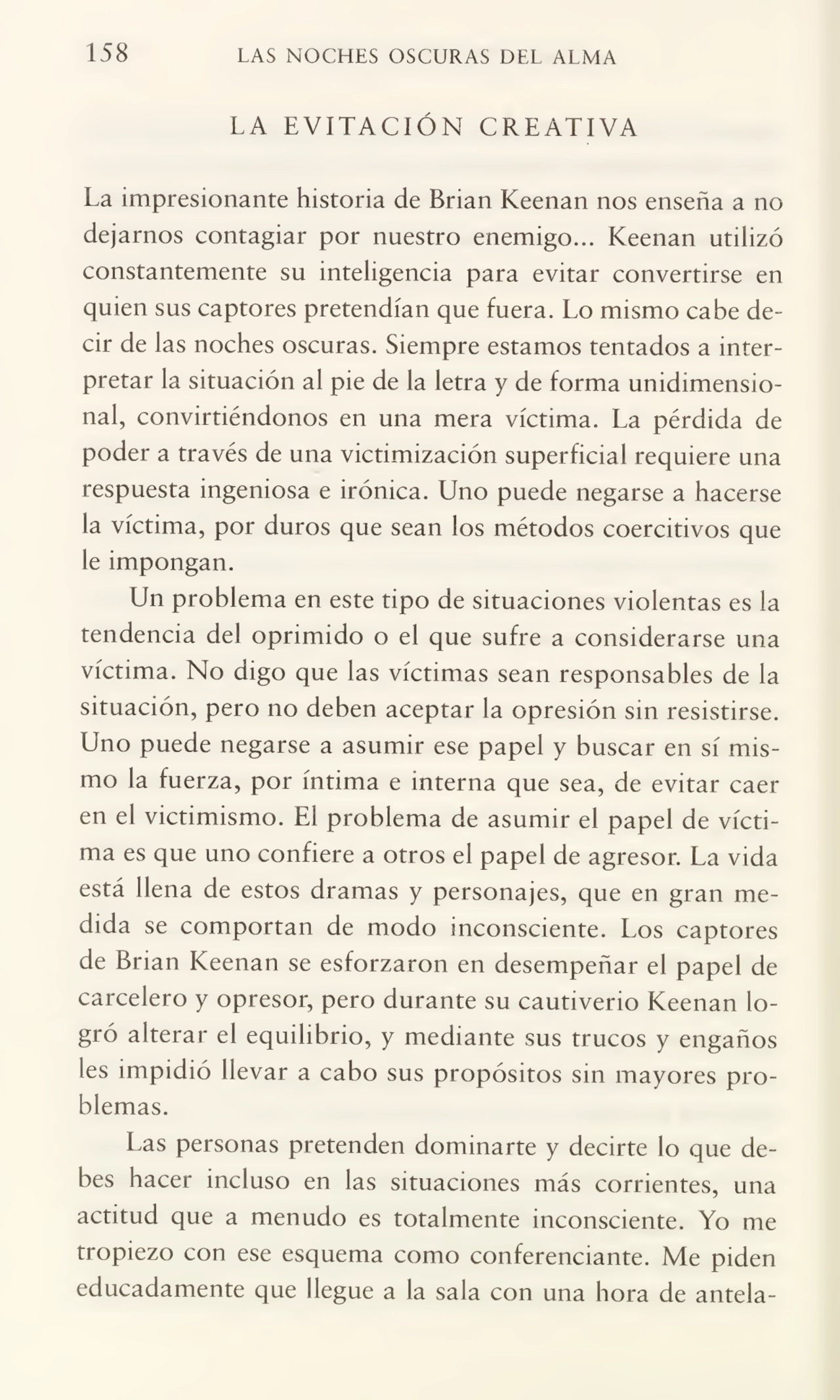 158 LAS NOCHES OSCURAS DEL ALMA
LA EVITACIÓN CREATIVA
La impresionante historia de Brian Keenan nos enseña a no
dejarnos contagiar por nuestro enemigo... Keenan utilizó
constantemente su inteligencia para evitar convertirse en
quien sus captores pretendían que fuera. Lo mismo cabe de¬
cir de las noches oscuras. Siempre estamos tentados a inter¬
pretar la situación al pie de la letra y de forma unidimensio¬
nal, convirtiéndonos en una mera víctima. La pérdida de
poder a través de una victimización superficial requiere una
respuesta ingeniosa e irónica. Uno puede negarse a hacerse
la víctima, por duros que sean los métodos coercitivos que
le impongan.
Un problema en este tipo de situaciones violentas es la
tendencia del oprimido o el que sufre a considerarse una
víctima. No digo que las víctimas sean responsables de la
situación, pero no deben aceptar la opresión sin resistirse.
Uno puede negarse a asumir ese papel y buscar en sí mis¬
mo la fuerza, por íntima e interna que sea, de evitar caer
en el victimismo. El problema de asumir el papel de vícti¬
ma es que uno confiere a otros el papel de agresor. La vida
está llena de estos dramas y personajes, que en gran me¬
dida se comportan de modo inconsciente. Los captores
de Brian Keenan se esforzaron en desempeñar el papel de
carcelero y opresor, pero durante su cautiverio Keenan lo¬
gró alterar el equilibrio, y mediante sus trucos y engaños
les impidió llevar a cabo sus propósitos sin mayores pro¬
blemas.
Las personas pretenden dominarte y decirte lo que de¬
bes hacer incluso en las situaciones más corrientes, una
actitud que a menudo es totalmente inconsciente. Yo me
tropiezo con ese esquema como conferenciante. Me piden
educadamente que llegue a la sala con una hora de antela-