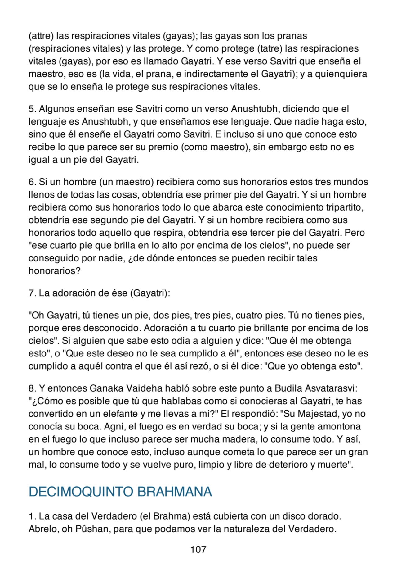 (attre) las respiraciones vitales (gayas); las gayas son los pranas
(respiraciones vitales) y las protege. Y como protege (tatre) las respiraciones
vitales (gayas), por eso es llamado Gayatri. Y ese verso Savitri que enseña el
maestro, eso es (la vida, el prana, e indirectamente el Gayatri); y a quienquiera
que se lo enseña le protege sus respiraciones vitales.
5. Algunos enseñan ese Savitri como un verso Anushtubh, diciendo que el
lenguaje es Anushtubh, y que enseñamos ese lenguaje. Que nadie haga esto,
sino que él enseñe el Gayatri como Savitri. E incluso si uno que conoce esto
recibe lo que parece ser su premio (como maestro), sin embargo esto no es
igual a un pie del Gayatri.
6. Si un hombre (un maestro) recibiera como sus honorarios estos tres mundos
llenos de todas las cosas, obtendría ese primer pie del Gayatri. Y si un hombre
recibiera como sus honorarios todo lo que abarca este conocimiento tripartito,
obtendría ese segundo pie del Gayatri. Y si un hombre recibiera como sus
honorarios todo aquello que respira, obtendría ese tercer pie del Gayatri. Pero
"ese cuarto pie que brilla en lo alto por encima de los cielos", no puede ser
conseguido por nadie, ¿de dónde entonces se pueden recibir tales
honorarios?
7. La adoración de ése (Gayatri):
"Oh Gayatri, tú tienes un pie, dos pies, tres pies, cuatro pies. Tú no tienes pies,
porque eres desconocido. Adoración a tu cuarto pie brillante por encima de los
cielos". Si alguien que sabe esto odia a alguien y dice: "Que él me obtenga
esto", o "Que este deseo no le sea cumplido a él", entonces ese deseo no le es
cumplido a aquél contra el que él así rezó, o si él dice: "Que yo obtenga esto".
8. Y entonces Ganaka Vaideha habló sobre este punto a Budila Asvatarasvi:
"¿Cómo es posible que tú que hablabas como si conocieras al Gayatri, te has
convertido en un elefante y me llevas a mí?" El respondió: "Su Majestad, yo no
conocía su boca. Agni, el fuego es en verdad su boca; y si la gente amontona
en el fuego lo que incluso parece ser mucha madera, lo consume todo. Y así,
un hombre que conoce esto, incluso aunque cometa lo que parece ser un gran
mal, lo consume todo y se vuelve puro, limpio y libre de deterioro y muerte".
DECIMOQUINTO BRAHMANA
1. La casa del Verdadero (el Brahma) está cubierta con un disco dorado.
Abrelo, oh Pûshan, para que podamos ver la naturaleza del Verdadero.
107