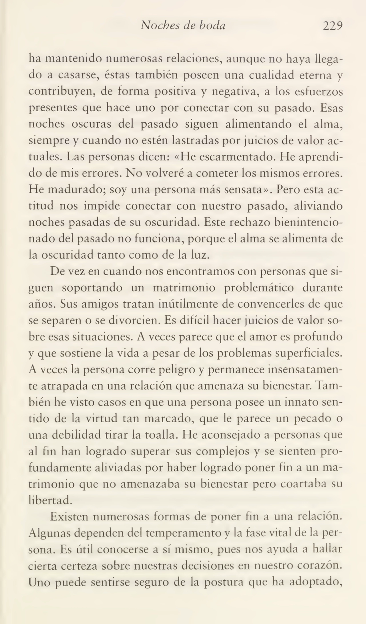 Noches de boda 229
ha mantenido numerosas relaciones, aunque no haya llega¬
do a casarse, éstas también poseen una cualidad eterna y
contribuyen, de forma positiva y negativa, a los esfuerzos
presentes que hace uno por conectar con su pasado. Esas
noches oscuras del pasado siguen alimentando el alma,
siempre y cuando no estén lastradas por juicios de valor ac¬
tuales. Las personas dicen: «He escarmentado. He aprendi¬
do de mis errores. No volveré a cometer los mismos errores.
He madurado; soy una persona más sensata». Pero esta ac¬
titud nos impide conectar con nuestro pasado, aliviando
noches pasadas de su oscuridad. Este rechazo bienintencio¬
nado del pasado no funciona, porque el alma se alimenta de
la oscuridad tanto como de la luz.
De vez en cuando nos encontramos con personas que si¬
guen soportando un matrimonio problemático durante
años. Sus amigos tratan inútilmente de convencerles de que
se separen o se divorcien. Es difícil hacer juicios de valor so¬
bre esas situaciones. A veces parece que el amor es profundo
y que sostiene la vida a pesar de los problemas superficiales.
A veces la persona corre peligro y permanece insensatamen¬
te atrapada en una relación que amenaza su bienestar. Tam¬
bién he visto casos en que una persona posee un innato sen¬
tido de la virtud tan marcado, que le parece un pecado o
una debilidad tirar la toalla. He aconsejado a personas que
al fin han logrado superar sus complejos y se sienten pro¬
fundamente aliviadas por haber logrado poner fin a un ma¬
trimonio que no amenazaba su bienestar pero coartaba su
libertad.
Existen numerosas formas de poner fin a una relación.
Algunas dependen del temperamento y la fase vital de la per¬
sona. Es útil conocerse a sí mismo, pues nos ayuda a hallar
cierta certeza sobre nuestras decisiones en nuestro corazón.
Uno puede sentirse seguro de la postura que ha adoptado,